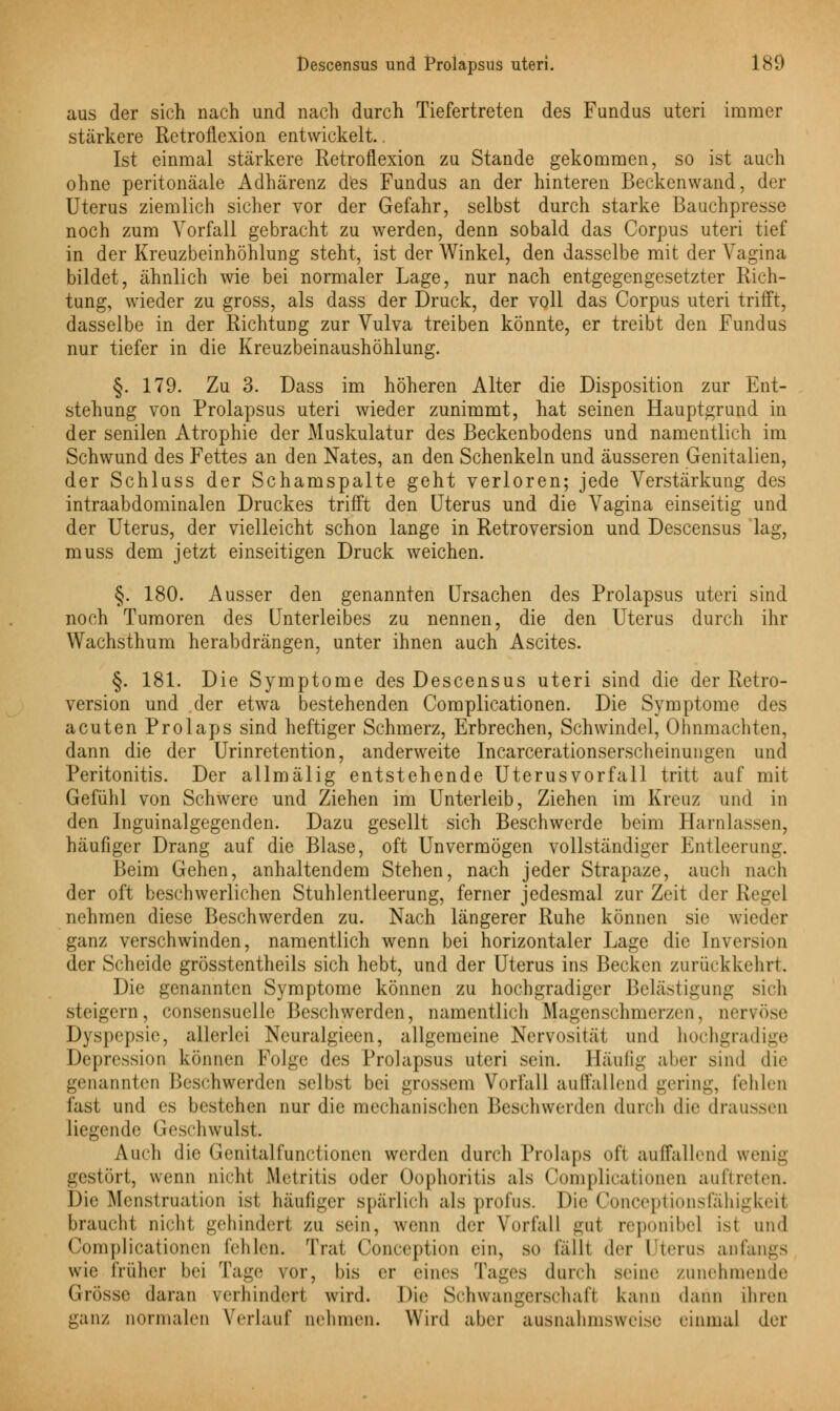 aus der sich nach und nach durch Tiefertreten des Fundus uteri immer stärkere Retroflexion entwickelt.. Ist einmal stärkere Retroflexion zu Stande gekommen, so ist auch ohne peritonäale Adhärenz des Fundus an der hinteren Beckenwand, der Uterus ziemlich sicher vor der Gefahr, selbst durch starke Bauchpresse noch zum Vorfall gebracht zu werden, denn sobald das Corpus uteri tief in der Kreuzbeinhöhlung steht, ist der Winkel, den dasselbe mit der Vagina bildet, ähnlich wie bei normaler Lage, nur nach entgegengesetzter Rich- tung, wieder zu gross, als dass der Druck, der voll das Corpus uteri trifft, dasselbe in der Richtung zur Vulva treiben könnte, er treibt den Fundus nur tiefer in die Kreuzbeinaushöhlung. §. 179. Zu 3. Dass im höheren Alter die Disposition zur Ent- stehung von Prolapsus uteri wieder zunimmt, hat seinen Hauptgrund in der senilen Atrophie der Muskulatur des Beckenbodens und namentlich im Schwund des Fettes an den Nates, an den Schenkeln und äusseren Genitalien, der Schluss der Schamspalte geht verloren; jede Verstärkung des intraabdominalen Druckes trifft den Uterus und die Vagina einseitig und der Uterus, der vielleicht schon lange in Retroversion und Descensus lag, muss dem jetzt einseitigen Druck weichen. §. 180. Ausser den genannten Ursachen des Prolapsus uteri sind noch Tumoren des Unterleibes zu nennen, die den Uterus durch ihr Wachsthum herabdrängen, unter ihnen auch Ascites. §. 181. Die Symptome des Descensus uteri sind die der Retro- version und der etwa bestehenden Complicationen. Die Symptome des acuten Prolaps sind heftiger Schmerz, Erbrechen, Schwindel, Ohnmächten, dann die der Urinretention, anderweite Incarcerationserscheinungen und Peritonitis. Der allmälig entstehende Uterusvorfall tritt auf mit Gefühl von Schwere und Ziehen im Unterleib, Ziehen im Kreuz und in den Inguinalgegenden. Dazu gesellt sich Beschwerde beim Harnlassen, häufiger Drang auf die Blase, oft Unvermögen vollständiger Entleerung. Beim Gehen, anhaltendem Stehen, nach jeder Strapaze, auch nach der oft beschwerlichen Stuhlentleerung, ferner jedesmal zur Zeit der Regel nehmen diese Beschwerden zu. Nach längerer Ruhe können sie wieder ganz verschwinden, namentlich wenn bei horizontaler Lage die Inversion der Scheide grösstenteils sich hebt, und der Uterus ins Becken zurückkehrt. Die genannten Symptome können zu hochgradiger Belästigung sich steigern, consensuelle Beschwerden, namentlich Magenschmerzen, nervöse Dyspepsie, allerlei Neuralgieen, allgemeine Nervosität und hochgradige Depression können Folge des Prolapsus uteri sein. Häufig aher sind die genannten Beschwerden selbst bei grossem Vorfall auffallend gering, fehlen fast und es bestehen nur die mechanischen Beschwerden durch die draussen liegende Geschwulst. Auch die Genitalfunctionen werden durch Prolaps oft auffallend wenig gestört, wenn nicht Metritis oder Oophoritis als Complicationen auftreten. Die Menstruation ist häufiger spärlich als profus. Die Conceptionsiahigkeit braucht nicht gehindert zu sein, wenn der Vorfall gul reponibel ist und Complicationen fehlen. Trat Conception ein, so lallt der Uterus anfangs wie früher bei Taue vor, bis er eines Tages durch seine zunehmende Grösse daran \ erhindert wird. Die Schwangerschaft kann dann ihren ganz normalen Verlauf nehmen. Wird aber ausnahmsweise einmal der