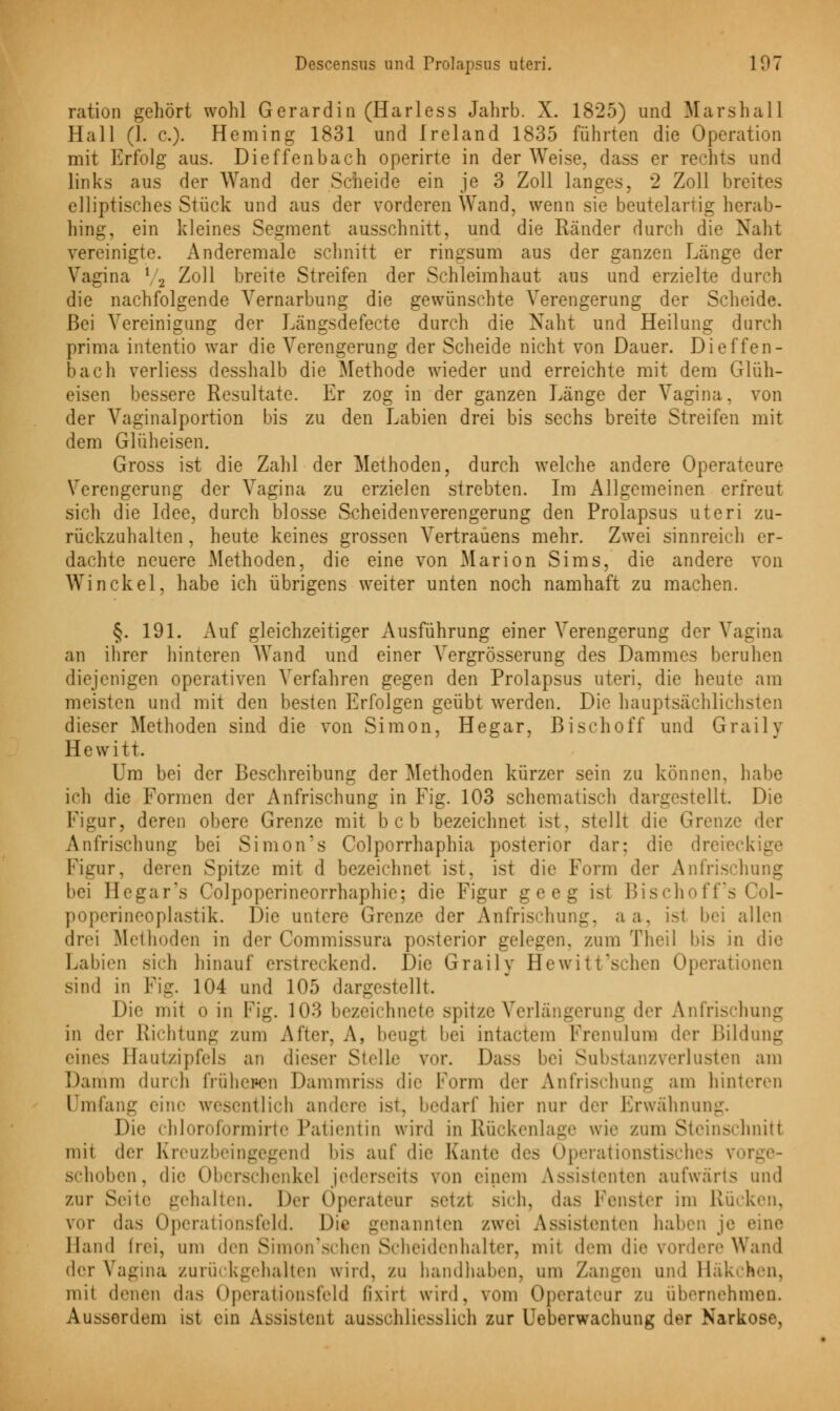 ration gehört wohl Gerardin (Harless Jahrb. X. 1825) und Marshall Hall (1. c). Heming 1831 und Ireland 1835 führten die Operation mit Erfolg aus. Dieffenbach operirte in der Weise, dass er rechts und links aus der Wand der Scheide ein je 3 Zoll langes, 2 Zoll breites elliptisches Stück und aus der vorderen Wand, wenn sie beutelartig herab- hing, ein kleines Segment ausschnitt, und die Ränder durch die Naht vereinigte. Andereraale schnitt er ringsum aus der ganzen Länge der Vagina \ 2 Zoll breite Streifen der Schleimhaut aus und erzielte durch die nachfolgende Vernarbung die gewünschte Verengerung der Scheide. Bei Vereinigung der Längsdefecte durch die Naht und Heilung durch prima intentio war die Verengerung der Scheide nicht von Dauer. Dieffen- bach verliess desshalb die Methode wieder und erreichte mit dem Glüh- eisen bessere Resultate. Er zog in der ganzen Länge der Vagina, von der Vaginalportion bis zu den Labien drei bis sechs breite Streifen mit dem Glüheisen. Gross ist die Zahl der Methoden, durch welche andere Operateure Verengerung der Vagina zu erzielen strebten. Im Allgemeinen erfreut sich die Idee, durch blosse Scheidenverengerung den Prolapsus uteri zu- rückzuhalten , heute keines grossen Vertrauens mehr. Zwei sinnreich er- dachte neuere Methoden, die eine von Marion Sims, die andere von Win ekel, habe ich übrigens weiter unten noch namhaft zu machen. §. 191. Auf gleichzeitiger Ausführung einer Verengerung der Vagina an ihrer hinteren Wand und einer Vergrösserung des Dammes beruhen diejenigen operativen Verfahren gegen den Prolapsus uteri, die heute am meisten und mit den besten Erfolgen geübt werden. Die hauptsächlichsten dieser Methoden sind die von Simon, Hegar, Bisch off und Graily H e w i 11. Um bei der Beschreibung der Methoden kürzer sein zu können, habe ich die Formen der Anfrischung in Fig. 103 schematisch dargestellt Die Figur, deren obere Grenze mit beb bezeichnet ist, stellt die Grenze der Anfrischung bei Simon's Colporrhaphia posterior dar: die dreieckige Figur, deren Spitze mit d bezeichnet ist, ist die Form der Anfrischung bei Hegars Colpoperineorrhaphie; die Figur geeg ist Bischoff's Col- poperineoplastik. Die untere Grenze der Anfrischung. aa, ist bei allen drei Methoden in der Commissura posterior gelegen, zum Theil bis in die Labien sich hinauf erstreckend. Die Graily Hewitt sehen Operationen sind in Fig. 104 und 105 dargestellt. Die mit o in Fig. 103 bezeichnete spitze Verlängerung der Anfrischung in der Richtung zum After, A, beugt bei intactem Frenulura der Bildung eines Hautzipfels an dieser Stelle vor. Dass bei Substanzverlusten am Damm durch früheren Daramriss die Form der Anfrischung am hinteren Umfang eine wesentlich andere ist, bedarf hier nur der Erwähnung. Die chloroformirte Patientin wird in Rückenlage wie zum Steinschniti mit der Kreuzbeingegend bis auf die Kante des Operationstisches vorj sch(»l»en, die Oberschenkel jederseits 7on einem Assistenten aufwärts und zur Seile gehalten. Der Operateur setzt sich, das Fenster im Rücken, vor das Operationsfeld. Die genannten zwei Assistenten haben je eine Hand frei, um den Simon'schen Scheidenhalter, mit dem die vordere Wand der Vagina zurückgehalten wird, zu handhaben, um Zangen und Häkchen, mit denen d;\> Operationsfeld fixiri wird, 70m Operateur zu übernehmen. Ausserdem ist ein Assistent ausschliesslich zur Ueberwachung der Narkose,