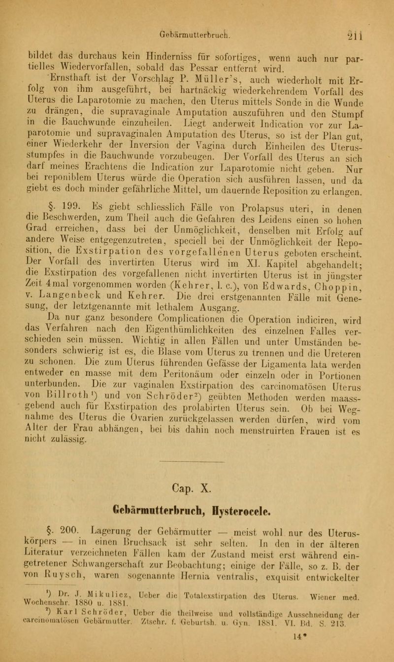 Gebärmutterbruch. •_» ] | bildet das durchaus kein Hinderniss für sofortiges, wenn auch nur par- tielles Wiedervorfallen, sobald das Pessar entfernt wird. Ernsthaft ist der Vorschlag P. Müllers, auch wiederholt mit Er- folg von ihm ausgeführt, bei hartnäckig wiederkehrendem Vorfall des Uterus die Laparotomie zu machen, den Uterus mittels Sonde in die Wunde zu drängen, die supravaginale Amputation auszuführen und den Stumpf in die Bauchwunde einzuheilen. Liegt anderweit Indication vor zur La- parotomie und supravaginalen Amputation des Uterus, so ist der Plan gut, einer Wiederkehr der Inversion der Vagina durch Einheilen des Uterus- stumpfes in die Bauchwunde vorzubeugen. Der Vorfall des Uterus an sich darf meines Erachtens die Indication zur Laparotomie nicht geben. Nur bei reponiblem Uterus würde die Operation sich ausführen lassen, und da giebt es doch minder gefährliche Mittel, um dauernde Reposition zu erlangen. §. 199. Es giebt schliesslich Fälle von Prolapsus uteri, in denen die Beschwerden, zum Theil auch die Gefahren des Leidens einen so hohen Grad erreichen, dass bei der Unmöglichkeit, denselben mit Erfolg auf andere Weise entgegenzutreten, speciell bei der Unmöglichkeit der Repo- sition, die Exstirpation des vorgefallenen Uterus geboten erscheint. Der Vorfall des invertirten Uterus wird im XL Kapitel abgehandelt; di<- Exstirpation des vorgefallenen nicht invertirten Uterus ist in jüngster Zeit 4mal vorgenommen worden (Kehrer, 1. c), von Edwards, Choppin, v. Langenbeck und Kehrer. Die drei erstgenannten Fälle mit Gene- sung, der letztgenannte mit lethalem Ausgang. Da nur ganz besondere Complicationen die Operation indiciren, wird das Verfahren nach den Eigentümlichkeiten des einzelnen Falles ver- schieden sein müssen. Wichtig in allen Fällen und unter Umständen be- sonders schwierig ist es, die Blase vom Uterus zu trennen und die Ureteren zu schonen. Die zum Uterus führenden Gefässe der Ligamenta lata werden entweder en masse mit dem Peritonäum oder einzeln oder in Portionen unterbunden. Die zur vaginalen Exstirpation des carcinomatösen Uterus von Billroth1) und von Schröder2) geübten Methoden werden maa gebend auch für Exstirpation des prolabirten Uterus sein. Ob bei Weg- nahme des Uterus die Ovarien zurückgelassen werden dürfen, wird v<mi Alter der Frau abhängen, bei bis dahin noch menstruirten Frauen ist es nicht zulässig. Cap. X. Gebärmutterbruch, Dystcrocele. §. 200. Lagerung der Gebärmutter — meist wohl nur des Uterus- korpers — in einen Bruchsack ist sehr selten. In den in der alteren Literatur verzeichneten Fällen kam der Zustand meist ersl wahrend ein- getretener Schwangerschaft zur Beobachtung; einige der Fälle, so z. B. der von lluvsch, waren sogenannte Bernia centralis, exquisil entwickelter ') Dr. .1. Mikulicz, Heber die Totalexstirpation des Uterus. Wiener med Wochenschr, L880 d. 1881. ) Karl Schröder, Ueber die Üieilweise and vollständige Ausschneidens <\<-v earcinomatöseo Gebärmutter. Ztschr. t. Geburtsh. u. Gyn. 1881. \i 113 14*