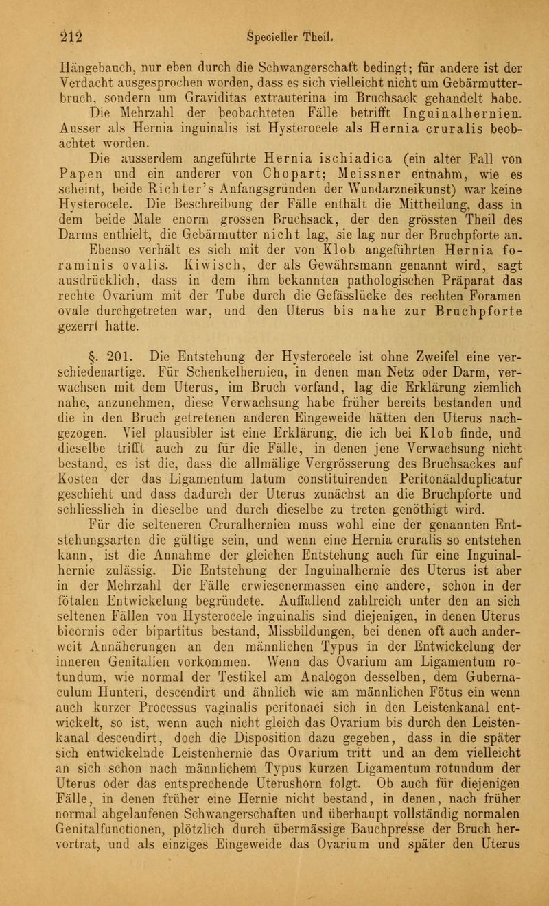 Hängebauch, nur eben durch die Schwangerschaft bedingt; für andere ist der Verdacht ausgesprochen worden, dass es sich vielleicht nicht um Gebärmutter- bruch, sondern um Graviditas extrauterina im Bruchsack gehandelt habe. Die Mehrzahl der beobachteten Fälle betrifft Inguinaihernien. Ausser als Hernia inguinalis ist Hysterocele als Hernia cruralis beob- achtet worden. Die ausserdem angeführte Hernia ischiadica (ein alter Fall von Papen und ein anderer von Chopart; Meissner entnahm, wie es scheint, beide Richter's Anfangsgründen der Wundarzneikunst) war keine Hysterocele. Die Beschreibung der Fälle enthält die Mittheilung, dass in dem beide Male enorm grossen Rruchsack, der den grössten Theil des Darms enthielt, die Gebärmutter nicht lag, sie lag nur der Bruchpforte an. Ebenso verhält es sich mit der von Klob angeführten Hernia fo- raminis ovalis. Kiwi seh, der als Gewährsmann genannt wird, sagt ausdrücklich, dass in dem ihm bekannten pathologischen Präparat das rechte Ovarium mit der Tube durch die Gefässlücke des rechten Foramen ovale durchgetreten war, und den Uterus bis nahe zur Bruchpforte gezerr 1 hatte. §. 201. Die Entstehung der Hysterocele ist ohne Zweifel eine ver- schiedenartige. Für Schenkelhernien, in denen man Netz oder Darm, ver- wachsen mit dem Uterus, im Bruch vorfand, lag die Erklärung ziemlich nahe, anzunehmen, diese Verwachsung habe früher bereits bestanden und die in den Bruch getretenen anderen Eingeweide hätten den Uterus nach- gezogen. Viel plausibler ist eine Erklärung, die ich bei Klob finde, und dieselbe tiifft auch zu für die Fälle, in denen jene Verwachsung nicht bestand, es ist die, dass die allmälige Vergrösserung des Bruchsackes auf Kosten der das Ligamentum latum constituirenden Peritonäalduplicatur geschieht und dass dadurch der Uterus zunächst an die Bruchpforte und schliesslich in dieselbe und durch dieselbe zu treten genöthigt wird. Für die selteneren Cruralhernien muss wohl eine der genannten Ent- stehungsarten die gültige sein, und wenn eine Hernia cruralis so entstehen kann, ist die Annahme der gleichen Entstehung auch für eine Inguinal- hernie zulässig. Die Entstehung der Inguinalhernie des Uterus ist aber in der Mehrzahl der Fälle erwiesenermassen eine andere, schon in der fötalen Entwicklung begründete. Auffallend zahlreich unter den an sich seltenen Fällen von Hysterocele inguinalis sind diejenigen, in denen Uterus bicornis oder bipartitus bestand, Missbildungen, bei denen oft auch ander- weit Annäherungen an den männlichen Typus in der Entwickelung der inneren Genitalien vorkommen. Wenn das Ovarium am Ligamentum ro- tundum, wie normal der Testikel am Analogon desselben, dem Guberna- culum Hunteri, descendirt und ähnlich wie am männlichen Fötus ein wenn auch kurzer Processus vaginalis peritonaei sich in den Leistenkanal ent- wickelt, so ist, wenn auch nicht gleich das Ovarium bis durch den Leisten- kanal descendirt, doch die Disposition dazu gegeben, dass in die später sich entwickelnde Leistenhernie das Ovarium tritt und an dem vielleicht an sich schon nach männlichem Typus kurzen Ligamentum rotundum der Uterus oder das entsprechende Uterushorn folgt. Ob auch für diejenigen Fälle, in denen früher eine Hernie nicht bestand, in denen, nach früher normal abgelaufenen Schwangerschaften und überhaupt vollständig normalen Genitalfunctionen, plötzlich durch übermässige Bauchpresse der Bruch her- vortrat, und als einziges Eingeweide das Ovarium und später den Uterus