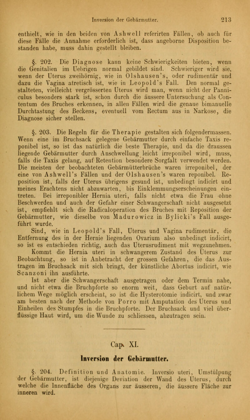 enthielt, wie in den beiden von Ashwell referirten Fällen, ob auch für diese Fälle die Annahme erforderlich ist, dass angeborne Disposition be- standen habe, muss dahin gestellt bleiben. §. 202. Die Diagnose kann keine Schwierigkeiten bieten, wenn die Genitalien im Uebrigen normal gebildet sind. Schwieriger wird sie, wenn der Uterus zweihörnig, wie in Olshausen's, oder rudimentär und dazu die Vagina atretisch ist, wie in Leopold's Fall. Den normal ge- stalteten, vielleicht vergrösserten Uterus wird man, wenn nicht der Panni- culus besonders stark ist, schon durch die äussere Untersuchung als Con- tentum des Bruches erkennen, in allen Fällen wird die genaue bimanuelle Durchtastung des Beckens, eventuell vom Rectum aus in Narkose, die Diagnose sicher stellen. §. 203. Die Regeln für die Therapie gestalten sich folgendermassen. Wenn eine im Bruchsack gelegene Gebärmutter durch einfache Taxis re- ponibel ist, so ist das natürlich die beste Therapie, und da die draussen liegende Gebärmutter durch Anschwellung leicht irreponibel wird, muss, falls die Taxis gelang, auf Retention besondere Sorgfalt verwendet werden. Die meisten der beobachteten Gebärmütterbrüche waren irreponibel, der eine von Ashwell's Fällen und der Olshausen's waren reponibel. Re- position ist, falls der Uterus übrigens gesund ist, unbedingt indicirt und meines Erachtens nicht abzuwarten, bis Einklemmungserscheinungen ein- treten. Bei irreponibler Hernia uteri, falls nicht etwa die Frau ohne Beschwerden und auch der Gefahr einer Schwangerschaft nicht ausgesetzt ist, empfiehlt sich die Radicaloperation des Bruches mit Reposition der Gebärmutter, wie dieselbe von Madurowicz in Bylicki's Fall ausge- führt wurde. Sind, wie in Leopold's Fall, Uterus und Vagina rudimentär, die Entfernung des in der Hernie liegenden Ovarium also unbedingt indicirt, so ist es entschieden richtig, auch das Uterusrudiment mit wegzunehmen. Kommt die Hernia uteri in schwangerem Zustand des Uterus zur Beobachtung, so ist in Anbetracht der grossen Gefahren, die das Aus- tragen im Bruchsack mit sich bringt, der künstliche Abortus indicirt, wie Scanzoni ihn ausführte. Ist aber die Schwangerschaft ausgetragen oder dem Termin nahe, und nicht etwa die Bruchpforte so enorm weit, dass Geburt auf natür- lichem Wege möglich erscheint, so ist die Hysterotomie indicirt, und zwar am besten nach der Methode von Porro mit Amputation des Uterus und Einheilen des Stumpfes in die Bruchpforte. Der Bruchsack und viel über- flüssige Haut wird, um die Wunde zu schliessen, abzutragen sein. Cap> XL Inversion der Gebärmutter, §. 204. Definition und Anatomie, lnvcrsio uteri. Umstülpung der Gebärmutter, ist diejenige Deviation der Wand des Uterus, durch welche die Innenfläche des Organs zur äusseren, die äussere Fläche zur inneren wird.