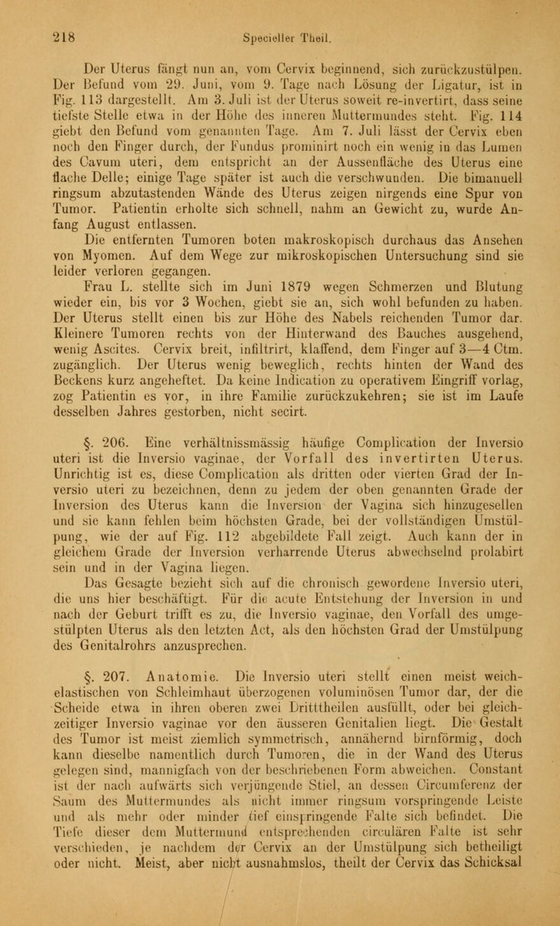 Der Uterus fängt nun an, vom Cervix beginnend, sich zurüekzustülpen. Der Befund vom '29. Juni, vom 9. Tage nach Lösung der Ligatur, ist in Fig. 113 dargestellt. Am 3. Juli ist der Uterus soweit re-invertirt, dass seine tiefste Stelle etwa in der Höhe des inneren Muttermundes steht. Fig. 114 giebt den Befund vom genannten Tage. Am 7. Juli lässt der Cervix eben noch den Finger durch, der Fundus prominirt noch ein wenig in das Lumen des Cavum uteri, dem entspricht an der Aussentläche des Uterus eine flache Delle; einige Tage später ist auch die verschwunden. Die bimanuell ringsum abzutastenden Wände des Uterus zeigen nirgends eine Spur von Tumor. Patientin erholte sich schnell, nahm an Gewicht zu, wurde An- fang August entlassen. Die entfernten Tumoren boten makroskopisch durchaus das Ansehen von Myomen. Auf dem Wege zur mikroskopischen Untersuchung sind sie leider verloren gegangen. Frau L. stellte sich im Juni 1879 wegen Schmerzen und Blutung wieder ein, bis vor 3 Wochen, giebt sie an, sich wohl befunden zu haben. Der Uterus stellt einen bis zur Höhe des Nabels reichenden Tumor dar. Kleinere Tumoren rechts von der Hinterwand des Bauches ausgehend, wenig Ascites. Cervix breit, infiltrirt, klaffend, dem Finger auf 3—4 Ctm. zugänglich. Der Uterus wenig beweglich, rechts hinten der Wand des Beckens kurz angeheftet. Da keine lndication zu operativem Eingriff vorlag, zog Patientin es vor, in ihre Familie zurückzukehren; sie ist im Laufe desselben Jahres gestorben, nicht secirt. §. 206. Eine verhältnissmässig häufige Complieation der Inversio uteri ist die Inversio vaginae, der Vorfall des invertirten Uterus. Unrichtig ist es, diese Complieation als dritten oder vierten Grad der In- versio uteri zu bezeichnen, denn zu jedem der oben genannten Grade der Inversion des Uterus kann die Inversion der Vagina sich hinzugesellen und sie kann fehlen beim höchsten Grade, bei der vollständigen Umstül- pung, wie der auf Fig. 112 abgebildete Fall zeigt. Auch kann der in gleichem Grade der Inversion verharrende Uterus abwechselnd prolabirt sein und in der Vagina liegen. Das Gesagte bezieht sich auf die chronisch gewordene Inversio uteri, die uns hier beschäftigt. Für die acute Entstehung der Inversion in und nach der Geburt trifft es zu, die Inversio vaginae, den Vorfall des umge- stülpten Uterus als den letzten Act, als den höchsten Grad der Umstülpung des Genitalrohrs anzusprechen. §. 207. Anatomie. Die Inversio uteri stellt einen meist weich- elastischen von Schleimhaut überzogenen voluminösen Tumor dar, der die Scheide etwa in ihren oberen zwei Dritttheilen ausfüllt, oder bei gleich- zeitiger Inversio vaginae vor den äusseren Genitalien liegt. Die Gestalt des Tumor ist meist ziemlich symmetrisch, annähernd birnförmig, doch kann dieselbe namentlich durch Tumoren, die in der Wand des Uterus gelegen sind, mannigfach von der beschriebenen Form abweichen. Constant ist der nach aufwärts sich verjüngende Stiel, an dessen Circumferenz der Saum des Muttermundes als nicht immer ringsum vorspringende Leiste und als mehr oder minder tief eins] ringende Falte sich befindet. Die Tiefe dieser dem Muttermund entsprechenden eireulären Falte ist sehr verschieden, je nachdem der Cervix an der Umstülpung sich betheiligt oder nicht. Meist, aber nicht ausnahmslos, theilt der Cervix das Schicksal