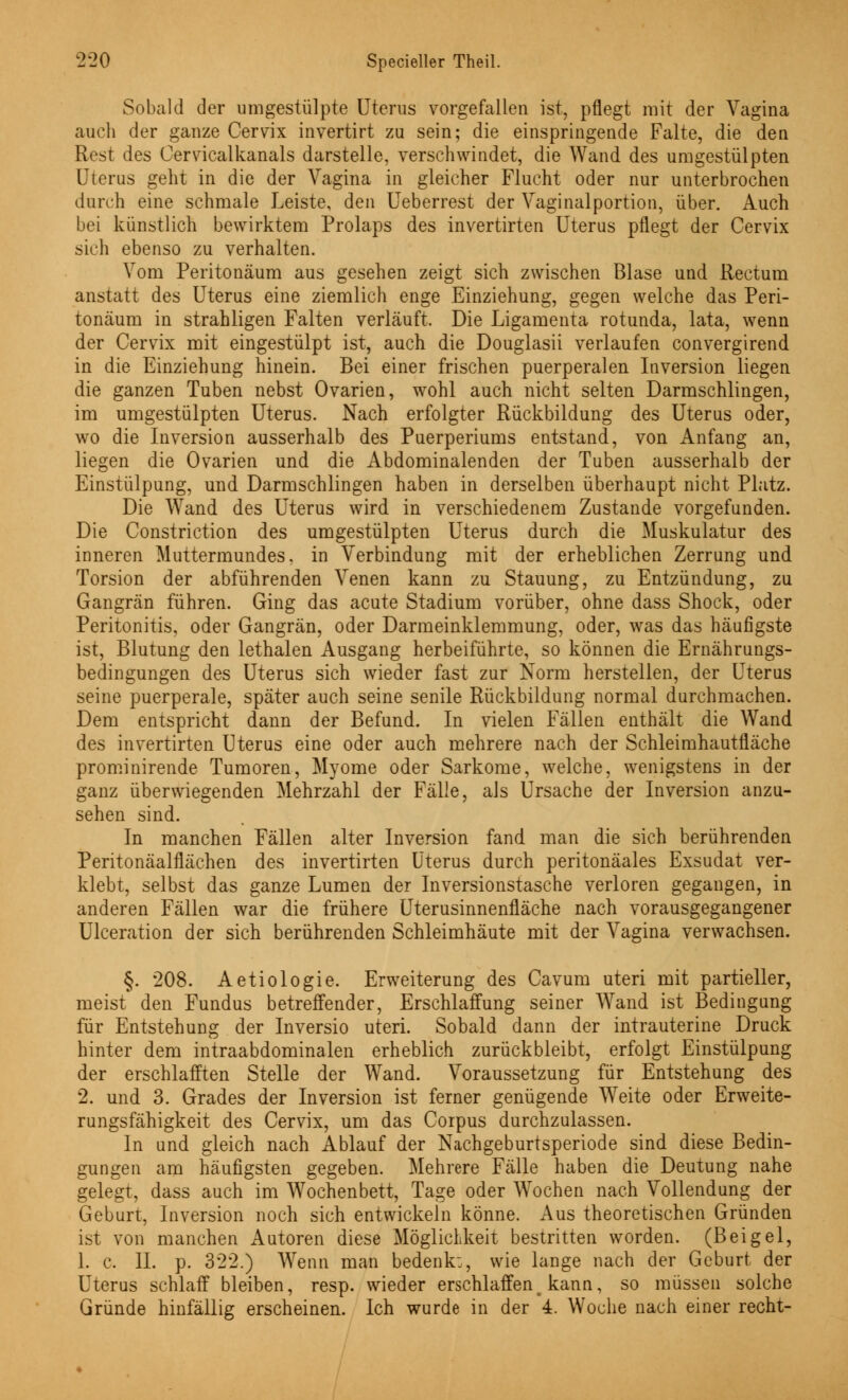 Sobald der umgestülpte Uterus vorgefallen ist, pflegt mit der Vagina auch der ganze Cervix invertirt zu sein; die einspringende Falte, die den Rest des Cervicalkanals darstelle, verschwindet, die Wand des umgestülpten Uterus geht in die der Vagina in gleicher Flucht oder nur unterbrochen durch eine schmale Leiste, den Ueberrest der Vaginalportion, über. Auch bei künstlich bewirktem Prolaps des invertirten Uterus pflegt der Cervix sich ebenso zu verhalten. Vom Peritoneum aus gesehen zeigt sich zwischen Blase und Rectum anstatt des Uterus eine ziemlich enge Einziehung, gegen welche das Peri- tonäum in strahligen Falten verläuft. Die Ligamenta rotunda, lata, wenn der Cervix mit eingestülpt ist, auch die Douglasii verlaufen convergirend in die Einziehung hinein. Bei einer frischen puerperalen Inversion liegen die ganzen Tuben nebst Ovarien, wohl auch nicht selten Darmschlingen, im umgestülpten Uterus. Nach erfolgter Rückbildung des Uterus oder, wo die Inversion ausserhalb des Puerperiums entstand, von Anfang an, liegen die Ovarien und die Abdominalenden der Tuben ausserhalb der Einstülpung, und Darmschlingen haben in derselben überhaupt nicht Platz. Die Wand des Uterus wird in verschiedenem Zustande vorgefunden. Die Constriction des umgestülpten Uterus durch die Muskulatur des inneren Muttermundes, in Verbindung mit der erheblichen Zerrung und Torsion der abführenden Venen kann zu Stauung, zu Entzündung, zu Gangrän führen. Ging das acute Stadium vorüber, ohne dass Shock, oder Peritonitis, oder Gangrän, oder Darmeinklemmung, oder, was das häufigste ist, Blutung den lethalen Ausgang herbeiführte, so können die Ernährungs- bedingungen des Uterus sich wieder fast zur Norm herstellen, der Uterus seine puerperale, später auch seine senile Rückbildung normal durchmachen. Dem entspricht dann der Befund. In vielen Fällen enthält die Wand des invertirten Uterus eine oder auch mehrere nach der Schleimhautfläche prominirende Tumoren, Myome oder Sarkome, welche, wenigstens in der ganz überwiegenden Mehrzahl der Fälle, als Ursache der Inversion anzu- sehen sind. In manchen Fällen alter Inversion fand man die sich berührenden Peritonäalflächen des invertirten Uterus durch peritonäales Exsudat ver- klebt, selbst das ganze Lumen der Inversionstasche verloren gegangen, in anderen Fällen war die frühere Uterusinnenfläche nach vorausgegangener Ulceration der sich berührenden Schleimhäute mit der Vagina verwachsen. §. 208. Aetiologie. Erweiterung des Cavum uteri mit partieller, meist den Fundus betreffender, Erschlaffung seiner Wand ist Bedingung für Entstehung der Inversio uteri. Sobald dann der intrauterine Druck hinter dem intraabdominalen erheblich zurückbleibt, erfolgt Einstülpung der erschlafften Stelle der Wand. Voraussetzung für Entstehung des 2. und 3. Grades der Inversion ist ferner genügende Weite oder Erweite- rungsfähigkeit des Cervix, um das Corpus durchzulassen. In und gleich nach Ablauf der Nachgeburtsperiode sind diese Bedin- gungen am häufigsten gegeben. Mehrere Fälle haben die Deutung nahe gelegt, dass auch im Wochenbett, Tage oder Wochen nach Vollendung der Geburt, Inversion noch sich entwickeln könne. Aus theoretischen Gründen ist von manchen Autoren diese Möglichkeit bestritten worden. (Beigel, 1. c. IL p. 322.) Wenn man bedenk:, wie lange nach der Geburt der Uterus schlaff bleiben, resp. wieder erschlaffent kann, so müssen solche Gründe hinfällig erscheinen. Ich wurde in der 4. Woche nach einer recht-