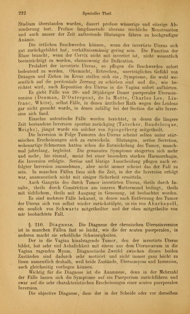 Stadium überstanden wurden, dauert profuse wässerige und eiterige Ab- sonderung fort. Profuse Jangdauernde überaus reichliche Menstruation und auch ausser der Zeit auftretende Blutungen führen zu hochgradiger Anämie. Die örtlichen Beschwerden können, wenn der invertirte Uterus sich gut zurückgebildet hat, verhältnissmässig gering sein. Die Function der Blase braucht, wenn der Cervix nicht mit invertirt ist, nicht wesentlich beeinträchtigt zu werden, ebensowenig die Defäcation. Prolabirt der invertirte Uterus, so pflegen die Beschwerden sofort bedeutend zu werden. Ohnmacht, Erbrechen, unerträgliches Gefühl von Drängen und Ziehen im Kreuz stellen sich ein, Symptome, die wohl we- sentlich auf die peritonäale Zerrung zu schieben sind und die, wie be- richtet wird, nach Reposition des Uterus in die Vagina sofort aufhörten. Es giebt Fälle von 20- und 30jähriger Dauer puerperaler Uterusin- version (Denman, D'Ontrepont, de la Motte, Charles Lee, Lis- franc, White), selbst Fälle, in denen ärztlicher Rath wegen des Leidens gar nicht gesucht wurde, in denen zufällig bei der Section die alte Inver- sion sich fand. Einzelne autentische Fälle werden berichtet, in denen die längere Zeit bestandene Inversion spontan zurückging (Tatscher, Baudelocque, Meighs), jüngst wurde ein solcher von Spiegelberg mitgetheilt. Die Inversion in Folge Tumoren des Uterus scheint selten unter stür- mischen Erscheinungen sich zu entwickeln. Blutungen, seröse Secretion, wehenartige Schmerzen hatten schon die Entwicklung des Tumor, manch- mal jahrelang, begleitet. Die genannten Symptome steigerten sich mehr und mehr, bis einmal, meist bei einer besonders starken Haemorrhagie, die Inversion erfolgte. Seröse und blutige Ausscheidung pflegen nach er- folgter Inversion zuzunehmen, aber nicht immer scheint das der Fall zu sein. In manchen Fällen liess sich die Zeit, in der die Inversion erfolgt war, anamnestisch nicht mit einiger Sicherheit ermitteln. Auch Gangrän des durch Tumor invertirten Uterus, theils durch In- sulte, theils durch Constriction am inneren Muttermund bedingt, theils mit tödtlichem, theils mit Ausgang in Genesung, ist beobachtet worden. Es sind mehrere Fälle bekannt, in denen nach Entfernung des Tumor der Uterus sich von selbst wieder zurückstülpte, so ein von Abarbanell, ein neulich von Schwartz mitgetheilter und der oben mitgetheilte von mir beobachtete Fall. §. 210. Diagnose. Die Diagnose der chronischen Uterusinversion ist in manchen Fällen fast so leicht, wie die der acuten puerperalen, in anderen macht sie erhebliche Schwierigkeiten. Der in die Vagina hinabragende Tumor, den der invertirte Uterus bildet, hat sehr viel Aehnlichkeit mit einem aus dem Uteruscavum in die Vagina ragenden Myom. Diagnostische Zweifel zwischen diesen beiden Zuständen sind dadurch sehr motivirt und nicht immer ganz leicht zu lösen namentlich deshalb, weil beide Zustände, Uterusmyom und Inversion, auch gleichzeitig vorliegen können. Wichtig für die Diagnose ist die Anamnese, denn in der Mehrzahl der Fälle lassen sich die Symptome auf ein Puerperium zurückführen und zwar auf die sehr charakteristischen Erscheinungen einer acuten puerperalen Inversion. Die objeetive Diagnose, dass der in der Scheide oder vor derselben