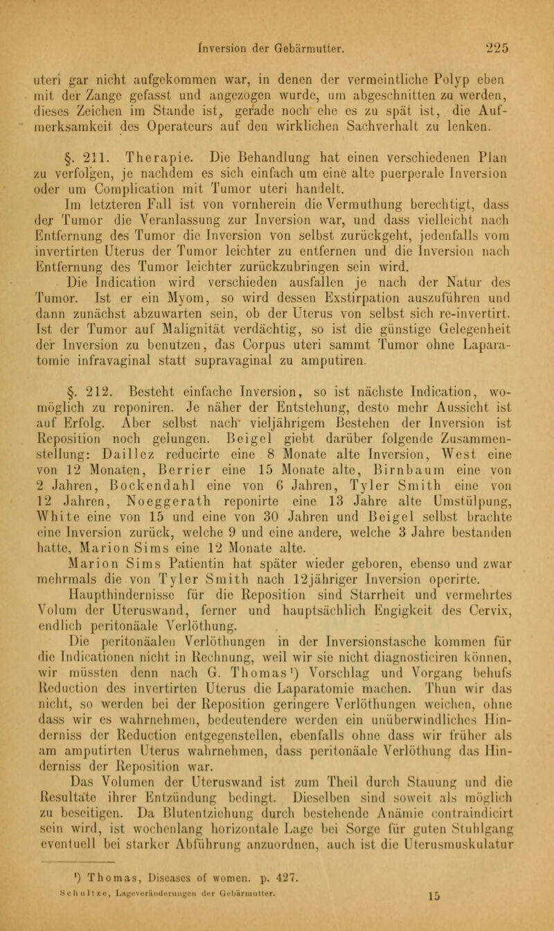 uteri gar nicht aufgekommen war, in denen der vermeintliche Polyp eben mit der Zange gefasst und angezogen wurde, um abgeschnitten zu werden, dieses Zeichen im Stande ist, gerade noch ehe es zu spät ist, die Auf- merksamkeit des Operateurs auf den wirklichen Sachverhalt zu lenken. §. 211. Therapie. Die Behandlung hat einen verschiedenen Plan zu verfolgen, je nachdem es sich einfach um eine alte puerperale Inversion oder um Complication mit Tumor uteri handelt. Im letzteren Fall ist von vornherein die Vermuthung berechtigt, da der Tumor die Veranlassung zur Inversion war, und dass vielleicht nach Entfernung des Tumor die Inversion von selbst zurückgeht, jedenfalls vom invertirten Uterus der Tumor leichter zu entfernen und die Inversion nach Entfernung des Tumor leichter zurückzubringen sein wird. Die Indication wird verschieden ausfallen je nach der Natur des Tumor. Ist er ein Myom, so wird dessen Exstirpation auszuführen und dann zunächst abzuwarten sein, ob der Uterus von selbst sich re-invertirt. Ist der Tumor auf Malignität verdächtig, so ist die günstige Gelegenheit der Inversion zu benutzen, das Corpus uteri sammt Tumor ohne Lapara- tomie infravaginal statt supravaginal zu amputiren. §. 212. Besteht einfache Inversion, so ist nächste Indication, wo- möglich zu reponiren. Je näher der Entstehung, desto mehr Aussicht ist auf Erfolg. Aber selbst nach* vieljährigem Bestehen der Inversion ist Reposition noch gelungen. Beigel giebt darüber folgende Zusammen- stellung: Daillcz reducirte eine 8 Monate alte Inversion, West eine von 12 Monaten, Berrier eine 15 Monate alte, Birnbaum eine von 2 Jahren, Bockendahl eine von 6 Jahren, Tyler Smith eine von 12 Jahren, Noeggerath reponirte eine 13 Jahre alte Umstülpung, White eine von 15 und eine von 30 Jahren und Beigel selbst bracht»; eine Inversion zurück, welche 9 und eine andere, welche 3 Jahre bestanden hatte, Marion Sims eine 12 Monate alte. Marion Sims Patientin hat später wieder geboren, ebenso und zwar mehrmals die von Tyler Smith nach 12jähriger Inversion operirte. Haupthindernisse für die Reposition sind Starrheit und vermehrtes Volum der Utcruswand, ferner und hauptsächlich Engigkeit des Cervix, endlich peritonäale Verlöthung. Die pcritonäalen Verlöthungcn in der Inversionstasche kommen für die [ndicationen nicht in Rechnung, weil wir sie nicht diagnosticiren können, wir müssten denn nach G. Thomas1) Vorschlag und Vorgang behufs Lleduction des invertirten Uterus die Laparatomie machen. Thun wir das nicht, so werden hei der Reposition geringere Verlöthungen weichen, ohne dass wir es wahrnehmen, bedeutendere werden ein unüberwindliches llin- derniss der Reduction entgegenstellen, ebenfalls ohne dass wir früher als am amputirten Uterus wahrnehmen, dass peritonäale Verlöthung das llin- derniss der Reposition war. Das Volumen der Utcruswand ist zum Theil durch Stauung und die Resultate ihrer Entzündung bedingt. Dieselben sind soweit als möglich zu beseitigen. Da Blutentziehung durch bestehende Anämie contraindiciii sein wird, ist wochenlang horizontale Lage 1mm Sorge für guten Stuhlgang eventuell hei starker Abführung anzuordnen, auch ist die Uterusmuskulatur ') Thomas, Diseases of women. p. -127. Schultse, Lageverinderungeii <!•■! Qebirmutter. ir