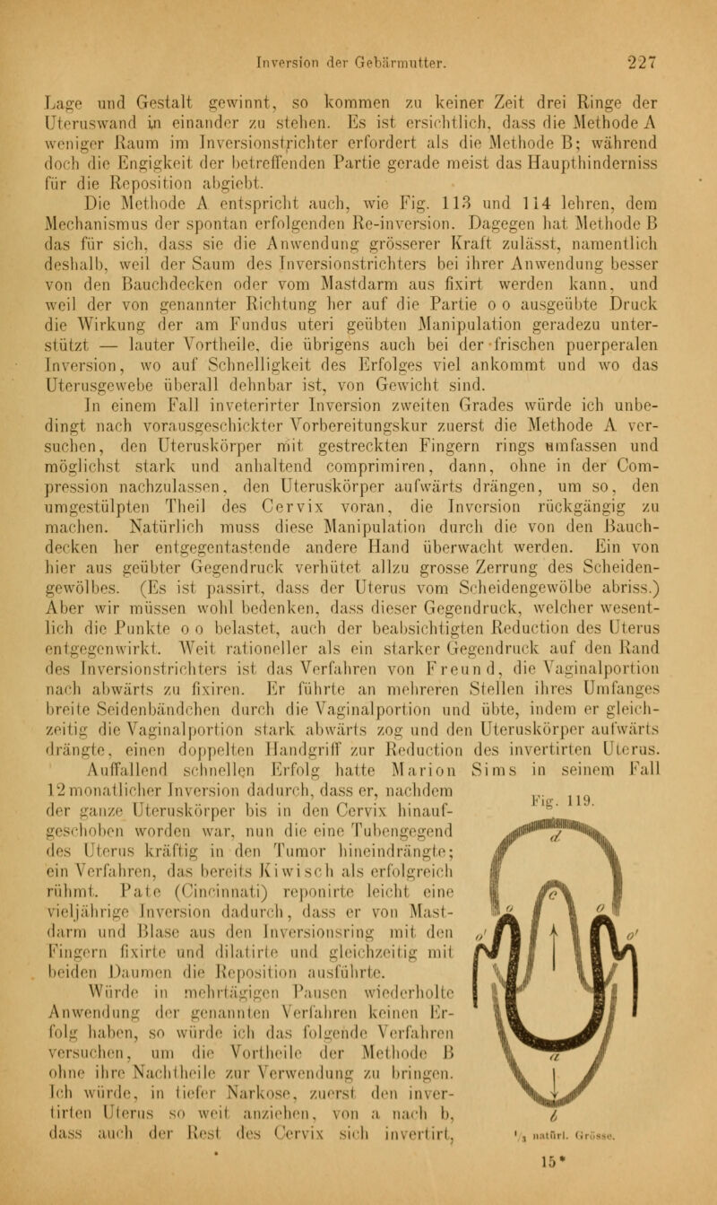 Lage und Gestalt gewinnt, so kommen zu keiner Zeit drei Ringe der Uteruswand in einander zu stellen. Es ist ersichtlich, dass die Methode A weniger Kaum im Inversionstrichter erfordert als die Methode B; während doch die Engigkeit der betreffenden Partie gerade meist das Haupthinderniss für die Reposition abgiebt. Die Methode A entspricht auch, wie Fig. 113 und 114 lehren, dem Mechanismus der spontan erfolgenden Re-inversion. Dagegen hat Methode B das für sich, dass sie die Anwendung grösserer Kraft zulässt, namentlich deshalb, weil der Saum des Inversionstrichters bei ihrer Anwendung besser von den Bauchdecken oder vom Mastdarm aus fixirt werden kann, und weil der von genannter Richtung her auf die Partie o o ausgeübte Druck die Wirkung der am Fundus uteri geübten Manipulation geradezu unter- stützt — lauter Vortheile, die übrigens auch bei der frischen puerperalen Inversion, wo auf Schnelligkeit des Erfolges viel ankommt und wo das Uterusgewebe überall dehnbar ist, von Gewicht sind. In einem Fall inveterirter Inversion zweiten Grades würde ich unbe- dingt nach vorausgeschickter Vorbereitungskur zuerst die Methode A ver- suchen, den Uteruskörper mit gestreckten Fingern rings umfassen und möglichst stark und anhaltend comprimiren, dann, ohne in der Com- pression nachzulassen, den Uteruskörper aufwärts drängen, um so, den umgestülpten Theil des Cervix voran, die Inversion rückgängig zu machen. Natürlich muss diese Manipulation durch die von den Bauch- decken her entgegentastende andere Hand überwacht werden. Ein von hier aus geübter Gegendruck verhütet allzu grosse Zerrung des Scheiden- gewölbes. (Es ist passirt, dass der Uterus vom Scheidengewölbe abriss.) Aber wir müssen wohl bedenken, dass dieser Gegendruck, weicher wesent- lich die Punkte o o belastet, auch der beabsichtigten Reduction des Uterus entgegenwirkt. Weil rationeller als ein starker Gegendruck auf den Rand des Inversionstrichters ist das Verfahren von Freund, die Vaginalportion nach abwärts zu fixiren. Er führte an mehreren Stellen ihres Umfanges breite Seidenbäadchen durch die Vaginalportion und übte, indem er gleich- zeitig die Vaginalportion stark abwärts zog und den Uteruskörper aufwärts drängte, einen doppelten Handgriff zur Reduction des invertirten Uterus. Aulfallend schnellen Erfolg hatte Marion Sims in seinem Fall 12monatlicher [nversion dadurch, dass er, nachdem der ganze Uteruskörper bis in den Cervix hinauf- geschoben worden war, nun die eine Tubengegend des l terus kräftig in den Tumor hineindrängte; ein Verfahren, das bereits Kiwiseh als erfolgreich rühmt. Pale (Cincinnati) reponirte leichl eine vieljährige [nversion dadurch, dass er von Mast- darm und Blase aus den [nversionsring mit den Fingern fixirte und dilatirte und gleichzeitig mil beiden Daumen die Reposition ausführte. Würde in mehrtägigen Pausen wiederholte Anwendung der genannten Verfahren keinen Er- folg halicn, s<> würde ich das folgende Verfahren versuchen, um die Vortheile i\rv Methode B ohne ihre Naehlheile zur Verwendung ZU bringen. leh würde, in tiefer Narkose, zuersi den inver- tirten Uterus so weil anziehen, von a nach I», dass auch der Resl des Cervix sieh invertirt. ■/, natüri. gi 15« Fig. 119.