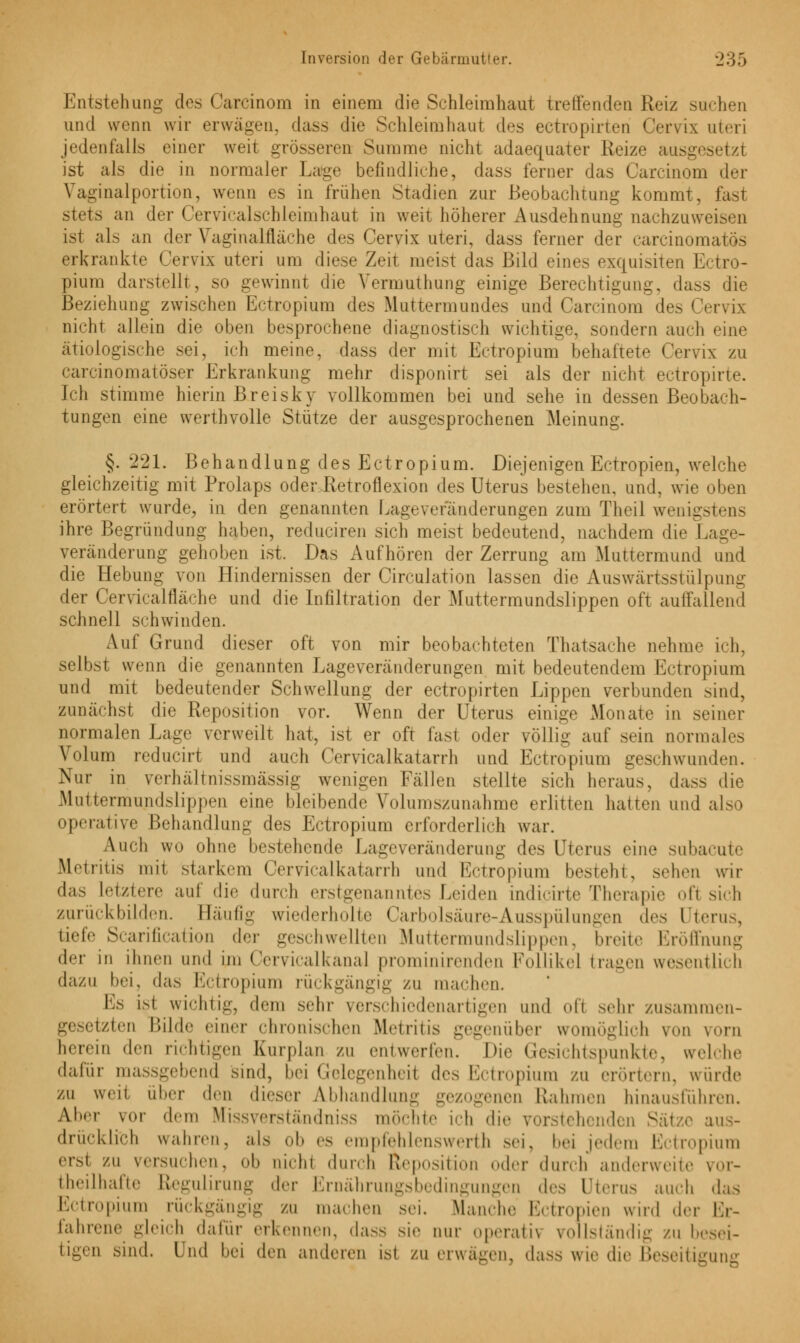 Entstehung des Carcinom in einem die Schleimhaut treffenden Reiz suchen und wenn wir erwägen, dass die Schleimhaut des ectropirteri Cervix uteri jedenfalls einer weit grösseren Summe nicht adaequater Reize ausgesetzt ist als die in normaler Lage befindliehe, dass ferner das Carcinom der Vaginalportion, wenn es in frühen Stadien zur Beobachtung kommt, last stets an der Cervicalschleimhaut in weit höherer Ausdehnung nachzuweisen ist als an der Vaginalfläche des Cervix uteri, dass ferner der carcinomatös erkrankte Cervix uteri um diese Zeit meist das Bild eines exquisiten Ectro- pium darstellt, so gewinnt die Vermuthung einige Berechtigung, dass die Beziehung zwischen Ectropium des Muttermundes und Carcinom des Cervix nicht allein die oben besprochene diagnostisch wichtige, sondern auch eine ätiologische sei, ich meine, dass der mit Ectropium behaftete Cervix zu carcinomatöser Erkrankung mehr disponirt sei als der nicht ectropirte. Ich stimme hierin Breisky vollkommen bei und sehe in dessen Beobach- tungen eine wcrthvolle Stütze der ausgesprochenen Meinung. §. 221. Behandlung des Ectropium. Diejenigen Ectropien, welche gleichzeitig mit Prolaps oder Retroflexion des Uterus bestehen, und, wie oben erörtert wurde, in den genannten Lageveranderungen zum Theil wenigstens ihre Begründung haben, reduciren sich meist bedeutend, nachdem die Lage- veränderung gehoben ist. Das Aufhören der Zerrung am Muttermund und die Hebung von Hindernissen der Circulation lassen die Auswärtsstülpung der Cervicalfläche und die Infiltration der Muttermundslippen oft aulfallend schnell schwinden. Auf Grund dieser oft von mir beobachteten Thatsache nehme ich. selbst wenn die genannten Lageveränderungen mit bedeutendem Ectropium und mit bedeutender Schwellung der ectropirten Lippen verbunden sind, zunächst die Reposition vor. Wenn der Uterus einige xMonate in seiner normalen Lage verweilt hat, ist er oft fast oder völlig auf -ein normales Volum reducirt und auch Cervicalkatarrh und Ectropium geschwunden. Nur in verhäHnissmässig wenigen Fällen stellte sich heraus, dass die Muttermundslippen eine bleibende Volumszunahme erlitten hatten und also operative Behandlung des Ectropium erforderlich war. Auch wo ohne bestehende Lageveränderung des Uterus eine subacute Metritis mit starkem Cervicalkatarrh und Ectropium besteht, sehen wir das Letztere auf die durch erstgenanntes Leiden indicirte Therapie ofl sich zurückbilden. Häufig wiederholte Carbolsäure-Ausspülungen des Uterus, tiefe Scarification der geschwellten Muttermundslippen, breite Eröffnung der in ihnen und im Cervicalkana] prominirenden Follikel trauen wesentlich dazu bei, das Ectropium rückgängig zu machen. 1 s isl wichtig, dem sehr verschiedenartigen und ofl sehr zusammen- gesetzten Bilde einer chronischen Metritis gegenüber womöglich von vorn herein den richtigen Kurplan zu entwerfen. Die Gesichtspunkte, welche dafür massgebend sind, hei Gelegenheil des Ectropium zu erörtern, wurde zu wen über den dieser Abhandlung gezogenen Rahmen hinausführen. Aber vor dem Missverständniss möchte ich dir vorstehenden aus- drücklich wahren, als ob es empfehlenswert!] sei, hei jedem Ectropium ersl zu versuchen, ob uichl durch Reposition oder durch anderweite vor- teilhafte ßegulirung der Ernährungsbedingungen des Uterus auch das Ectropium rückgängig zu machen .sei. Manche Ectropien wird der Er- fahrene gleich dafür erkennen, dass sie nur operativ vollständig zu besei- tigen sind. Und hei den anderen im /u erwägen, dass wie die Beseitigung