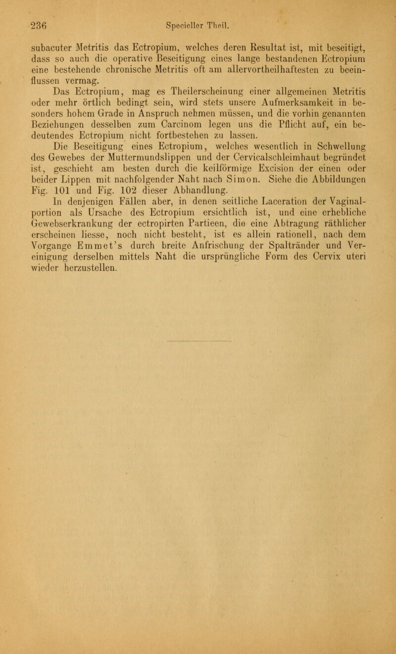 subacuter Metritis das Ectropium, welches deren Resultat ist, mit beseitigt, dass so auch die operative Beseitigung eines lange bestandenen Ectropium eine bestehende chronische Metritis oft am allervortheilhaftesten zu beein- flussen vermag. Das Ectropium, mag es Theilerscheinung einer allgemeinen Metritis oder mehr örtlich bedingt sein, wird stets unsere Aufmerksamkeit in be- sonders hohem Grade in Anspruch nehmen müssen, und die vorhin genannten Beziehungen desselben zum Carcinom legen uns die Pflicht auf, ein be- deutendes Ectropium nicht fortbestehen zu lassen. Die Beseitigung eines Ectropium, welches wesentlich in Schwellung des Gewebes der Muttermundslippen und der Cervicalschleimhaut begründet ist, geschieht am besten durch die keilförmige Excision der einen oder beider Lippen mit nachfolgender Naht nach Simon. Siehe die Abbildungen Fig. 101 und Fig. 102 dieser Abhandlung. In denjenigen Fällen aber, in denen seitliche Laceration der Vaginal- portion als Ursache des Ectropium ersichtlich ist, und eine erhebliche Gewebserkrankung der ectropirten Partieen, die eine Abtragung räthlicher erscheinen Hesse, noch nicht besteht, ist es allein rationell, nach dem Vorgange Emmet's durch breite Anfrischung der Spaltränder und Ver- einigung derselben mittels Naht die ursprüngliche Form des Cervix uteri wieder herzustellen.