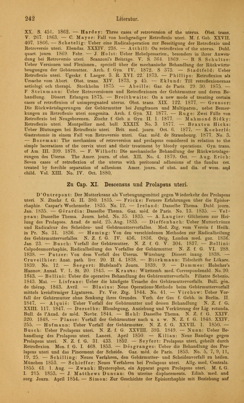 XX. S. 451. 1862. — Hardey: Three cases of retroversion of the uterus. Obst, trans. V. 267. 1863. — C. Mayer: Fall von hochgradiger Retroflexio uteri. M. f. Geb. XXVII. 407. 1866. — Schetelig: Ueber eine Radicaloperation zur Beseitigung der Retroflexio und Retroversio uteri. Ebendas. XXXIV. 238. — Atthill: On retroflexion of the uterus. Dubl. quart. journ. 1869. Febr. — J. Holst: Ueber Hebelpessarien, besonders in ihrer Anwen- dung bei Retroversio uteri. Scanzoni's Beiträge. V. S. 364. 1869. — B. S. Schultze: Ueber Versionen und Flexionen, speciell über die mechanische Behandlung der Rückwärts- beugungen der Gebärmutter. Arch. f. Gyn. IV. 1872. S 373. — Stadtfeld: Ueber Retroflexio uteri. Ugeskr. f. Laeger. 3. R. XVI. 22. 1873. — Phillips: Retroflexion als Ursache vom Abort. Obst, trans. XIV. 1873. p. 45. — Eklund: Till retroflexionernas aetiologi och therapi. Stockholm 1875. — Abeille: Gaz. de Paris. 29. 30. 1875. — F Steinmann: Ueber Retroversionen und Retroflexionen der Gebärmutter und deren Be- handlung. Dissert Erlangen 1875. — Breithwaite: On a new mode of treating certain cases of retroflexion of unimpregnated uterus. Obst, trans. XIX. 122. 1877. — Grenser: Die Rückwärtslagerungen der Gebärmutter bei Jungfrauen und Multiparen, nebst Bemer- kungen zu Retroflexio uteri congenita. Arch. f. Gyn. XI. 1877. — Rüge: Zwei Fälle von Retroflexio bei Neugeborenen. Ztschr. f. Geb. u Gyn II. 1. 1877. —■ Mahmond Sidky: Retroflexio uteri. Montpellier med. bull. XXXIX No. 3. 1877. — Braxton Hicks: Ueber Blutungen bei Retroflexio uteri. Brit. med. journ. Oct. 6. 1877. — Koeberle: Gastrotomie in einem Fall von Retroversio uteri. Gaz. med. de Strassbourg. 1877. No. 3. — Bozeman: The mechanism of retroversion and prolapsus considered in relation to the simple lacerations of the cervix uteri and their treatment by bloody Operations. Gyn. trans. of Am. III. 399. 1878. — F. Wilhoft: Die mechanische Behandlung der Rückwärtslage- rungen des Uterus. The Amer. journ. of obst. XII. No. 4. 1879. Oct. — Aug. Erich: Seven cases of retroflexion of the uterus with peritoneal adhesions of the fundus cet. treated by forcible Separation of adhesions. Amer. journ. of obst. and dis. of wom. ar\d child. Vol. XIII. No. IV. Oct. 1880. Zu Cap. XI. Descensus und Prolapsus uteri. D'Ontrepont: Der Mutterkranz als Vorbeugungsmittel gegen Nv iederkehr des Prolapsus uteri. N. Ztschr. f. G. IL 380. 1835. — Fr icke: Fernere Erfahrungen über die Episior- rhaphie. Caspar's Wochenschr. 1835. No. 12. — Ireland: Dasselbe Thema. Dubl. journ. Jan. 1835. — Gerardin: Dasselbe Thema. Gaz. med. de Paris. No. 13. 1835. — Vel- peau: Dasselbe Thema. Journ. hebd. No. 35. 1835. — A. Laugier: Glüheisen zur Hei- lung des Prolapses. Acad. de med. 25. Aug. 1835. ■— Dieffenbach: Ueber Mutterkränze und Radicalcur des Scheiden- und Gebärmuttervorfalles. Med. Ztg. vom Verein f. Heilk. in Pr. No. 31. 1836. — Heming: Von den verschiedenen Methoden zur Radicalheilung des Gebärmuttervorfalles. N. Z. f. G. IV. 456. 1836. Orig. London med. gaz. 1836. Jan. 23. — Busch: Vorfall der Gebärmutter. N. Z f. G. V. 304. 1837. — Bellini: Colpodesmorrhaphie, Radicalheilung des Vorfalles der Gebärmutter. N. Z. f. G. VI. 288. 1838. — Putzer: Von dem Vorfall des Uterus. Würzburg. Dissert inaug. 1838. — Cruveilhier: Anat. path. livr. 20. IL 4. 1838. — Biörkmann: Tidschrift for Lökare. 1839. No. 12. — Seegert: Hufeland's Journ. 1839. 9. — Dommes: Holscher's Hannov. Annal. V. 1. St. 20. 1843. — Krauts: Württemb. med. Correspondenzbl. No.20. 1843. — Bellini: Ueber die operative Behandlung des Gebärmuttervorfalls. Filiatre Sebezio. 1843. Mai. — Lisfranc: Ueber die häufigste Ursache des Gebärmuttervorfalls. Bull. gen. de therap. 1843. Avril. — Blasius: Neue Operations-Methode beim Gebärmuttervorfall mittels kreisförmiger Ligaturen. Pr. Ver. Ztg. 1844. No. 41. — Virchow: Ueber Vor- fall der Gebärmutter ohne Senkung ihres Grundes. Verh. der Ges f. Gebh. in Berlin. IL 1847. — Alquie: Ueber Vorfall der Gebärmutter und dessen Behandlung. N. Z. f. G. XXIII. 117. 1847. — Derselbe: Blosslegung, Anziehung und Verkürzung der Lig. rotunda. Bull, de l'Acad. de med. Novbr. 1844. — Hohl: Dasselbe Thema. N. Z. f. G. XXIV. 320. 1848. — Plasse: Vorfall der Gebärmutter nach u. s. w. N. Z. f. G. 1848. XXIV. 255. — Hof mann: Ueber Vorfall der Gebärmutter. N. Z. f. G. XXVH. 1. 1850. — Busch: Ueber Prolapsus uteri. N. Z. f. G. XXVIII. 393. 1S49. — Nunn: Ueber Be- handlung des Prolapsus uteri. Lancet. April 1850. — Kilian: Neue Bandage gegen Prolapsus uteri. N. Z. f. G. 31. 433. 1852. — Seyfert: Prolapsus uteri, geheilt durch Retroflexion. Mon. f. G. I. 468. 1853. — Desgranges: Ueber die Behandlung des Pro- lapsus uteri und das Pincement der Scheide. Gaz. med. de Paris. 1853. No. 5, 7, 9, 11, 19, 25. — Schilling: Neues Verfahren, den Gebärmutter- und Scheidenvorfall zu heilen. München 1853. — Schieffer: Neues Verfahren bei Prolapsus uteri. Allg. med. Centralz. 1855. 61. 1. Aug. — Zwank: Hysterophor, ein Apparat gegen Prolapsus uteri. M. f. G. I. 215. 1853. — J. Matthews Duncan: On uterine displacements. Edinb. med. and surg. Journ. April 1854. — Simon: Zur Geschichte der Episiorrhaphie mit Beziehung auf