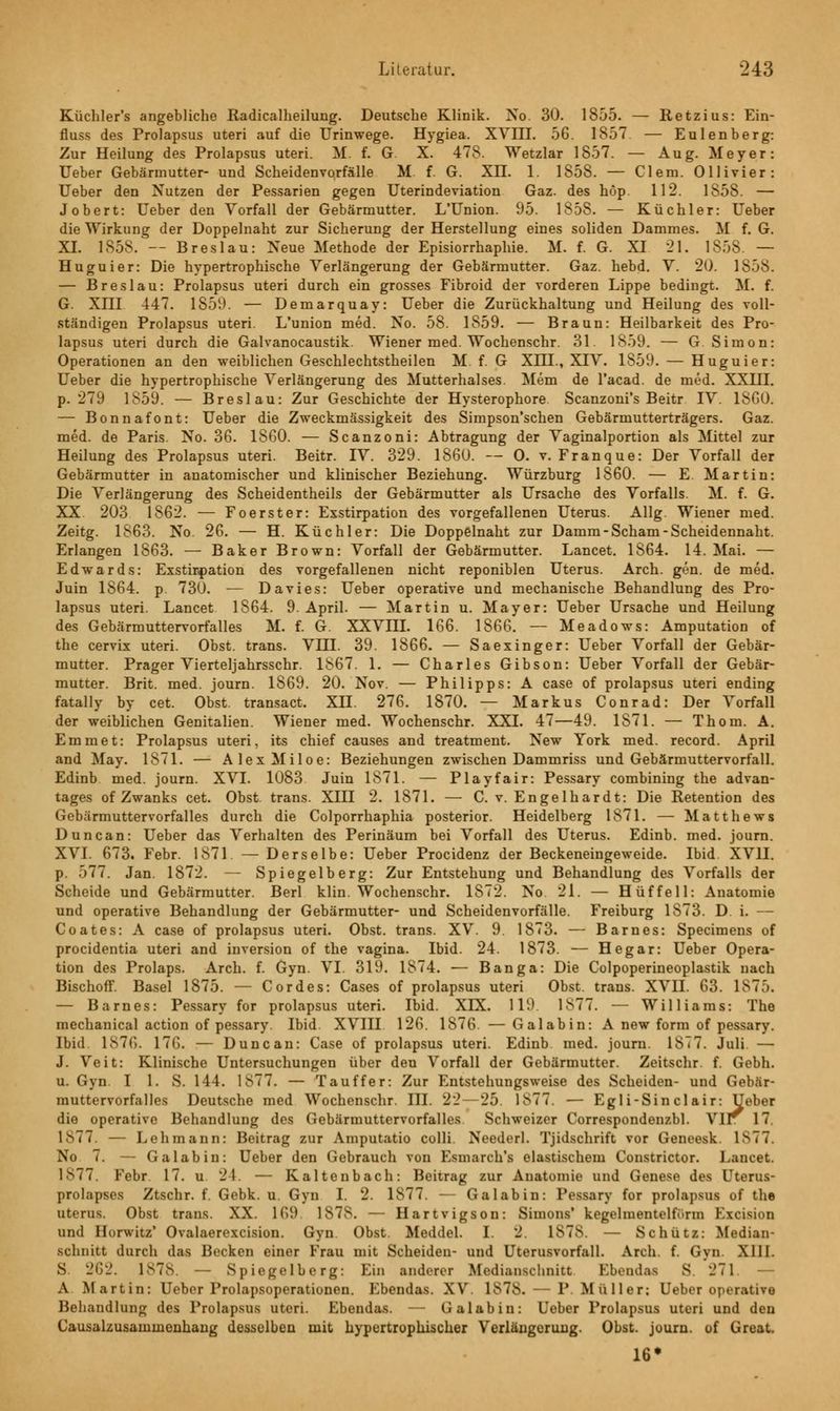 Küchler's angebliche Radicalheilung. Deutsche Klinik. No. 30. 1855. — Retzius: Ein- fluss des Prolapsus uteri auf die Urinwege. Hygiea. XVIII. 56. 1857 — Eulenberg: Zur Heilung des Prolapsus uteri. M. f. G. X. 478. Wetzlar 1857. — Aug. Meyer: Ueber Gebärmutter- und Scheidenvorfälle M. f. G. XII. 1. 1858. — Clem. Ollivier: Ueber den Nutzen der Pessarien gegen Uterindeviation Gaz. des höp. 112. 1S58. — Jobert: Ueber den Vorfall der Gebärmutter. L'Union. 95. 1858. — Küchler: Ueber die Wirkung der Doppelnaht zur Sicherung der Herstellung eines soliden Dammes. M f. G. XI. 1858. -- Breslau: Neue Methode der Episiorrhaphie. M. f. G. XI 21. 1858. — Huguier: Die hypertrophische Verlängerung der Gebärmutter. Gaz. hebd. V. 20. 1858. — Breslau: Prolapsus uteri durch ein grosses Fibroid der vorderen Lippe bedingt. M. f. G. XIII 447. 1S5V). — Demarquay: Ueber die Zurückhaltung und Heilung des voll- ständigen Prolapsus uteri. L'union med. No. 58. 1859. — Braun: Heilbarkeit des Pro- lapsus uteri durch die Galvanocaustik. Wiener med. Wochenschr. 31. 1859. — G.Simon: Operationen an den weiblichen Geschlechtstheilen M. f. G XIH., XIV. 1859. — Huguier: Ueber die hypertrophische Verlängerung des Mutterhalses. Mem de l'acad. de med. XXHI. p. 279 1859. — Breslau: Zur Geschichte der Hysterophore Scanzoni's Beitr IV. 1SG0. — Bonnafont: Ueber die Zweckmässigkeit des Simpson'schen Gebärmutterträgers. Gaz. med. de Paris. No. 36. 1860. — Scanzoni: Abtragung der Vaginalportion als Mittel zur Heilung des Prolapsus uteri. Beitr. IV. 329. 1860. — 0. v. Franque: Der Vorfall der Gebärmutter in anatomischer und klinischer Beziehung. Würzburg 1860. — E. Martin: Die Verlängerung des Scheidentheils der Gebärmutter als Ursache des Vorfalls. M. f. G. XX. 203 1862. — Foerster: Exstirpation des vorgefallenen Uterus. Allg. Wiener med. Zeitg. 1863. No. 26. — H. Küchler: Die Doppelnaht zur Damm-Scham-Scheidennaht. Erlangen 1863. — Baker Brown: Vorfall der Gebärmutter. Lancet. 1864. 14. Mai. — Edwards: Exstirpation des vorgefallenen nicht reponiblen Uterus. Arch. gen. de med. Juin 1864. p. 730. ■— Davies: Ueber operative und mechanische Behandlung des Pro- lapsus uteri. Lancet 1864. 9. April. — Martin u. Mayer: Ueber Ursache und Heilung des Gebärmuttervorfalles M. f. G. XXVIII. 166. 1866. — Meadows: Amputation of the cervix uteri. Obst, trans. VIII. 39. 1866. — Saexinger: Ueber Vorfall der Gebär- mutter. Prager Vierteljahrsschr. 1S67. 1. — Charles Gibson: Ueber Vorfall der Gebär- mutter. Brit. med. journ. 1869. 20. Nov. — Philipps: A case of prolapsus uteri ending fatally by cet. Obst, transact. XH. 276. 1870. — Markus Conrad: Der Vorfall der weiblichen Genitalien. Wiener med. Wochenschr. XXI. 47—49. 1871. — Thom. A. Emmet: Prolapsus uteri, its chief causes and treatment. New York med. record. April and May. 1871. — AlexMiloe: Beziehungen zwischen Dammriss und Gebärmuttervorfall. Edinb med. journ. XVI. 1083 Juin 1871. — Playfair: Pessary combining the advan- tages of Zwanks cet. Obst, trans. XIII 2. 1871. — C. v. Engelhardt: Die Retention des Gebärmuttervorfalles durch die Colporrhaphia posterior. Heidelberg 1871. — Matthews Duncan: Ueber das Verhalten des Perinäum bei Vorfall des Uterus. Edinb. med. journ. XVI. 673. Febr. 1871. —Derselbe: Ueber Procidenz der Beckeneingeweide. Ibid. XVII. p. 577. Jan. 1872. — Spiegelberg: Zur Entstehung und Behandlung des Vorfalls der Scheide und Gebärmutter. Berl klin. Wochenschr. 1872. No 21. — Hüffell: Anatomie und operative Behandlung der Gebärmutter- und Scheidenvorfälle. Freiburg 1S73. D i. — Coates: A case of prolapsus uteri. Obst, trans. XV. 9. 1873. — Barnes: Specimens of procidentia uteri and inversion of the vagina. Ibid. 24. 1873. — Hegar: Ueber Opera- tion des Prolaps. Arch. f. Gyn. VI. 319. 1874. — Banga: Die Colpoperineoplastik nach Bischoff. Basel 1875. — Cordes: Cases of prolapsus uteri Obst, trans. XVII. 63. 1875. — Barnes: Pessary for prolapsus uteri. Ibid. XIX. 119 1877. — Williams: The mechanical action of pessary Ibid. XVIII 126. 1876. — Galabin: A new form of pessary. Ibid. 1876. 176. — Duncan: Case of prolapsus uteri. Edinb med. journ. 1877. Juli — J. Veit: Klinische Untersuchungen über den Vorfall der Gebärmutter. Zeitschr. f. Gebh. u. Gyn. I 1. S. 144. 1877. — Tauffer: Zur Entstehungsweise des Scheiden- und Gebär- muttervorfalles Deutsche med Wochenschr. III. 22 — 25. 1877. — Egli-Sin clair: Ueber die operative Behandlung des Gebärmuttervorfalles Schweizer Correspondenzbl. Vir 17. 1^77. — Lehmann: Beitrag zur Amputatio colli. Neederl. Tjidschrift vor Geneesk ls77 No 7. — Galabin: Ueber den Gebrauch von Esmarch's elastischem Constrictor. Lancet. 1S77. Febr 17. u 21. — Kaltenbach: Beitrag zur Anatomie und Genese des Uterus- prolapses Ztschr. f. Gebk. u. Gyn I. 2. 1877. -— Galabin: Pessary for prolapsus of the uterus. Obst trans. XX. 169. 187S. — Hartvigson: Simons' kegelmentelfunn Fxeision und Hurwitz' Ovalaerexcision. Gyn Obst. Meddel. I. 2. L878 — Schütz: Median- scliuitt durch das Becken einer Frau mit Scheiden- und Uterusvorfall. Arch. f. Gyn XIII. S. 262. 1878. Spiegelberg: Ein anderer Ifedianschnitt Ebendas S 271 — A. Martin: Uebor l'rolapsoperationen. Ebendas. XV. 1878. — 1' Muller; Ueber operative Behandlung des Prolapsus uteri. Ebendas. — Galabin: Ueber Prolapsus uteri und den Causalzusaininenhang desselben mit hypertrophischer Verlängerung. Obst, journ. of Greai. 16*