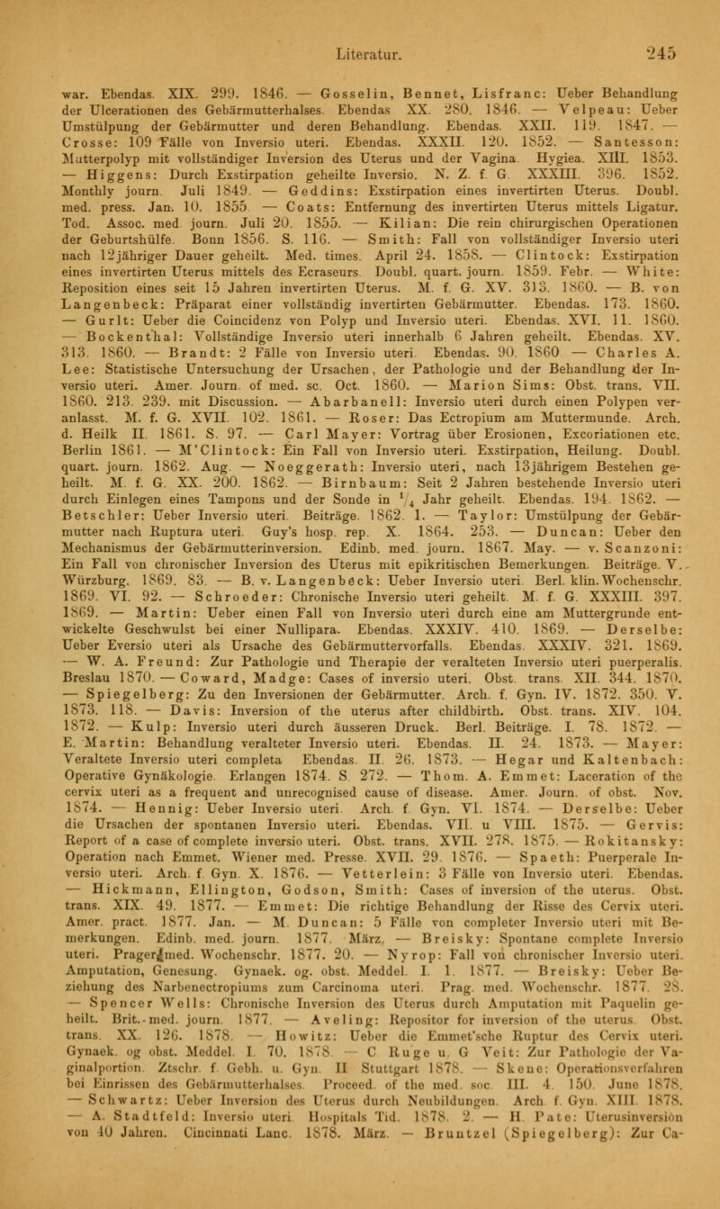 war. Ebendas. XIX. 299. 1S4G. — Gosselin, Bennet, Lisfranc: Ueber Behandlung der Ulcerationen des Gebärmutterhalses. Ebendas XX. 280. 1846. — Yelpeau: Ueber Umstülpung der Gebärmutter und deren Behandlung. Ebendas. XXII. 119. 1847. — Crosse: 109 Fälle von Inversio uteri. Ebendas. XXXII. 120. 1852. — Santesson: Mutterpolyp mit vollständiger Inversion des Uterus und der Vagina. Hygiea. XIII. 1853. — Higgens: Durch Exstirpation geheilte Inversio. N. Z. f G. XXXIII. 396. 1852. Monthly journ. Juli 1849. — Geddins: Exstirpation eines invertirten Uterus. Doubl, med. press. Jan. 10. 1855. — Coats: Entfernung des invertirten Uterus mittels Ligatur. Tod. Assoc. med. journ. Juli 20. 1855. — Kilian: Die rein chirurgischen Operationen der Geburtshülfe. Bonn 1856. S. 116. — Smith: Fall von vollständiger Inversio uteri nach 12jähriger Dauer geheilt. Med. times. April 24. 1858. — Clintock: Exstirpation eines invertirten Uterus mittels des Ecraseurs Doubl, quart. journ. 1859. Febr. — White: Reposition eines seit 15 Jahren invertirten Uterus. M. f. G. XV. 3)3. 1860. — B. von Langenbeck: Präparat einer vollständig invertirten Gebärmutter. Ebendas. 173. 1860. — Gurlt: Ueber die Coincidenz von Polyp und Inversio uteri. Ebendas. XVI. 11. 1860. — Bockenthai: Vollständige Inversio uteri innerhalb 6 Jahren geheilt. Ebendas. XV. 313. 1860. — Brandt: 2 Fälle von Inversio uteri. Ebendas. 90. 1860 — Charles A. Lee: Statistische Untersuchung der Ursachen, der Pathologie und der Behandlung der In- versio uteri. Amer. Journ. of med. sc. Oct. 1860. — Marion Sims: Obst, trans. VII. 1S60. 213. 239. mit Discussion. — Abarbanell: Inversio uteri durch einen Polypen ver- anlasst. M. f. G. XVII. 102. 1861. — Roser: Das Ectropium am Muttermunde. Arch. d. Heilk II. 1861. S. 97. — Carl Mayer: Vortrag über Erosionen, Excoriationen etc. Berlin 1861. — M'Clintock: Ein Fall von Inversio uteri. Exstirpation, Heilung. Doubl, quart. journ. 1862. Aug. — Noeggerath: Inversio uteri, nach 13jährigem Bestehen ge- heilt. M. f. G. XX. 200. 1862. — Birnbaum: Seit 2 Jahren bestehende Inversio uteri durch Einlegen eines Tampons und der Sonde in l/4 Jahr geheilt. Ebendas. 194. 1S62. — Betschier: Ueber Inversio uteri. Beiträge. 1862. 1. — Taylor: Umstülpung der Gebär- mutter nach Ruptura uteri. Guy's hosp. rep. X. 1864. 253. — Duncan: Ueber den Mechanismus der Gebärmutterinversion. Edinb. med. journ. 1867. May. — v. Scanzoni: Ein Fall von chronischer Inversion des Uterus mit epikritischen Bemerkungen. Beiträge. V.. Würzburg. 1869. 83. — B. v. Langenbeck: Ueber Inversio uteri. Berl. klin. Wochenschr. 1869. VI. 92. — Schroeder: Chronische Inversio uteri geheilt. M. f. G. XXXIII. 397. 1869. — Martin: Ueber einen Fall von Inversio uteri durch eine am Muttergrunde ent- wickelte Geschwulst bei einer Nullipara. Ebendas. XXXIV. 410. 1869. — Derselbe: Ueber Eversio uteri als Ursache des Gebärmuttervorfalls. Ebendas. XXXIV. 321. 1869. — W. A. Freund: Zur Pathologie und Therapie der veralteten Inversio uteri puerperalis. Breslau 1870. — Coward, Madge: Cases of inversio uteri. Obst, trans. XII. 344. 1870. — Spiegelberg: Zu den Inversionen der Gebärmutter. Arch. f. Gyn. IV. 1872. 350. V. 1873. 118. — Davis: Inversion of the Uterus after childbirth. Obst, trans. XIV. 104. 1872. — Kulp: Inversio uteri durch äusseren Druck. Berl. Beiträge. I. 78. 1872. — E. Martin: Behandlung veralteter Inversio uteri. Ebendas. II. 24. 1873. — Mayer: Veraltete Inversio uteri completa Ebendas. II. 26. 1873. — Hegar und Kaltenbach: Operative Gynäkologie. Erlangen 1874. S 272. — Thom. A. Emmet: Laceration of the cervix uteri as a frequent and unrecognised cause of disease. Amer. Journ. of obst. Nov. 1874. — Hennig: Ueber Inversio uteri. Arch. f Gyn. VI. 1874. — Derselbe: Ueber die Ursachen der spontanen Inversio uteri. Ebendas. VII. u VIII. 1875. — Ger vis: Report of a case of complete inversio uteri. Obst, trans. XVII. 278. 1875. — Rokitansky: Operation nach Emmet. Wiener med. Presse. XVII. 29. 1876. — Spaeth: Puerperale In- versio uteri. Arch. f Gyn. X. 1876. — Vetterlein: 3 Fälle von Inversio uteri. Ebendas. — Hickmann, Ellington, Godson, Smith: Cases of inversion of the Uterus. Obst, trans. XIX. 49. 1877. — Emmet: Die richtige Behandlung der Risse des Corvix uteri. Amer. pract. 1877. Jan. — M. Duncan: 5 Fälle von completer Inversio uteri mit Be- merkungen. Edinb. med. journ. 1877. März. — Breisky: Spontane complete Inversio uteri. Prager^med. Wochenschr. 1877. 20. — Nyrop: Fall von chronischer Inversio uteri. Amputation, Genesung. Gynaek. og. obst. Meddel. I. 1 IST7. — Breisky: Ueber Be- ziehung des Narbenectropiums zum Carcinoma uteri. Prag, med Wochenschr. 1877 28. — Spencer Wells: Chronische Inversion des Uterus durch Amputation mit Paquelin ge- heilt. Brit.med. journ. 1877. — Aveling: Repositor for inversion f the Uterus. Obst, trans XX. 126. 1878. — Howitz: Ueber die Emmet'sche Ruptur des Cervix uteri. Gynaek og obst. Meddel. I. 70. 1878. — C. Rüge u. G Veit: Zur Pathologie der Va- ginalportion. Ztschr. f Gebh. u. Gyn II Stuttgart 1878. — Skeue: OperaMonsverfahren bei Einrissen des Gebärmutterhalses Proceed of the med bog III. I 1>(» June l — Schwartz: Ueber Inversion des Uterus durch Neubildungen. Arch » Gyn X111 1878. — A. Stadtfeld: Inversio uteri Hospitals Tid. 1878. - — H Pate: Uterusinversiön von 1(J Jahren. Ciuciuuati Laue. Ib78. Min, — Bruutzel ^ S p i egelberg): Zur Ca-