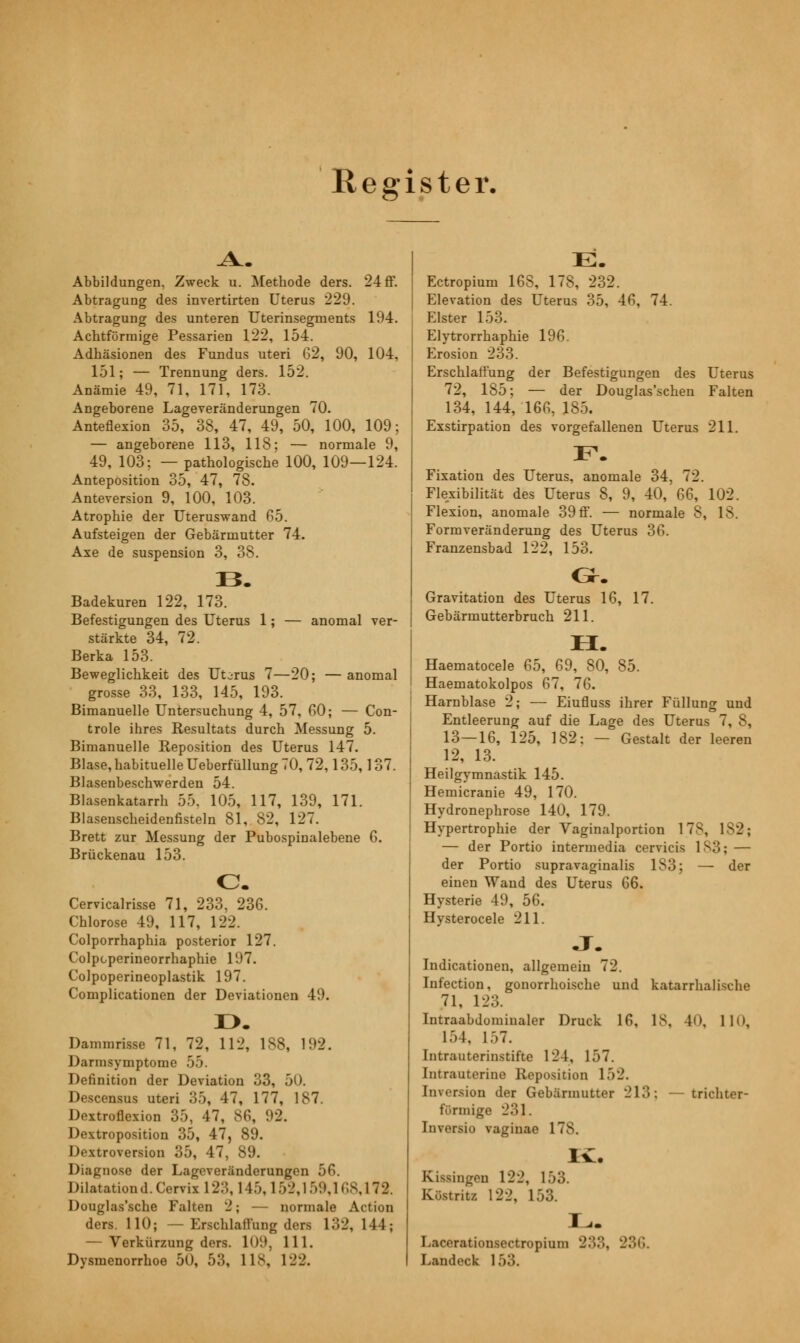 Register. Abbildungen, Zweck u. Methode ders. 24 ff. Abtragung des invertirten Uterus 229. Abtragung des unteren Uterinsegments 194. Achtförmige Pessarien 122, 154. Adhäsionen des Fundus uteri 62, 90, 104, 151; — Trennung ders. 152. Anämie 49, 71, 171, 173. Angeborene Lageveränderungen 70. Anteflexion 35, 38, 47, 49, 50, 100, 109; — angeborene 113, 118; — normale 9, 49, 103; — pathologische 100, 109—124. Anteposition 35, 47, 78. Anteversion 9, 100, 103. Atrophie der Uteruswand 65. Aufsteigen der Gebärmutter 74. Axe de Suspension 3, 38. B. Badekuren 122, 173. Befestigungen des Uterus 1; — anomal ver- stärkte 34, 72. Berka 153. Beweglichkeit des Utjrus 7—20; — anomal grosse 33, 133, 145, 193. Bimanuelle Untersuchung 4, 57, 60; — Con- trole ihres Resultats durch Messung 5. Bimanuelle Reposition des Uterus 147. Blase,habituelle Ueberfüllung 70, 72,135,137. Blasenbeschwerden 54. Blasenkatarrh 55, 105, 117, 139, 171. Blaseuscheidenfisteln 81, 82, 127. Brett zur Messung der Pubospiualebene 6. Brückenau 153. o. Cervicalrisse 71, 233, 236. Chlorose 49, 117, 122. Colporrhaphia posterior 127. Colpcperineorrhaphie 197. Colpoperineoplastik 197. Complicationen der Deviationen 49. D. Dammrisse 71, 72, 112, 188, 192. Darmsymptome 55. Definition der Deviation 33, 50. Descensus uteri 35, 47, 177, 187. Dextroflexion 35, 47, 86, 92. Dextroposition 35, 47, 89. Dextroversion 35, 47, 89. Diagnose der Lageveränderungen 56. Dilatationd. Cervix 1 23, 145,1 52,1 59,168,1 72. Douglas'sche Falten 2; — normale Action ders. 110; —Erschlaffung ders 132, 111; — Verkürzung ders. 109, 111. Dysmenorrhoe 50, 53, 118, 122. E. Ectropium 168, 178, 232. Elevation des Uterus 35, 46, 74. Elster 153. Elytrorrhaphie 196. Erosion 233. Erschlaffung der Befestigungen des Uterus 72, 185; — der Douglas'schen Falten 134, 144, 166, 185. Exstirpation des vorgefallenen Uterus 211. F. Fixation des Uterus, anomale 34, 72. Flexibilität des Uterus 8, 9, 40, 66, 102. Flexion, anomale 39 ff. — normale 8, 18. Formveränderung des Uterus 36. Franzensbad 122, 153. Gravitation des Uterus 16, 17. Gebärmutterbruch 211. H. Haematocele 65, 69, 80, 85. Haematokolpos 67, 76. Harnblase 2; — Eiufluss ihrer Füllung und Entleerung auf die Lage des Uterus 7, 8, 13—16, 125, 182: — Gestalt der leeren 12, 13. Heilgymnastik 145. Hemicranie 49, 170. Hydronephrose 140, 179. Hypertrophie der Vaginalportion 178, 182; — der Portio intermedia cervicis 183; — der Portio supravaginalis 183; — der einen Wand des Uterus 66. Hysterie 49, 56. Hysterocele 211. •T. Indicationen, allgemein 72. Infection, gonorrhoische und katarrhalische 71, 123. Intraabdomiualer Druck 16, 18, 40, 110, 154, 157. Intrauterinstifte 124, 157. Intrauterine Reposition 152. Inversion der Gebärmutter 213: — trichter- förmige 231. Inversio vaginae 178, Iv. Kissingen 122, 153. Küstritz 122, 153. L. Lacerationsectropium 233, 236. Landeck 153.