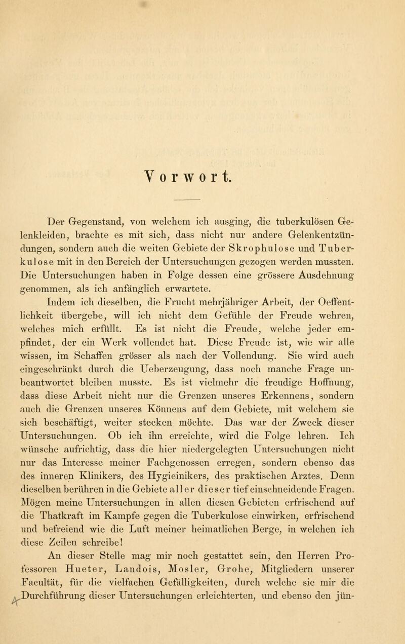 Vorwort. Der Gegenstand, von welchem ich ausging, die tuberkulösen Ge- lenkleiden, brachte es mit sich, dass nicht nur andere Gelenkentzün- dungen, sondern auch die weiten Gebiete der Skrophulose und Tuber- kulose mit in den Bereich der Untersuchungen gezogen werden mussten. Die Untersuchungen haben in Folge dessen eine grössere Ausdehnung genommen, als ich anfänglich erwartete. Indem ich dieselben, die Frucht mehrjähriger Arbeit, der Oeffent- lichkeit übergebe, will ich nicht dem Gefühle der Freude wehren, welches mich erfüllt. Es ist nicht die Freude, welche jeder em- pfindet, der ein Werk vollendet hat. Diese Freude ist, wie wir alle wissen, im Schaffen grösser als nach der Vollendung. Sie wird auch eingeschränkt durch die Ueberzeugung, dass noch manche Frage un- beantwortet bleiben musste. Es ist vielmehr die freudige Hoffnung, dass diese Arbeit nicht nur die Grenzen unseres Erkennens, sondern auch die Grenzen unseres Könnens auf dem Gebiete, mit welchem sie sich beschäftigt, weiter stecken möchte. Das war der Zweck dieser Untersuchungen. Ob ich ihn erreichte, wird die Folge lehren. Ich wünsche aufrichtig, dass die hier niedergelegten Untersuchungen nicht nur das Interesse meiner Fachgenossen erregen, sondern ebenso das des inneren Klinikers, des Hygieinikers, des praktischen Arztes. Denn dieselben berühren in die Gebiete all er dieser tief einschneidende Fragen. Mögen meine Untersuchungen in allen diesen Gebieten erfrischend auf die Thatkraft im Kampfe gegen die Tuberkulose einwirken, erfrischend und befreiend wie die Luft meiner heimatlichen Berge, in welchen ich diese Zeilen schreibe! An dieser Stelle mag mir noch gestattet sein, den Herren Pro- fessoren Hueter, Landois, Mosler, Grohe, Mitgliedern unserer Facultät, für die vielfachen Gefälligkeiten, durch welche sie mir die «Durchführung dieser Untersuchungen erleichterten, und ebenso den jün-