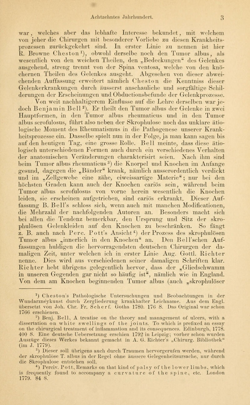 war, welches aber das lebhafte Interesse bekundet, mit welchem von jeher die Chirurgen mit besonderer Vorliebe zu diesen Krankheits- prozessen zurückgekehrt sind. In erster Linie zu nennen ist hier R. Browne Cheston1), obwohl derselbe noch den Tumor albus, als wesentlich von den weichen Theilen, den „Bedeckungen des Gelenkes ausgehend, streng trennt von der Spina ventosa, welche von den knö- chernen Theilen des Gelenkes ausgeht. Abgesehen von dieser abwei- chenden Auffassung erweitert nämlich Cheston die Kenntniss dieser Gelenkerkrankungen durch äusserst anschauliche und sorgfältige Schil- derungen der Erscheinungen und Obductionsbefnnde der Gelenkprozesse. Von weit nachhaltigerem Einflüsse auf die Lehre derselben war je- doch Benjamin Bell2). Er theilt den Tumor albus der Gelenke in zwei Hauptformen, in den Tumor albus rheumaticus und in den Tumor albus scrofulosus, führt also neben der Skrophulose noch das unklare ätio- logische Moment des Rheumatismus in die Pathogenese unserer Krank- heitsprozesse ein. Dasselbe spielt nun in der Folge, ja man kann sagen bis auf den heutigen Tag, eine grosse Rolle. Bell meinte, dass diese ätio- logisch unterschiedenen Formen auch durch ein verschiedenes Verhalten der anatomischen Veränderungen charakterisirt seien. Nach ihm sind beim Tumor albus rheumaticus3) die Knorpel und Knochen im Anfange gesund, dagegen die „Bänder krank, nämlich ausserordentlich verdickt und im „Zellgewebe eine zähe, eiweissartige Materie; nur bei den höchsten Graden kann auch der Knochen cariös sein, während beim Tumor albus scrofulosus von vorne herein wesentlich die Knochen leiden, sie erscheinen aufgetrieben, sind cariös erkrankt. Dieser Auf- fassung B. Bell's schloss sich, wenn auch mit manchen Modificationen, die Mehrzahl der nachfolgenden Autoren an. Besonders macht sich bei allen die Tendenz bemerkbar, den Ursprung und Sitz der skro- phulösen Gelenkleiden auf den Knochen zu beschränken. So fängt z. B. auch nach Perc. Pott's Ansicht4) der Prozess des skrophulösen Tumor albus „innerlich in den Knochen an. Den Bell'schen Auf- fassungen huldigen die hervorragendsten deutschen Chirurgen der da- maligen Zeit, unter welchen ich in erster Linie Aug. Gottl. Richter nenne. Dies wird aus verschiedenen seiner damaligen Schriften klar. Richter hebt übrigens gelegentlich hervor, dass der „Gliedschwamm in unseren Gegenden gar nicht so häufig ist, nämlich wie in England. Von dem am Knochen beginnenden Tumor albus (auch „skrophulöser *) Cheston's Pathologische Untersuchungen und Beobachtungen in der Wundarzneykunst durch Zergliederung krankhafter Leichname. Aus dem Engl, übersetzt von Joh. Chr. Fr. Schert. Gotha 1780. 176 S. Das Original war schon 1766 erschienen. 2) Benj. Bell, A treatise on the theory and management of ulcers, with a dissertation on white swellings of the joints. To which is prefixed an essay on the chirurgical treatment of inllammation and its consequences. Edinburgh, 1778. 400 S. Eine deutsche Uebersetzung erschien 1792 in Leipzig; vorher schon wurden Auszüge dieses Werkes bekannt gemacht in A. G. Richter1 s „Chirurg. Bibliothek (im J. 1779). 3) Dieser soll übrigens auch durch Traumen hervorgerufen werden, während der skrophulose T. albus in der Regel ohne äussere Gelegenheitsursache, nur durch die Skrophulose entstehen soll. 4) Perciv. Pott,Remarks on that kindof palsy of the lower limbs, which is frequently found to accompany a curvature o f the s p i n e, etc. London 1779. 84 S.