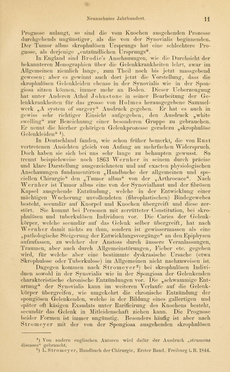 Prognose anlangt, so sind die vom Knochen ausgehenden Prozesse durchgehends ungünstiger, als die von der Synovialis beginnenden. Der Tumor albus skrophulüsen Ursprungs hat eine schlechtere Pro- gnose, als derjenige „entzündlichen Ursprungs. In England sind Brodie's Anschauungen, wie die Durchsicht der bekannteren Monographien über die Gelenkkrankheiten lehrt, zwar im Allgemeinen ziemlich lange, zum Theil noch bis jetzt massgebend gewesen; aber es gewinnt auch dort jetzt die Vorstellung, dass die skrophulösen Gelenkleiden ebenso in der Synovialis wie in der Spon- giosa sitzen können, immer mehr an Boden. Dieser Ueberzeugung hat unter Anderen Athol Johns tone in seiner Bearbeitung der Ge- lenkkrankheiten für das grosse von Holmes herausgegebene Sammel- werk „A System of surgery Ausdruck gegeben. Er hat es auch in gewiss sehr richtiger Einsicht aufgegeben, den Ausdruck „white swelling zur Bezeichnung einer besonderen Gruppe zu gebrauchen. Er nennt die hierher gehörigen Gelenkprozesse geradezu „skropkulöse Gelenkleiden 1). In Deutschland fanden, wie schon früher bemerkt, die von Rust vertretenen Ansichten gleich von Anfang an mehrfachen Widerspruch. Doch haben sie sich bei uns sehr lange zu behaupten gewusst. So trennt beispielsweise noch 1863 Wernher in seinem durch präcise und klare Darstellung ausgezeichneten und auf exaeten physiologischen Anschauungen fundamentirten „Handbuche der allgemeinen und spe- ciellen Chirurgie den „Tumor albus von der „Arthrocace. Nach Wernher ist Tumor albus eine von der Synovialhaut und der fibrösen Kapsel ausgehende Entzündung, welche in der Entwicklung einer mächtigen Wucherung unvollendeten (fibroplastischen) Bindegewebes besteht, seeundär auf Knorpel und Knochen übergreift und diese zer- stört. Sie kommt bei Personen mit zerrütteter Constitution, bei skro- phulösen und tuberkulösen Individuen vor. Die Caries der Gelenk- körper, welche seeundär auf das Gelenk selber übergreift, hat nach Wernher damit nichts zu thun, sondern ist gewissermassen als eine „pathologische Steigerung der Entwicklungsvorgänge an den Epiphysen aufzufassen, zu welcher der Anstoss durch äussere Veranlassungen, Traumen, aber auch durch Allgemeinstörungen, Fieber etc. gegeben wird, für welche aber eine bestimmte dyskrasische Ursache (etwa Skrophulose oder Tuberkulose) im Allgemeinen nicht nachzuweisen ist. Dagegen kommen nach Stromeyer2) bei skrophulösen Indivi- duen sowohl in der Synovialis wie in der Spongiosa der Gelenkenden charakteristische chronische Entzündungen vor. Die „schwammige Ent- artung der Synovialis kann im weiteren Verlaufe auf die Gelenk- körper übergreifen, wie umgekehrt die chronische Entzündung der spongiösen Gelenkenden, welche in der Bildung eines gallertigen und später oft käsigen Exsudats unter Rarificirung des Knochens besteht, seeundär das Gelenk in Mitleidenschaft ziehen kann. Die Prognose beider Formen ist immer ungünstig. Besonders häufig ist aber nach Stromeyer mit der von der Spongiosa ausgehenden skrophulösen ') Von andern englischen Autoren wird dafür der Ausdruck „strumous diseases gebraucht.