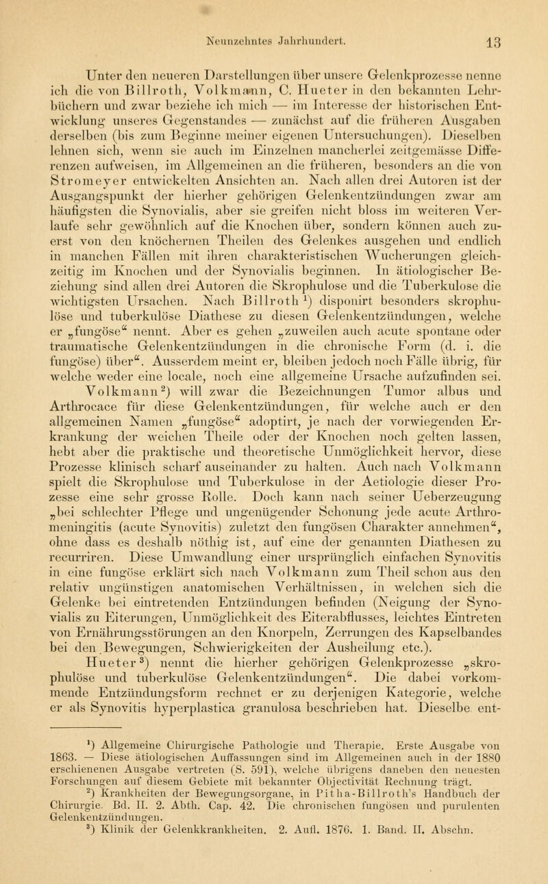 Unter den neueren Darstellungen über unsere Grelenkprozesse nenne ich die von Billroth, Volkmamn, C. Hu et er in den bekannten Lehr- büchern und zwar beziehe ich mich — im Interesse der historischen Ent- wicklung unseres Gegenstandes — zunächst auf die früheren Ausgaben derselben (bis zum Beginne meiner eigenen Untersuchungen). Dieselben lehnen sich, wenn sie auch im Einzelnen mancherlei zeitgemässe Diffe- renzen aufweisen, im Allgemeinen an die früheren, besonders an die von Stromeyer entwickelten Ansichten an. Nach allen drei Autoren ist der Ausgangspunkt der hierher gehörigen Gelenkentzündungen zwar am häufigsten die Synovialis, aber sie greifen nicht bloss im weiteren Ver- laufe sehr gewöhnlich auf die Knochen über, sondern können auch zu- erst von den knöchernen Theilen des Gelenkes ausgehen und endlich in manchen Fällen mit ihren charakteristischen Wucherungen gleich- zeitig im Knochen und der Synovialis beginnen. In ätiologischer Be- ziehung sind allen drei Autoren die Skrophulose und die Tuberkulose die wichtigsten Ursachen. Nach Billroth x) disponirt besonders skrophu- lose und tuberkulöse Diathese zu diesen Gelenkentzündungen, welche er „fungöse nennt. Aber es gehen „zuweilen auch acute spontane oder traumatische Gelenkentzündungen in die chronische Form (d. i. die fungöse) über. Ausserdem meint er, bleiben jedoch noch Fälle übrig, für welche weder eine locale, noch eine allgemeine Ursache aufzufinden sei. Volkmann2) will zwar die Bezeichnungen Tumor albus und Arthrocace für diese Gelenkentzündungen, für welche auch er den allgemeinen Namen „fungöse adoptirt, je nach der vorwiegenden Er- krankung der weichen Theile oder der Knochen noch gelten lassen, hebt aber die praktische und theoretische Unmöglichkeit hervor, diese Prozesse klinisch scharf auseinander zu halten. Auch nach Volkmann spielt die Skrophulose und Tuberkulose in der Aetiologie dieser Pro- zesse eine sehr grosse Rolle. Doch kann nach seiner Ueberzeugung „bei schlechter Pflege und ungenügender Schonung jede acute Arthro- meningitis (acute Synovitis) zuletzt den fungösen Charakter annehmen, ohne dass es deshalb nöthig ist, auf eine der genannten Diathesen zu recurriren. Diese Umwandlung einer ursprünglich einfachen Synovitis in eine fungöse erklärt sich nach Volkmann zum Theil schon aus den relativ ungünstigen anatomischen Verhältnissen, in welchen sich die Gelenke bei eintretenden Entzündungen befinden (Neigung der Syno- vialis zu Eiterungen, Unmöglichkeit des Eiterabflusses, leichtes Eintreten von Ernährungsstörungen an den Knorpeln, Zerrungen des Kapselbandes bei den.Bewegungen, Schwierigkeiten der Ausheilung etc.). Hueter3) nennt die hierher gehörigen Gelenkprozesse „skro- phulose und tuberkulöse Gelenkentzündungen. Die dabei vorkom- mende Entzündungsform rechnet er zu derjenigen Kategorie, welche er als Synovitis hyperplastica granulosa beschrieben hat. Dieselbe ent- ') Allgemeine Chirurgische Pathologie und Therapie. Erste Ausgabe von 1863. — Diese ätiologischen Auffassungen sind im Allgemeinen auch in der 1880 erschienenen Ausgabe vertreten (S. 591), welche übrigens daneben den neuesten Forschungen auf diesem Gebiete mit bekannter Objectivität Rechnung trägt. 2) Krankheiten der Bewegungsorgane, in Pitha-Billroth's Handbuch der Chirurgie. Bd. IL 2. Abth. Cap. 42. Die chronischen fungösen und purulenten Gelenkentzündungen. 3) Klinik der Gelenkkrankheiten. 2. Aufl. 1876. 1. Band. II. Abschn.