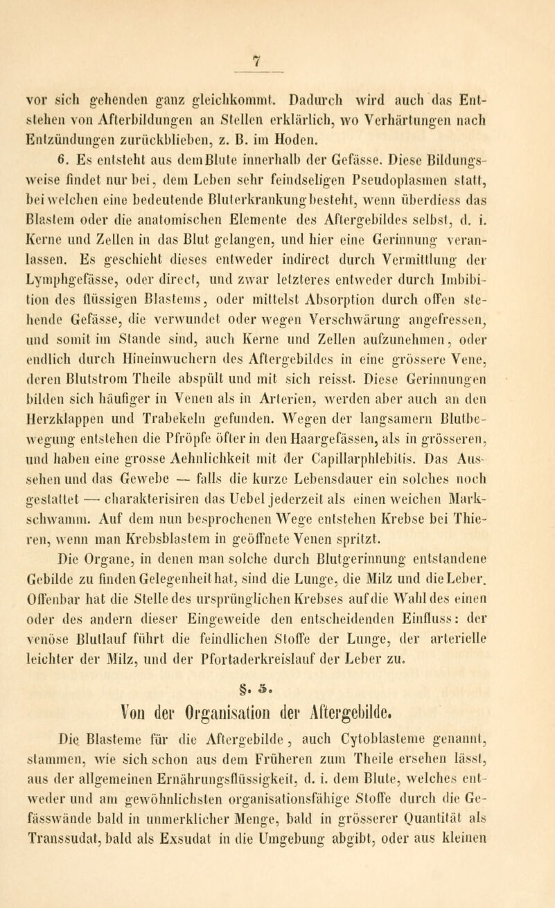 vor sich gehenden ganz gleichkommt. Dadurch wird auch das Ent- stehen von Aflerl)ihlungen an Stellen erklärlich, wo Verhärtungen nach Entzündungen zurückblieben, z. B. im Hoden. 6, Es entsteht aus dem Blute innerhalb der Gefässe. Diese Bildungs- weise findet nur bei, dem Leben sehr feindseligen Pseudoplasmen statt, bei welchen eine bedeutende Bluterkrankungbesteht, wenn überdiess das Blastem oder die anatomischen Elemente des Aftergebildes selbst, d. i. Kerne und Zellen in das Blut gelangen, und hier eine Gerinnung veran- lassen. Es geschieht dieses entweder indirect durch Vermittlung der Lymphgefässe, oder direct, und zwar letzteres entweder durch Indjibi- lion des flüssigen Blastems, oder mittelst Absorption durch ofl'en ste- hende Gefässe, die verwundet oder wegen Verschwärung angefressen^ und somit im Stande sind, auch Kerne und Zellen aufzunehmen, oder endlich durch Hineinwuchern des Aflergebildes in eine grössere Vene, deren Blutstrom Theile abspült und mit sich reisst. Diese Gerinnungen bilden sich häufiger in Venen als in Arterien, Averden aber auch an den Herzklappen und Trabekeln gefunden. Wegen der langsamem Blutbe- wegung entstehen die Pfropfe öfter in denHaargefässen, als in grösseren, und haben eine grosse Aehnlichkeit mit der Capillarphlebitis. Das Aus- sehen und das Gewebe — falls die kurze Lebensdauer ein solches noch gestaltet —• charakterisiren das Uebel jederzeit als einen weichen Mark- schwannn. Auf dem nun besprochenen Wege entstehen Krebse bei Thie- ren, wenn man Krebsblastem in geöffnete Venen spritzt. Die Organe, in denen man solche durch Blutgerinnung entstandene Gebilde zu finden Gelegenheit hat, sind die Lunge, die Milz und die Leber. Offenbar hat die Stelle des ursprünglichen Krebses auf die Wahl des einen oder des andern dieser Eingeweide den entscheidenden Einfluss: der venöse Blutlauf führt die feindlichen Stoffe der Lunge, der arterielle leichter der Milz, und der Pfortaderkreislauf der Leber zu. §. 5. Von der Orgaiiisatioii der Aftei'gebilde. Diu Blasteme für die Aftergebilde, auch Cytoblasteme genannt, slannnen, wie sich schon aus dem Früheren zum Theile ersehen lässt, aus der allgemeinen Ernährungsflüssigkeil, d. i. dem Blute, welches ent- weder und am gewöhnlichsten organisationsfähige Stoffe durch die Ge- fässwände bald in unmerklicher Menge, bald in grösserer Quanliläl als Transsudat, bald als Exsudat in die Umgebung abgibt, oder aus kleinen