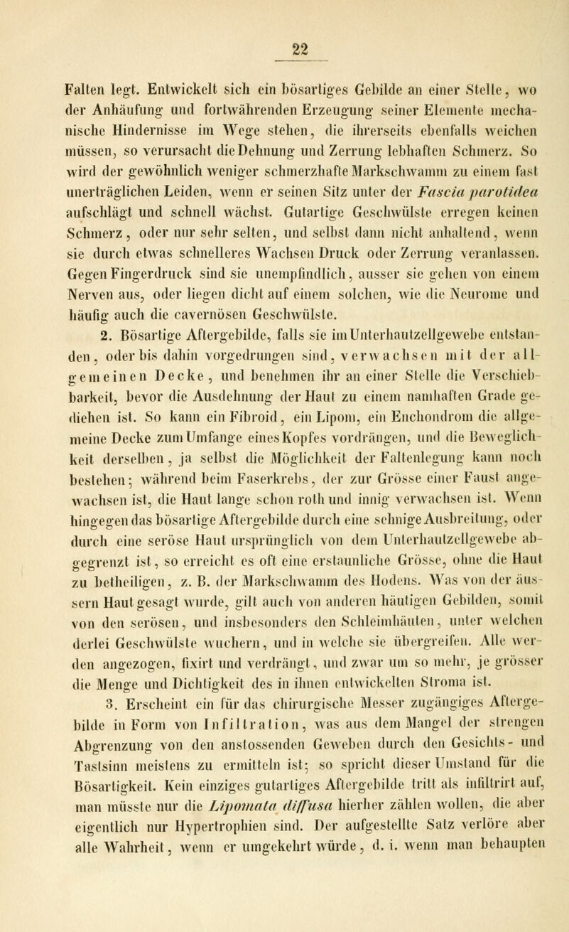 Falten legt. Entwickelt sich ein bösartiges Gebilde an einer Stelle, wo der Anhäufung und fortwährenden Erzeugung seiner Elemente mecha- nische Hindernisse im Wege stehen, die ihrerseits ebenfalls weichen müssen^ so verursacht die Dehnung und Zerrung lebhaften Schmerz. So wird der gewöhnlich weniger schmerzhafte Markschwamm zu einem fast unerträglichen Leiden, wenn er seinen Sitz unter der Fascia juirotidea aufschlägt und schnell wächst. Gutartige Geschwülste erregen keinen Schmerz, oder nur sehr selten, und selbst dann nicht anhaltend, wenn sie durch etwas schnelleres Wachsen Druck oder Zerrung veranlassen. Gegen Fingerdruck sind sie unempfindlich, ausser sie gehen von einem Nerven aus, oder liegen dicht auf einem solchen, wie die Neurome und häufig auch die cavernösen Geschwülste. 2. Bösartige Aftergebilde, falls sie im Unterhautzellgewebe entstan- den , oder bis dahin vorgedrungen sind, verwachsen mit der all- gemeinen Decke , und benehmen ihr an einer Stelle die Verschieb- barkeit, bevor die Ausdehnung der Haut zu einem namhaften Grade ge- diehen ist. So kann ein Fibroid, ein Lipom, ein Enchondrom die allge- meine Decke zum Umfange eines Kopfes vordrängen, und die Beweglich- keit derselben , ja selbst die Möglichkeit der Faltenlegung kann noch bestehen; während beim Faserkrebs, der zur Grösse einer Faust ange- wachsen ist, die Haut lange schon rothund innig verwachsen ist. Wenn hingegen das bösartige Aftergebilde durch eine sehnige Ausbreitung, oder durch eine seröse Haut ursprünglich von dem Unterhaulzellgewebe ab- gegrenzt ist, so erreicht es oft eine erstaunliche Grösse, ohne die Haut zu betheiligen, z. B. der Markscliw amm des Hodens. Was von der äus- sern Haut gesagt wurde, gilt auch von anderen häutigen Gebilden, somit von den serösen, und insbesonders den Schleimhäuten, unter welchen derlei Geschwülste wuchern, und in welche sie übergreifen. Alle wer- den angezogen, fixirt und verdrängt, und zwar um so mehr, je grösser die Menge und Dichtigkeit des in ihnen entwickelten Stroma ist. 3. Erscheint ein für das chirurgische Messer zugängiges Afterge- bilde in Form von Infiltration, was aus dem Mangel der strengen Abgrenzung von den anslossenden Geweben durch den Gesichts- und Tastsinn meistens zu ermitteln ist; so spricht dieser Umstand für die Bösartigkeit. Kein einziges gutartiges Aflergebilde tritt als infiltrirt auf, man müsste nur die Lipoviata diffusa hierher zählen wollen, die aber eigentlich nur Hypertrophien sind. Der aufgestellte Satz verlöre aber alle Wahrheit, wenn er umgekehrt würde, d. i. wenn man behaupten