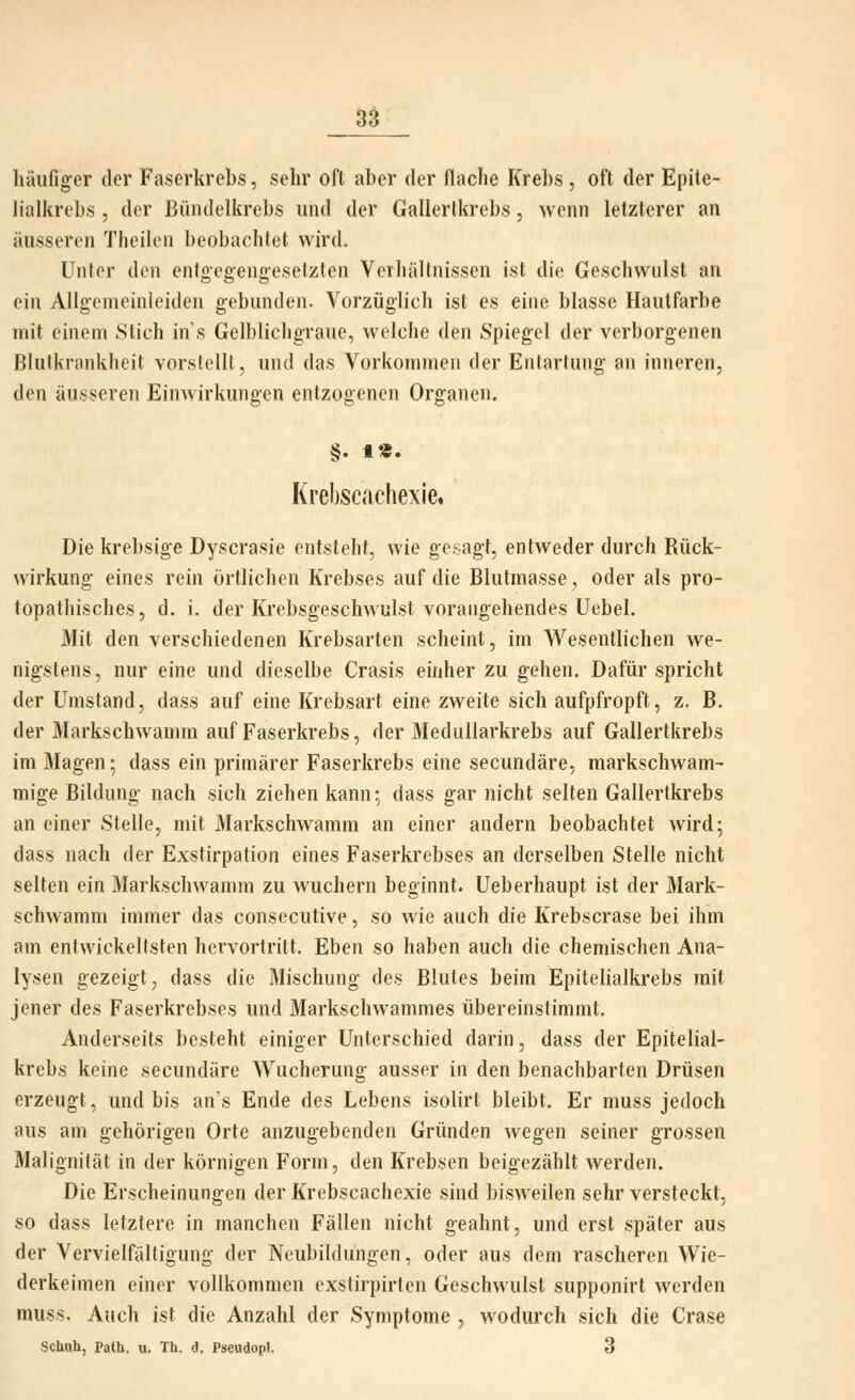 häufiger der Faserkrebs, sehr oft aber der flache Krebs , oft der Epile- lialkrebs , der Bündelkrebs und der Gallerlkrebs, wenn letzterer an äusseren Theilen beobachtet wird. Unter den entg-egengeselzten Verhältnissen ist die Geschwulst an ein Allgemeinleiden gebunden. Vorzüglich ist es eine blasse Hautfarbe mit einem Stich in s Gelblichgraue, welche den Spiegel der verborgenen Blutkrankheit vorstellt, und das Vorkommen der Entartung an inneren, den äusseren Einwirkungen entzogenen Organen. §. 1«. Krebscachexle, Die krebsige Dyscrasie entsteht, wie gesagt, entweder durch Rück- wirkung eines rein örtlichen Krebses auf die Blutmasse ^ oder als pro- topathisches, d. i. der Krebsgeschwulst vorangehendes Uebel. Mit den verschiedenen Krebsarten scheint, im Wesentlichen we- nigstens, nur eine und dieselbe Crasis einher zu gehen. Dafür spricht der Umstand, dass auf eine Krebsart eine zweite sich aufpfropft, z, B. der Markschwaunn auf Faserkrebs, der Medullarkrebs auf Gallertkrebs im Magen; dass ein primärer Faserkrebs eine secundäre, markschwam- mige Bildung nach sich ziehen kann; dass gar nicht selten Gallertkrebs an einer Stelle, mit Markschwamm an einer andern beobachtet wird; dass nach der Exstirpation eines Faserkrebses an derselben Stelle nicht selten ein Markschwamm zu wuchern beginnt. Ueberhaupt ist der Mark- schwamm immer das consecutive, so wie auch die Krebscrase bei ihm am entwickeltsten hervortritt. Eben so haben auch die chemischen Ana- lysen gezeigt, dass die Mischung des Blutes beim Epitelialkrebs mit jener des Faserkrebses und Markschwammes übereinstimmt. Anderseits besteht einiger Unterschied darin, dass der Epitelial- krebs keine secundäre Wucherung ausser in den benachbarten Drüsen erzeugt, und bis an's Ende des Lebens isolirt bleibt. Er muss jedoch aus am gehörigen Orte anzugebenden Gründen wegen seiner grossen Malignität in der körnigen Form, den Krebsen beigezählt Averden. Die Erscheinungen der Krebscachexie sind bisweilen sehr versteckt, so dass letztere in manchen Fällen nicht geahnt, und erst später aus der Vervielfältigung der Neubildungen, oder aus dem rascheren Wie- derkeimen einer vollkommen exstirpirten Geschwulst supponirt werden muss. Auch ist die Anzahl der Symptome , wodurch sich die Grase Schuh, Path, u. Th. d. Pseudopl. 3