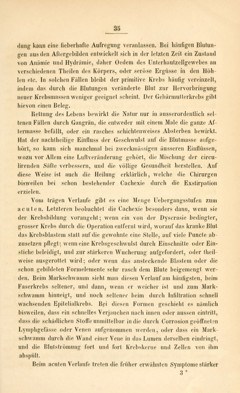 diing kann eine fieberliafte Aufregung veranlassen. Bei häufigen Blutun- gen aus den Aflergcbilden entwickelt sich in der letzten Zeit ein Zustand von Anätnic und Hydriiniio, daher Oodem des Unterhaulzeligewebes an verschiedenen Theilen dos Körpers, oder seröse Ergüsse in den Höh- len etc. In solchen Fällen bleibt der primitive Krebs häufig vereinzelt, indem das durch die Blutungen veränderte Blut zur Hervorbringung neuer Krebsmassen weniger geeignet .scheint. Der Gel)ärmullerkrobs gibt hievon einen Beleg. Rettung des Lebens bewirkt die Natur nur in ausserordentlich sel- tenen Fällen durch Gangrän, die entweder mit einem Male die ganze Af- termasse befällt, oder ein rasches schichtenweises Absterben bewirkt. Hat der nachlheilige Einfluss der Geschwulst auf die Blutmasse aufge- hört, so kann sich manchmal bei zweckmässigen äusseren Einflüssen, wozu vor Allem eine Luftveränderung gehört, die Mischung der circu- lirenden Säfte verbessern, und die völlige Gesundheit herstellen. Auf diese Weise ist auch die Heilung erklärlich, welche die Chirurgen bisweilen bei schon bestehender Cachexie durch die Exstirpation erzielen. Vom trägen Verlaufe gibt es eine Menge Uebergangsstufen zum acuten. Letzteren beobachtet die Cachexie besonders dann, wenn sie der Krebsbildung vorangeht; wenn ein von der Dyscrasie bedingter, grosser Krebs durch die Operation entfernt wird, worauf das kranke Blut das Krebsblastem statt auf die gewohnte eine Stelle, auf viele Puncte ab- zusetzen pflegt: wenn eine Krebsgeschwulst durch Einschnitte oder Ein- stiche beleidigt, und zur stärkeren Wucherung aufgefordert, oder Iheil- weise ausgerottet wird; oder wenn das ansteckende Blastem oder die schon gebildeten Formelemente sehr rasch dem Blute beigemengt wer- den. Beim Markschwamm sieht man diesen Verlauf am häutigsten, beim Faserkrebs seltener, und dann, Avenn er weicher ist und zum Mark- schw'amm hinneigt, und noch seltener beim durch Infiltration schnell wachsenden Epitelialkrebs. Bei diesen Formen geschieht es nämlich bisweilen, dass ein schnelles Verjauciien nach innen oder aussen eintritt, dass die schädlichen Stoffe uninitlell)ar in die durch Corrosion geöffneten Lymphgefässe oder Venen aufgenommen werden, oder dass ein Mark- schwamm durch die Wand einer Vene in das Lumen derselben eindringt, und die Blutslrömung fort und fort Krebskerne und Zellen von ihm abspült. Beim acuten Verlaufe treten die fiüher erwähnten Symptome stärker 3*