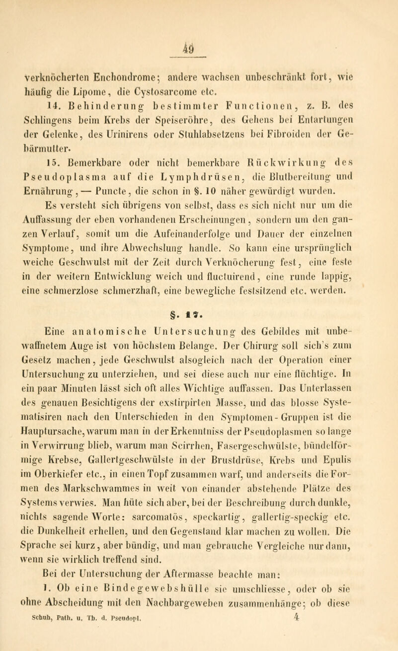 verknöcherten Enchondrome; andere wachsen unbeschränkt fort, wie häufig die Lipome, die Cystosarcome etc. 14. Behinderung bestimmter Functionen, z. B. des Schlingens beim Krebs der Speiseröhre, des Geliens bei Entartungen der Gelenke, des Urinirens oder Stuhlabselzens bei Fibroiden der Ge- bärmutter. 15. Bemerkbare oder nicht bemerkbare Rückwirkung des Pseudoplasma auf die Lymphdrüsen, die Blutbcreilung und Ernährung,— Puncte, die schon in §. 10 näher gewürdigt wurden. Es versieht sich übrigens von seihst, dass es sich nicht nur um die Auffassung der eben vorhandenen Erscheinungen, sondern um den gan- zen Verlauf, somit um die Aufeinanderfolge und Dauer der einzelnen Symptome, und ihre Abwechslung handle. So kann eine ursprünglich weiche GescliMulst mit der Zeit durch Verknöcherung fest, eine feste in der weitern Entwicklung weich und flucluirend, eine runde lappig, eine schmerzlose schmerzhaft, eine bewegliche festsitzend etc. werden. §. 1». Eine anatomische Untersuchung des Gebildes mit unbe- waffnetem Auge ist von höchstem Belange. Der Chirurg soll sich's zum Gesetz machen, jede Geschwulst alsogleich nach der Operation einer Untersuchung zu unterziehen, und sei diese auch nur eine flüchtige. In ein paar Minuten lässt sich oft alles Wichtige auffassen. Das Unterlassen des genauen Besichtigens der exstirpirten Masse, und das blosse Syste- matisiren nach den Unterschieden in den Symptomen-Gruppen ist die Hauptursache,warum man in derErkenntniss derPseudoplasmen solange in Verwirrung blieb, warum man Scirrhen, Fasergeschwülste, bündolför- mige Krebse, Gallertgeschwülste in der Brustdrüse, Krebs und Epulis im Oberkiefer etc., in einen Topf zusammen warf, und anderseits die For- men des Markschwammes in weit von einander abstehende Plätze des Systems verwies. Man hüte sich aber, bei der Beschreibung durch dunkle, nichts sagende Worte: sarcomatös, speckartig, gallertig-speckig etc. die Dunkelheit erhellen, und den Gegenstand klar machen zu wollen. Die Sprache sei kurz, aber bündig, und man gebrauche Vergleiche nur dann, wenn sie wirklich treffend sind. Bei der Untersuchung der Aftermasse beachte man; J. Ob eine Bindegewebshülle sie umschliesse, oder ob sie ohne Abscheidung mit den Nachbargeweben zusammenhänge; ob diese schuh, Path. u. Tb. d. Pseudopl. 4