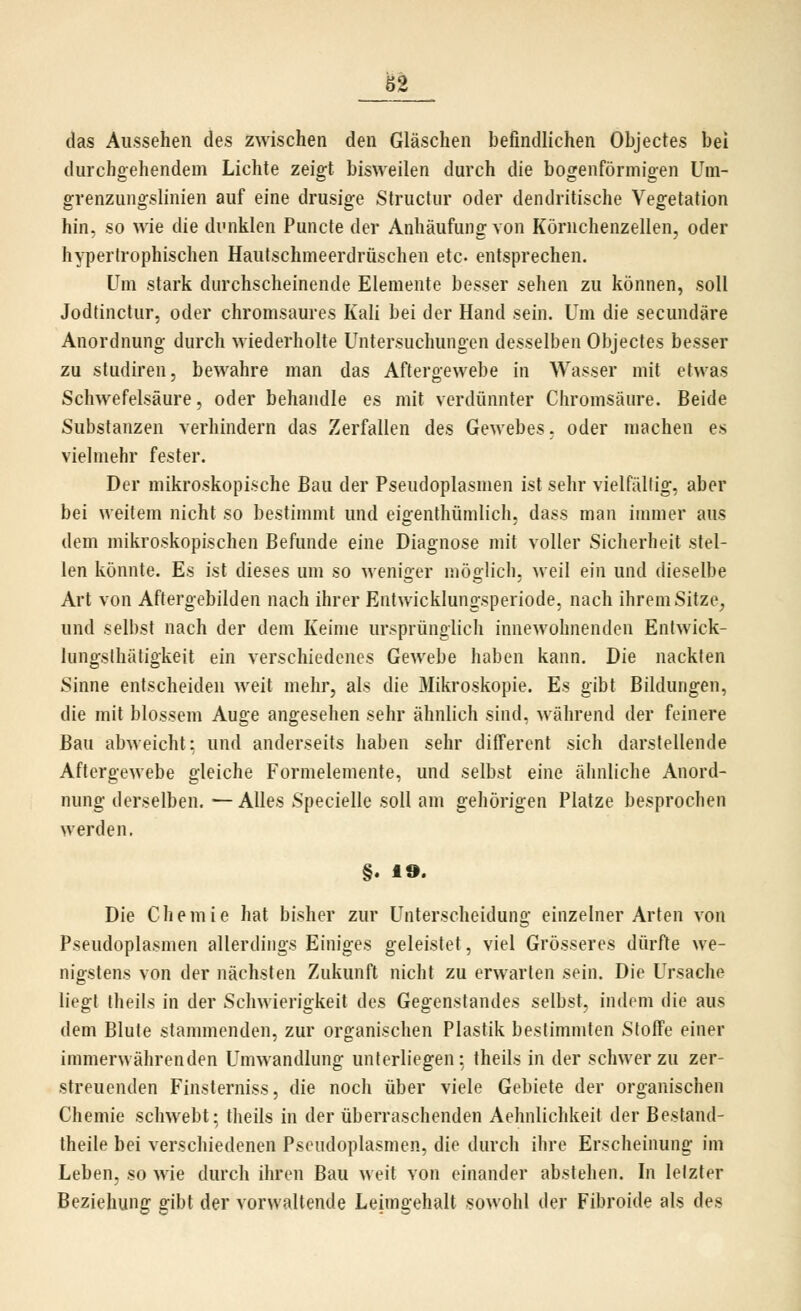 das Aussehen des zwischen den Gläschen befindlichen Objectes bei durchgehendem Lichte zeigt bisweilen durch die bogenförmigen Um- grenzungslinien auf eine drusige Structur oder dendritische Vegetation hin, so wie die dunklen Puncte der Anhäufung von Körnchenzellen, oder hypertrophischen Hautschmeerdrüschen etc. entsprechen. Um stark durchscheinende Elemente besser sehen zu können, soll Jodtinctur, oder chromsaures Kali bei der Hand sein. Um die secundäre Anordnung durch wiederholte Untersuchungen desselben Objectes besser zu Studiren, bewahre man das Aftergewebe in Wasser mit etwas Schwefelsäure, oder behandle es mit verdünnter Chromsäure. Beide Substanzen verhindern das Zerfallen des Gewebes, oder machen es vielmehr fester. Der mikroskopische Bau der Pseudoplasmen ist sehr vielfältig, aber bei weitem nicht so bestimmt und eigenthümlich, dass man immer aus dem mikroskopischen Befunde eine Diagnose mit voller Sicherheit stel- len könnte. Es ist dieses um so weniger möglich, weil ein und dieselbe Art von Aftergebilden nach ihrer Entwicklungsperiode, nach ihrem Sitze^ und selbst nach der dem Keime ursprünglich innewohnenden Entwick- lungsthätigkeit ein verschiedenes Gewebe haben kann. Die nackten Sinne entscheiden weit mehr, als die Mikroskopie. Es gibt Bildungen, die mit blossem Auge angesehen sehr ähnlich sind, während der feinere Bau abweicht: und anderseits haben sehr different sich darstellende Aftergewebe gleiche Formelemente, und selbst eine ähnliche Anord- nung derselben.— Alles Specielle soll am gehörigen Platze besprochen werden, §. 19. Die Chemie hat bisher zur Unterscheidung einzelner Arten von Pseudoplasmen allerdings Einiges geleistet, viel Grösseres dürfte we- nigstens von der nächsten Zukunft nicht zu erwarten sein. Die Ursache liegt theils in der Schwierigkeit des Gegenstandes selbst, indem die aus dem Blute stammenden, zur organischen Plastik bestimmten Stoffe einer immerwährenden Umwandlung unterliegen: theils in der schwer zu zer- streuenden Finsterniss, die noch über viele Gebiete der organischen Chemie schwebt; theils in der überraschenden Aehnlichkeit der Bestand- theile bei verschiedenen Pseudoplasmen, die durch ihre Erscheinung im Leben, so wie durch ihren Bau weit von einander abstehen. In letzter Beziehung gibt der vorwaltende Leimgehalt sowohl der Fibroide als des