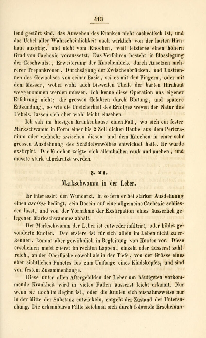 lend gestört sind, das Aussehen des Kranken nicht cachectisch ist, und das Uebel aller Wahrscheinlichkeit nach wirklich von der harten Hirn- haut ausging, und nicht vom Knochen, weil letzteres einen höhern Grad von Cachcxie voraussetzt. Das Verfahren besteht in Blosslegung der Geschwulst, Erweiterung der Knochenlücke durch Ansetzen meh- rerer Trepankronen, Durchsägung der Zwischenbrücken, und Lostren- nen des Gewächses von seiner Basis, sei es mit den Fingern, oder mit dem Messer, wobei wohl auch bisweilen Theile der harten Hirnhaut weggenommen werden müssen. Ich kenne diese Operation aus eigener Erfahrung nicht; die grossen Gefahren durch Blutung, und spätere Entzündung, so wie die Unsicherheit des Erfolges wegen der Natur des Uebels, lassen sich aber wohl leicht einsehen. Ich sah im hiesigen Krankenhause einen Fall, wo sich ein fester Markschwamm in Form einer bis 2 Zoll dicken Haube aus dem Pericra- nium oder vielmehr zwischen diesem und dem Knochen in einer sehr grossen Ausdehnung des Schädelgewölbes entwickelt halte. Er wurde exstirpirt. Der Knochen zeigte sich allenthalben rauh und uneben , und musste stark abgekratzt werden. §. «1. Mai'kschwamm in der Leber. Er interessirt den Wundarzt, in so fern er bei starker Ausdehnung einen ascites bedingt, sein Dasein auf eine allgemeine Cachexie schlies- sen lässt, und von der Vornahme der Exstirpation eines äusserlich ge- legenen Markschwammes abhält. Der Markschwamm der Leber ist entweder infiltrirt, oder bildet ge- sonderte Knoten. Der erstere ist für sich allein im Leben nicht zu er- kennen, kommt aber gewöhnlich in Begleitung von Knoten vor. Diese erscheinen meist zuerst im rechten Lappen, einzeln oder äusserst zahl- reich , an der Oberfläche sowohl als in der Tiefe, von der Grösse eines eben sichtlichen Punctes bis zum Umfange eines Kindskopfes, und sind von festem Zusammenhange. Diese unter allen Aftergebilden der Leber um häufigsten vorkom- mende Krankheit wird in vielen Fällen äusserst leicht erkannt. Nur wenn sie noch im Beginn ist, oder die Knoten sich ausnahmsweise nur in der Mitte der Substanz entwickeln, entgeht der Zustand der Untersu- chung. Die erkennbaren Fälle zeichnen sich dui'ch folgende Erscheinun-