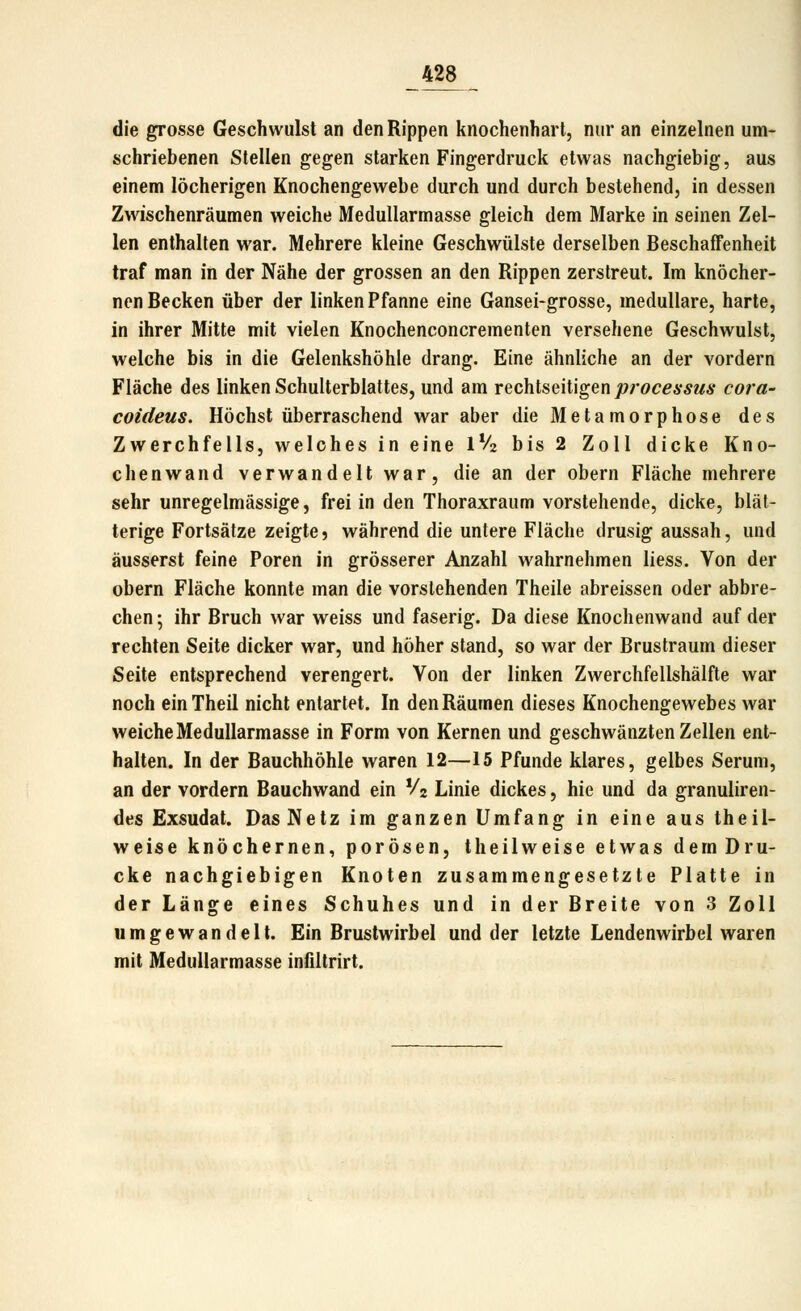 die grosse Geschwulst an den Rippen knochenhart, nur an einzelnen um- schriebenen Stellen gegen starken Fingerdruck etwas nachgiebig, aus einem löcherigen Knochengewebe durch und durch bestehend, in dessen Zwischenräumen weiche Medullarmasse gleich dem Marke in seinen Zel- len enthalten war. Mehrere kleine Geschwülste derselben Beschaffenheit traf man in der Nähe der grossen an den Rippen zerstreut. Im knöcher- nen Becken über der linken Pfanne eine Gansei-grosse, medulläre, harte, in ihrer Mitte mit vielen Knochenconcrementen versehene Geschwulst, welche bis in die Gelenkshöhle drang. Eine ähnliche an der vordem Fläche des linken Schulterblattes, und am rechtseitigen Processus cora- coideus. Höchst überraschend war aber die Metamorphose des Zwerchfells, welches in eine IV2 bis 2 Zoll dicke Kno- chenwand verwandelt war, die an der obern Fläche mehrere sehr unregelmässige, frei in den Thoraxraum vorstehende, dicke, blät- terige Fortsätze zeigte? während die untere Fläche drusig aussah, und äusserst feine Poren in grösserer Anzahl wahrnehmen liess. Von der obern Fläche konnte man die vorstehenden Theile abreissen oder abbre- chen; ihr Bruch war weiss und faserig. Da diese Knochenwand auf der rechten Seite dicker war, und höher stand, so war der Brustraum dieser Seite entsprechend verengert. Von der linken Zwerchfellshälfte war noch einTheil nicht entartet. In den Räumen dieses Knochengewebes war weiche Medullarmasse in Form von Kernen und geschwänzten Zellen ent- halten. In der Bauchhöhle waren 12—15 Pfunde klares, gelbes Serum, an der vordem Bauchwand ein V2 Linie dickes, hie und da granuliren- des Exsudat. Das Netz im ganzen Umfang in eine aus theil- weise knöchernen, porösen, theilweise etwas dem Dru- cke nachgiebigen Knoten zusammengesetzte Platte in der Länge eines Schuhes und in der Breite von 3 Zoll umgewandelt. Ein Brustwirbel und der letzte Lendenwirbel waren mit Medullarmasse infiltrirt.