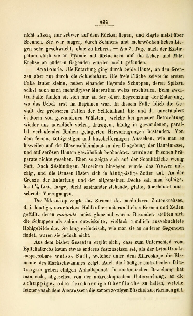 nicht sitzen, nur schwer auf dem Rücken liegen, und klagte meist über Brennen. Sie war mager, durch Schmerz und mehrwöchenlliches Lie- gen sehr geschwächt, ohne zu fiebern. — Am 7. Tage nach der Exstir- pation starb sie an Pyämie mit Metaslasen auf die Leber und Milz. Krebse an anderen Gegenden wurden nicht gefunden. Anatomie. Die Entartung ging durch beide Häute, an den Gren- zen aber nur durch die Schleimhaut. Die freie Fläche zeigte im ersten Falle lauter kleine, neben einander liegende Schuppen, deren Spitzen selbst noch nach mehrtägiger Maceration weiss erschienen. Beim zwei- ten Falle fanden sie sich nur an der obern Begrenzung der Entartung, wo das Uebel erst im Beginnen war. In diesem Falle blieb die Ge- stalt der grösseren Falten der Schleimhaut hie und da unverändert in Form von gewundenen Wülsten , welche bei genauer Betrachtung wieder aus unendlich vielen, drusigen, häufig in gewundenen, paral- lel verlaufenden Reihen gelagerten Hervorragungen bestanden. Von dem feinen, zottigästigen und büschelförmigen Aussehen, wie man es bisweilen auf der Blasenschleimhaut in der Umgebung der Hauptmasse, und auf serösen Häuten gewöhnlich beobachtet, wurde am frischen Prä- parate nichts gesehen. Eben so zeigte sich auf der Schnittfläche wenig Saft. Nach 24stündigeni Maceriren hingegen wurde das Wasser mil- chig, und die Drusen lösten sich in häutig-ästige Zotten auf. An der Grenze der Entartung und der allgemeinen Decke sah man kolbige, bis 1 Vj Linie lange, dicht aneinander stehende, glatte, überhäutet aus- sehende Vorragungen. Das Mikroskop zeigte das Stroma des medullären Zottenkrebses, d. i. häutige, structurlose Hohlkolben mit rundlichen Kernen und Zellen gefüllt, deren nucleoli meist glänzend waren. Besonders stellten sich die Schuppen als schön entwickelte, vielfach rundlich ausgebuchtete Hohlgebilde dar. So lang-cylindrisch, wie man sie an anderen Gegenden findet, waren sie jedoch nicht. Aus dem bisher Gesagten ergibt sich, dass zum Unterschied vom Epitelialkrebs kaum etwas anderes festzusetzen sei, als der beim Drucke auspressbare weisse Saft, welcher unter dem Mikroskope die Ele- mente des Markschwammes zeigt. Auch die häufiger eintretenden Blu- tungen geben einigen Anhaltspunct. In anatomischer Beziehung hat man sich, abgesehen von der mikroskopischen Untersuchung, an die schuppige, oder feinkörnige 0 berfläche zu halten, welche letztere nach dem Auswässern die zarten zottigen Büschel zu erkennen gibt.