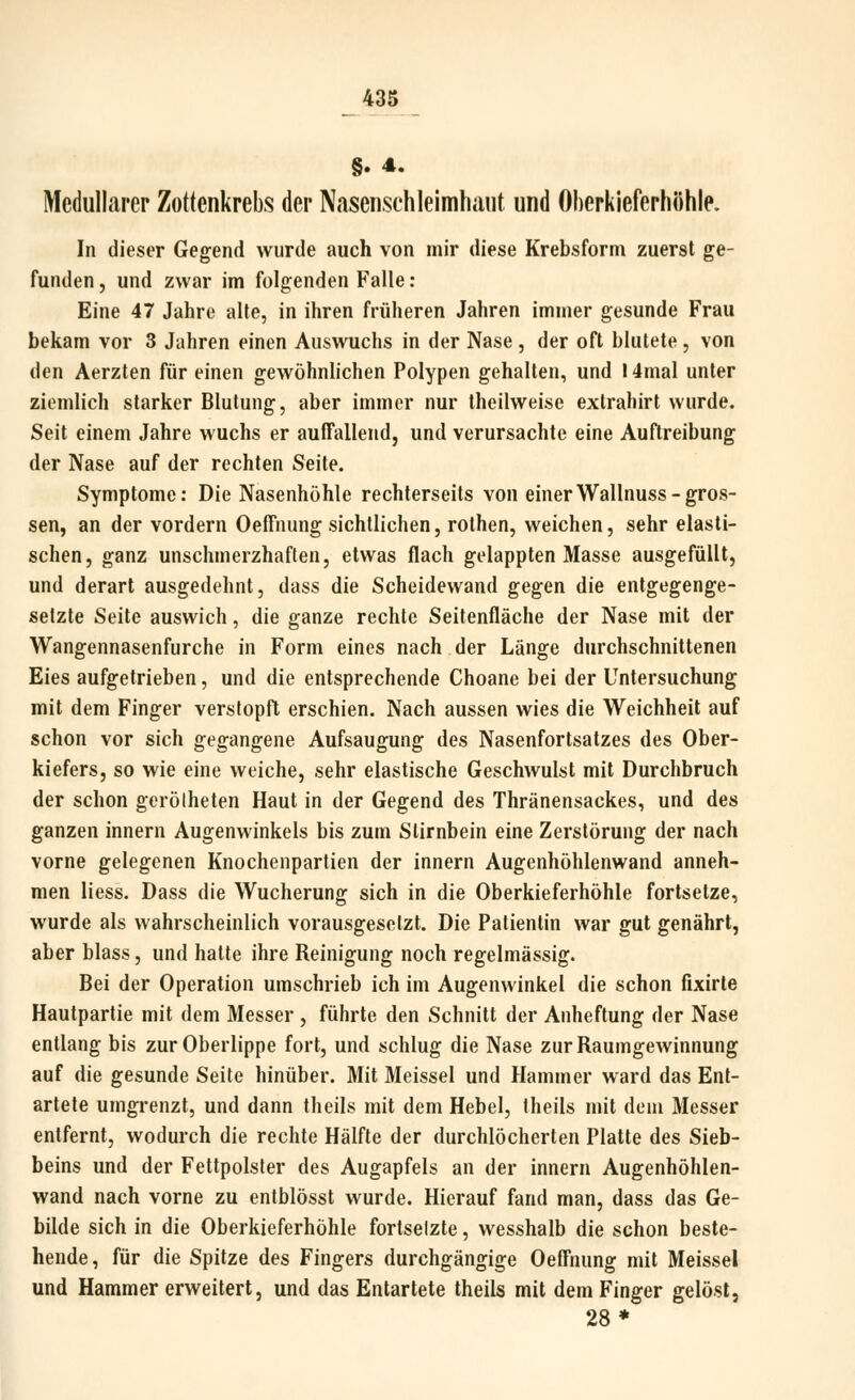 Medullärer Zottenkrebs der Naseiisehleimhiint und Oherkieferhöhle. In dieser Gegend wurde auch von mir diese Krebsform zuerst ge- funden , und zwar im folgenden Falle: Eine 47 Jahre alte, in ihren früheren Jahren immer gesunde Frau bekam vor 3 Jahren einen Auswuchs in der Nase, der oft blutete, von den Aerzten für einen gewöhnlichen Polypen gehalten, und 14mal unter ziemlich starker Blutung, aber immer nur theilweise extrahirt wurde. Seit einem Jahre wuchs er auffallend, und verursachte eine Auftreibung der Nase auf der rechten Seite. Symptome: Die Nasenhöhle rechterseits von einerWallnuss-gros- sen, an der vordem Oeffnung sichtlichen, rothen, weichen, sehr elasti- schen, ganz unschmerzhaften, etwas flach gelappten Masse ausgefüllt, und derart ausgedehnt, dass die Scheidewand gegen die entgegenge- setzte Seite auswich, die ganze rechte Seitenfläche der Nase mit der Wangennasenfurche in Form eines nach der Länge durchschnittenen Eies aufgetrieben, und die entsprechende Choane bei der Untersuchung mit dem Finger verstopft erschien. Nach aussen wies die Weichheit auf schon vor sich gegangene Aufsaugung des Nasenfortsatzes des Ober- kiefers, so wie eine weiche, sehr elastische Geschwulst mit Durchbruch der schon gerölheten Haut in der Gegend des Thränensackes, und des ganzen innern Augenwinkels bis zum Stirnbein eine Zerstörung der nach vorne gelegenen Knochenpartien der innern Augenhöhlenwand anneh- men liess. Dass die Wucherung sich in die Oberkieferhöhle fortsetze, wurde als wahrscheinlich vorausgesetzt. Die Patientin war gut genährt, aber blass, und hatte ihre Reinigung noch regelmässig. Bei der Operation umschrieb ich im Augenwinkel die schon fixirte Hautpartie mit dem Messer , führte den Schnitt der Anheftung der Nase entlang bis zur Oberlippe fort, und schlug die Nase zur Raumgewinnung auf die gesunde Seite hinüber. Mit Meissel und Hammer ward das Ent- artete umgrenzt, und dann theils mit dem Hebel, theils mit dem Messer entfernt, wodurch die rechte Hälfte der durchlöcherten Platte des Sieb- beins und der Fettpolster des Augapfels an der innern Augenhöhlen- wand nach vorne zu entblösst wurde. Hierauf fand man, dass das Ge- bilde sich in die Oberkieferhöhle fortsetzte, wesshalb die schon beste- hende, für die Spitze des Fingers durchgängige Oeffnung mit Meissel und Hammer erweitert, und das Entartete theils mit dem Finger gelöst, 28*