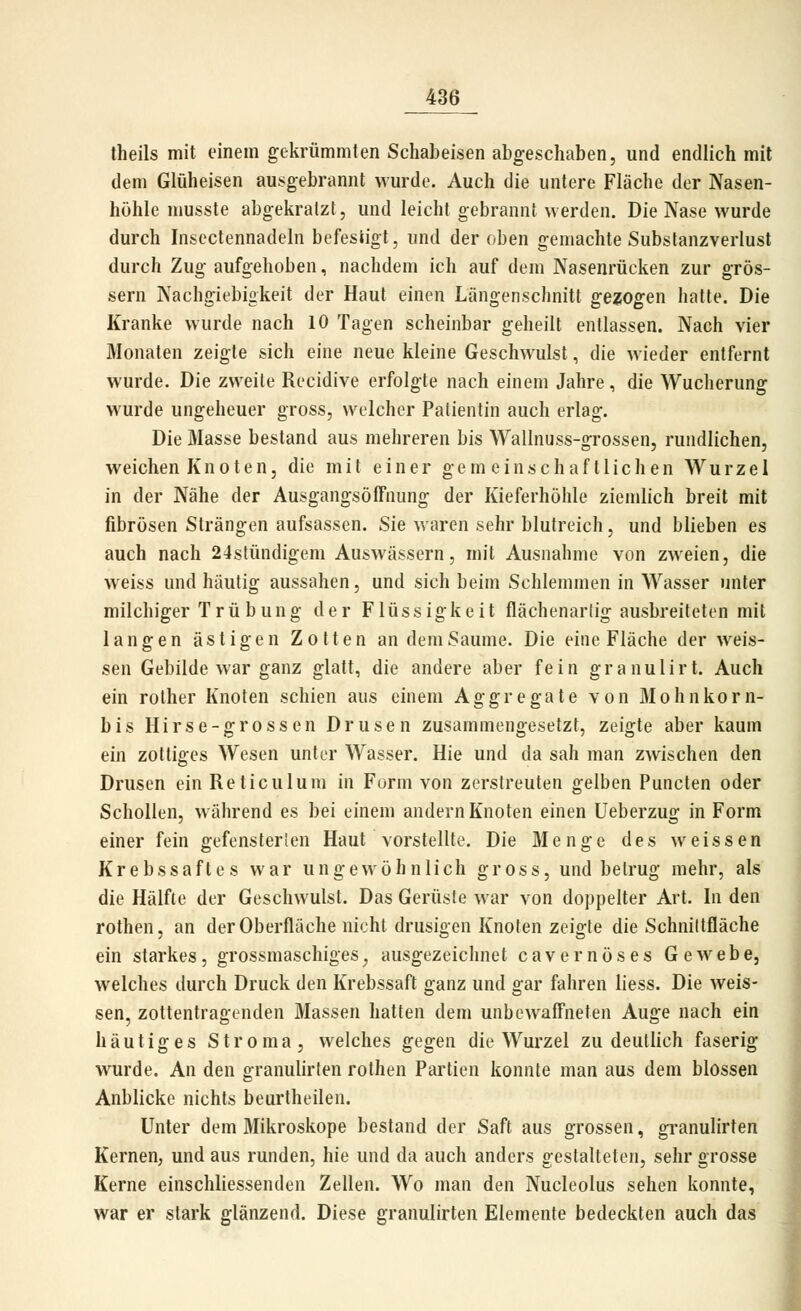 theils mit einem gekrümmten Schabeisen abgeschaben, und endlich mit dem Glüheisen ausgebrannt wurde. Auch die untere Fläche der Nasen- höhle musste abgekratzt, und leicht gebrannt werden. Die Nase wurde durch Insectennadeln befesiigt, und der oben gemachte Substanzverlust durch Zug aufgehoben, nachdem ich auf dem Nasenrücken zur grös- sern Nachgiebigkeit der Haut einen Längenschnitt gezogen hatte. Die Kranke wurde nach 10 Tagen scheinbar geheilt entlassen. Nach vier Monaten zeigte sich eine neue kleine Geschwulst, die wieder entfernt wurde. Die zweite Recidive erfolgte nach einem Jahre, die Wucherung wurde ungeheuer gross, welcher Patientin auch erlag. Die Masse bestand aus mehreren bis Wallnuss-grossen, rundlichen, weichen Knoten, die mit einer gemeinschaftlichen Wurzel in der Nähe der AusgangsöfFnung der Kieferhöhle ziemlich breit mit fibrösen Strängen aufsassen. Sie waren sehr blutreich, und blieben es auch nach 24stündigem Auswässern, mit Ausnahme von zweien, die weiss und häutig aussahen, und sich beim Schlemmen in Wasser unter milchiger Trübung der Flüssigkeit flächenarlig ausbreiteten mit langen ästigen Zotten an dem Saume. Die eine Fläche der weis- sen Gebilde war ganz glatt, die andere aber fein granulirt. Auch ein rother Knoten schien aus einem Aggregate von Mohnkorn- bis Hirse-grossen Drusen zusammengesetzt, zeigte aber kaum ein zottiges Wesen unter Wasser. Hie und da sah man zwischen den Drusen ein Reticulum in Form von zerstreuten gelben Puncten oder Schollen, während es bei einem andern Knoten einen Ueberzug in Form einer fein gefensterien Haut vorstellte. Die Menge des weissen Krebssaftes war ungewöhnlich gross, und betrug mehr, als die Hälfte der Geschwulst. Das Gerüste war von doppelter Art. In den rothen, an der Oberfläche nicht drusigen Knoten zeigte die Schnittfläche ein starkes, grossmaschiges^ ausgezeichnet cavernöses Gewebe, welches durch Druck den Krebssaft ganz und gar fahren liess. Die weis- sen, zottentragenden Massen hatten dem unbcwaff'nefen Auge nach ein häutiges Stroma, welches gegen die Wurzel zu deutlich faserig wurde. An den granulirten rothen Partien konnte man aus dem blossen Anblicke nichts beurtheilen. Unter dem Mikroskope bestand der Saft aus grossen, gi-anulirten Kernen, und aus runden, hie und da auch anders gestalteten, sehr grosse Kerne einschliessenden Zellen. Wo man den Nucleolus sehen konnte, war er stark glänzend. Diese granulirten Elemente bedeckten auch das