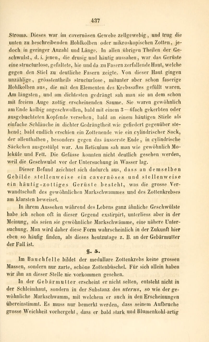 SlroniP. Dieses war im cavernösen Gewebe zellgcwebig, und trug' die unten zu beschreibenden Ilohlkülben oder mikroskopischen Zotten, je- doch in geringer Anzahl und Längo. In allen übrigen Theilen der Ge- schwulst, d. i. jenen, die drusig und häutig aussahen, war das Gerüste eine strnclurlose. gefaltete, hie und da zu Fasern zerfallende Haut, welche gegen den Stiel zu deutliche Fasern zeigte. Von dieser Haut gingen unzählige, grössfentheils structurlose, mitunter aber schon faserige Hohlkolben aus, die mit den Elementen des Krebssaftes gefüllt waren. Am längsten, und am dichtesten gedrängt sah man sie an dem schon mit freiem Auge zottig erscheinenden Saume. Sie waren gewöhnlich am Ende kolbig angeschwollen, bald mit einem 3—6fach gekerbten oder ausgebuchteten Kopfende versehen, bald an einem häutigen Stiele als einfache Schläuche in dichter Gedrängtheit wie gefiedert gegenüber ste- hend 5 bald endlich erschien ein Zottenende wie ein cylindrischer Sack, der allenthalben, besonders gegen das äusserste Ende, in cylindrische Säckchen ausgestülpt war. Am Reticulum sah man wie gewöhnlich Mo- leküle und Fett. Die Gefässe konnten nicht deutlich gesehen werden, weil die Geschwulst vor der Untersuchung in Wasser lag. Dieser Befund zeichnet sich dadurch aus, dass an demselben Gebilde stellenweise ein cavernöses und stellenweise ein häutig-zottiges Gerüste besteht, was die grosse Ver- wandtschaft des gewöhnlichen Markschwammes und des Zottenkrebses am klarsten beweiset. In ihrem Aussehen während des Lebens ganz ähnliche Geschwülste habe ich schon oft in dieser Gegend exstirpirt, unterliess aber in der Meinung, als seien sie gewöhnliche Markschwämme, eine nähere Unter- suchung. Man wird daher diese Form wahrscheinlich in der Zukunft hier eben so häufig finden, als dieses heutzutage z. B. an der Gebärmutter der Fall ist. Im Bauchfelle bildet der medulläre Zottenkrebs keine grossen Massen, sondern nur zarte, schöne Zottenbüschel. Für sich allein haben wir ihn an dieser Stelle nie vorkommen gesehen. In der Gebärmutter erscheint er nicht selten, entsteht nicht in der Schleimhaut, sondern in der Substanz des Uterus^ so wie der ge- wöhnliche Markschwamm, mit welchem er auch in den Erscheinungen übereinstimmt. Es muss nur bemerkt werden, dass seinem Aufbruche gi'osse Weichheit vorhergeht, dass er bald stark und ßlumenkohl-artig