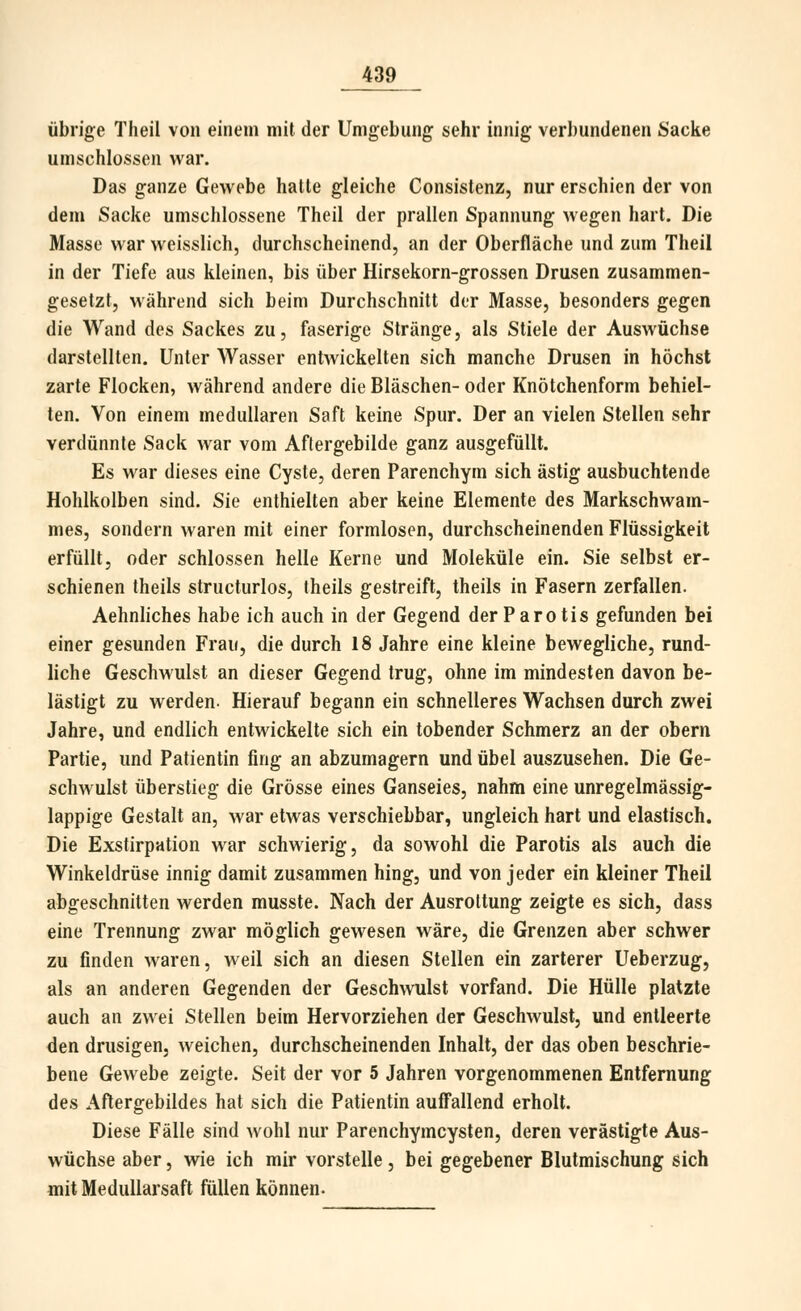 übrige Theil von einem mit der Umgebung sehr innig verbundenen Sacke umschlossen war. Das ganze Gewebe hatte gleiche Consistenz, nur erschien der von dem Sacke umschlossene Theil der prallen Spannung wegen hart. Die Masse war weisslich, durchscheinend, an der Oberfläche und zum Theil in der Tiefe aus kleinen, bis über Hirsekorn-grossen Drusen zusammen- gesetzt, während sich beim Durchschnitt der Masse, besonders gegen die Wand des Sackes zu, faserige Stränge, als Stiele der Auswüchse darstellten. Unter Wasser entwickelten sich manche Drusen in höchst zarte Flocken, während andere die Bläschen- oder Knötchenform behiel- ten. Von einem medullären Saft keine Spur. Der an vielen Stellen sehr verdünnte Sack war vom Aftergebilde ganz ausgefüllt. Es war dieses eine Cyste, deren Parenchym sich ästig ausbuchtende Hohlkolben sind. Sie enthielten aber keine Elemente des Markschwam- mes, sondern waren mit einer formlosen, durchscheinenden Flüssigkeit erfüllt, oder schlössen helle Kerne und Moleküle ein. Sie selbst er- schienen theils structurlos, theils gestreift, theils in Fasern zerfallen. Aehnliches habe ich auch in der Gegend der Parotis gefunden bei einer gesunden Frau, die durch 18 Jahre eine kleine bewegliche, rund- liche Geschwulst an dieser Gegend trug, ohne im mindesten davon be- lästigt zu werden- Hierauf begann ein schnelleres Wachsen durch zwei Jahre, und endlich entwickelte sich ein tobender Schmerz an der obern Partie, und Patientin fing an abzumagern und übel auszusehen. Die Ge- schwulst überstieg die Grösse eines Ganseies, nahm eine unregelmässig- lappige Gestalt an, war etwas verschiebbar, ungleich hart und elastisch. Die Exstirpation war schwierig, da sowohl die Parotis als auch die Winkeldrüse innig damit zusammen hing, und von jeder ein kleiner Theil abgeschnitten werden musste. Nach der Ausrottung zeigte es sich, dass eine Trennung zwar möglich gewesen wäre, die Grenzen aber schwer zu finden waren, weil sich an diesen Stellen ein zarterer Ueberzug, als an anderen Gegenden der Geschwulst vorfand. Die Hülle platzte auch an zwei Stellen beim Hervorziehen der Geschwulst, und entleerte den drusigen, weichen, durchscheinenden Inhalt, der das oben beschrie- bene Gewebe zeigte. Seit der vor 5 Jahren vorgenommenen Entfernung des Aflergebildes hat sich die Patientin auffallend erholt. Diese Fälle sind wohl nur Parenchymcysten, deren verästigte Aus- wüchse aber, wie ich mir vorstelle , bei gegebener Blutraischung sich mit MeduUarsaft füllen können.