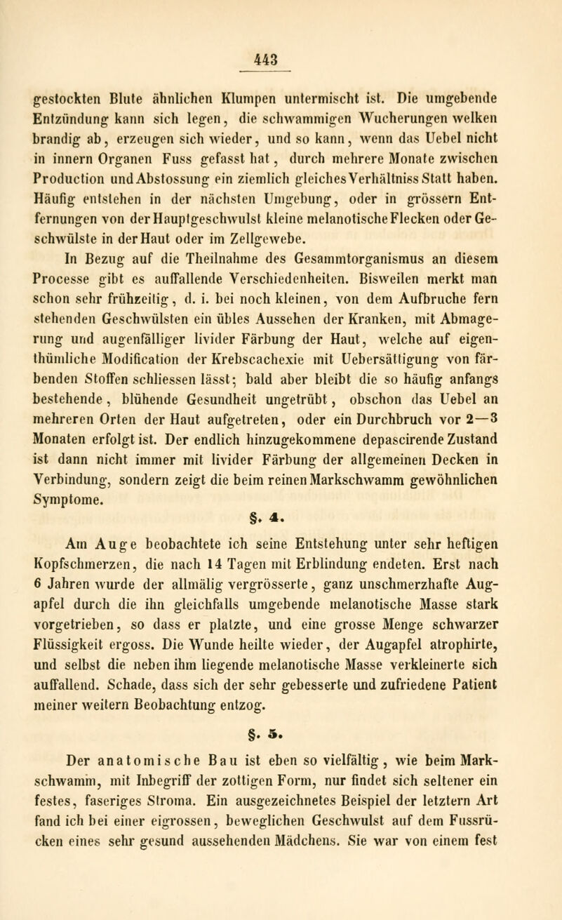 gestockten Blute ähnlichen Klumpen untermischt ist. Die umgebende Entzündung kann sich legen, die schwammigen Wucherungen welken brandig ab, erzeugen sich wieder, und so kann, wenn das Uebel nicht in Innern Organen Fuss gefasst hat, durch mehrere Monate zwischen Production undAbstossung ein ziemlich gleichesVerhältniss Statt haben. Häufig entstehen in der nächsten Umgebung, oder in grössern Ent- fernungen von der Hauptgeschwulst kleine melanotische Flecken oder Ge- schwülste in der Haut oder im Zellgewebe. In Bezug auf die Theilnahme des Gesammtorganismus an diesem Processe gibt es auffallende Verschiedenheiten. Bisweilen merkt man schon sehr frühzeitig, d. i. bei noch kleinen, von dem Aufbruche fern stehenden Geschwülsten ein übles Aussehen der Kranken, mit Abmage- rung und augenfälliger livider Färbung der Haut, welche auf eigen- thündiche Modification der Krebscachexie mit Uebersätfigung von fär- benden Stoffen schliessen lässt; bald aber bleibt die so häufig anfangs bestehende , blühende Gesundheit ungetrübt, obschon das Uebel an mehreren Orten der Haut aufgetreten, oder ein Durchbruch vor 2—3 Monaten erfolgt ist. Der endlich hinzugekommene depascirende Zustand ist dann nicht immer mit livider Färbung der allgemeinen Decken in Verbindung, sondern zeigt die beim reinen Markschwamm gewöhnlichen Symptome. §. 4. Am Auge beobachtete ich seine Entstehung unter sehr heftigen Kopfschmerzen, die nach 14 Tagen mit Erblindung endeten. Erst nach 6 Jahren wurde der allmälig vergrösserte, ganz unschmerzhafte Aug- apfel durch die ihn gleichfalls umgebende melanotische Masse stark vorgetrieben, so dass er platzte, und eine grosse Menge schwarzer Flüssigkeit ergoss. Die VTunde heilte wieder, der Augapfel atrophirte, und selbst die neben ihm liegende melanotische Masse verkleinerte sich auffallend. Schade, dass sich der sehr gebesserte und zufriedene Patient meiner weitern Beobachtung entzog. §. 5. Der anatomische Bau ist eben so vielfältig, wie beim Mark- schwamm, mit Inbegriff der zottigen Form, nur findet sich seltener ein festes, faseriges Sfroma. Ein ausgezeichnetes Beispiel der letztern Art fand ich bei einer eigrossen, beweglichen Geschwulst auf dem Fussrü- cken eines sehr gesund aussehenden Mädchens. Sie war von einem fest