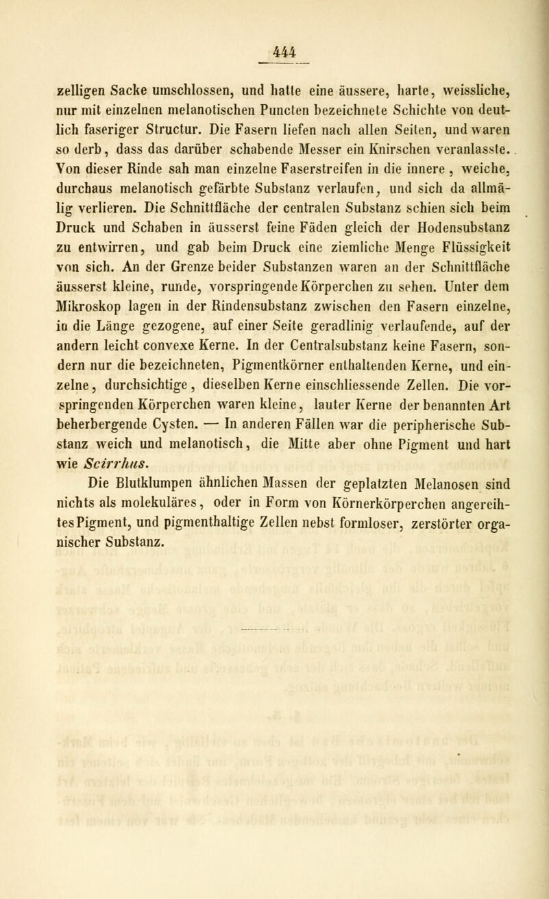 zelligen Sacke umschlossen, und hatte eine äussere, harte, vveissliche, nur mit einzelnen melanotischen Puncfen bezeichnete Schichte von deut- lich faseriger Structur. Die Fasern liefen nach allen Seiten, und waren so derb, dass das darüber schabende Messer ein Knirschen veranlasste. Von dieser Rinde sah man einzelne Faserstreifen in die innere , Aveiche, durchaus melanotisch gefärbte Substanz verlaufen^ und sich da allmä- lig verlieren. Die Schnittfläche der centralen Substanz schien sich beim Druck und Schaben in äusserst feine Fäden gleich der Hodensubstanz zu entwirren, und gab beim Druck eine ziemliche Menge Flüssigkeit von sich. An der Grenze beider Substanzen waren an der Schnittfläche äusserst kleine, runde, vorspringende Körperchen zu sehen. Unter dem Mikroskop lagen in der Rindensubstanz zwischen den Fasern einzelne, in die Länge gezogene, auf einer Seite geradlinig verlaufende, auf der andern leicht convexe Kerne. In der Centralsubstanz keine Fasern, son- dern nur die bezeichneten, Pigmentkörner enthaltenden Kerne, und ein- zelne, durchsichtige, dieselben Kerne einschliessende Zellen. Die vor- springenden Körperchen waren kleine, lauter Kerne der benannten Art beherbergende Cysten. — In anderen Fällen war die peripherische Sub- stanz weich und melanotisch, die Mitte aber ohne Pigment und hart wie Scirrhus. Die Blutklumpen ähnlichen Massen der geplatzten Melanosen sind nichts als molekulares, oder in Form von Körnerkörperchen angereih- tes Pigment, und pigmenthaltige Zellen nebst formloser, zerstörter orga- nischer Substanz.