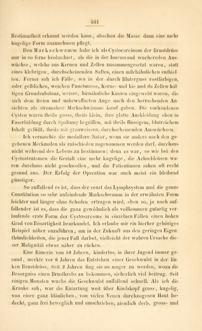 Besfimmllieit erkannt werden kann, obschon die Masse daini eine mein- kug(dige Form anziinelinien pllegt. Den Mark seil \va in in habe ich alsCy-sloi^nreiiioin der ßriLsIdrüse nur in so ferne beobachtet, als die in der lnii('in\aiid wuchernden Aus- wüchse , welche aus Kernen und Zellen zusainmenoeselzl \\areii, statt eines klebrigen^ durchscheinenden Saftes, einen niilcliähiilit lieii enlhiel- len. Ferner sah ich Fälle, wo in der durch ßliihrguss rostfarbigen^ oder g-elblichen, weichen Punclinasse, Kerne- und hie und da Zejlen-häl- ligen Grundsubslanz, weisse, hinuihiiliclie Kiioleii eiiigewel»! Nvaren, die sich dem freien und unbewaü'neten Auge nach den herrsclienden An- sichten als sIromalose Markschwämine kund gaben. Die voriiaiulenen Cysten waren theils gross, theils klein, ihre glalle Auskleidung eben in Faserbildung durch Spallung begriffen, mit theils flüssigem, blutreichem Inhalt gefüllt, theils mit graiiweissen, durchscheinenden Auswüchsen. Ich vermochte die medulläre Naiur, wenn sie anders nach den ge- gebenen Merkmalen als entschieden angenommen werden darf, durchaus nicht während des Lebens zu beslimmeii; denn es war, so wie bei den Cystosteatomen die Gestalt eine mehr kugelige, die Achseldiüsen wa- ren durchaus nicht geschwollen^ und die Patientinnen sahen oft recht gesund aus. Der Erfolg der Operation war auch meist ein bleibend günstiger. So auffallend es ist, dass der sonst das Lymphsystem und die ganze Constitution so sehr anfeindende Markschwamm in der erwähnten Form leichter und länger ohne Schaden ertragen wird, eben so, ja noch auf- fallender ist es, dass die ganz gewöhnlich als vollkommen gutartig ver- laufende erste Form der Cystosarcome in einzelnen Fällen einen hohen Grad von Bösartigkeit beurkundet. Ich erlaube mir ein hierher gehöriges Beispiel näher anzuführen, um in der Zukunft aus den geringen Eigen- thümlichkeiten, die jener Fall darbot, vielleicht der wahren Ursache die- ser Malignität etwas näher zu rücken. Eine Bäuerin von 50 Jahren, kinderlos, in ihrer Jugend immer ge- sund, merkte vor 6 Jahren das Entstehen einer Geschwulst in der lin- ken Brustdrüse. Seit 2 Jahren fing sie an mager zu werden, wozu die Besorgniss einen Brustkrebs zu bekommen, sicherlich viel beitrug. Seit einigen Monaten wuchs die Geschwulst auffallend schnell. Als ich die Kranke sah, war die Entartung weit über Kindskopf gross, kugelig, von einer ganz bläulichen, von vielen Venen durchzogenen Haut be- deckt, ganz frei beweglich und umschrieben, ziemlich derb, gross- und