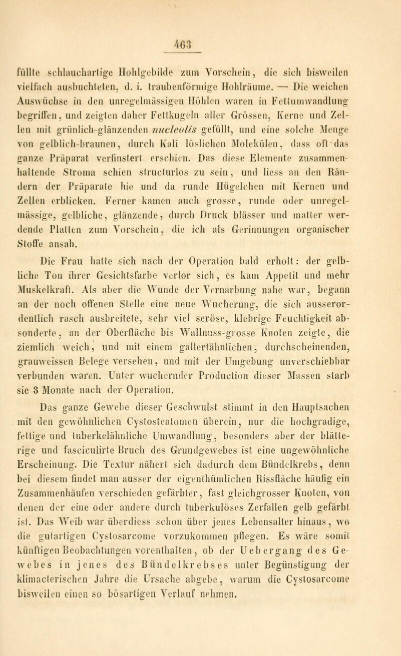 füllte sclilauchartlge Holilgobilde zum Vorschein, die sich bisweilen vielfacii ausbuchlelen, d. i. Iraubonfürniiüe Hohlräume. — Die weichen Auswüchse in den unregelmässigen Höhlen waren in Fellumwandlung begrilFen, und zeigten daher Feltkugeln aller Grössen, Kerne und Zel- len mit grünlich-glänzenden nucleolis gefüllt, und eine solche Menge von gelblich-braunen, durch Kali löslichen Älolekülen, dass oft das ganze Präparat verlinsterl erschien. Das ihese Elemente zusammen- hallende Strouia schien structurlos zu sein, und Hess an den Hän- dern der Präparate hie und da runde Hügelchen mit Kernen und Zellen erblicken. Ferner kamen auch grosse, runde oder unregel- mässige, gelbliche, glänzende, durch Druck blässer und matter wer- dende Platten zum Vorschein, die ich als Gerinnungen organischer Stoffe ansah. Die Frau hatte sich nach der Operation bald erholt: der gelb- liche Ton ihrer Gesichtsfarbe verlor sich, es kam Appetit und mehr Muskelkraft. Als aber die Wunde der Vernarbung nahe war, begann an der noch offenen Stelle eine neue Wucherung, die sich ausseror- dentlich rasch ausbreitete, sehr viel seröse, klebrige Feuchtigkeit ab- sonderte, an der Oberfläche bis Wallnuss-grosse Knoten zeigte, die ziemlich weich, und mit einem gallertähnlichen, durchscheinenden, grauweissen Belege versehen, und mit der Umgebung unverschiebbar verbunden waren. Unter wuchernder Production dieser Massen starb sie 3 Monate nach der Operation. Das ganze Gewebe dieser Geschwulst stinuut in den Hauptsachen mit den gewöhnlichen Cystosteatomen überein, nur die hochgradige, fettige und tuberkelähnliche Umwandlung, besonders aber der blätte- rige und fasciculirte Bruch des Gruudgewebes ist eine ungewöhnliche Erscheinung. Die Textur nähert sich dadurch dem Bündelkrebs, denn bei diesem findet man ausser der eigenthümlichen Rissfläche häufig ein Zusammenhäufen verschieden gefärbter, fast gleichgrosser Knoten, von denen der eine oder andere durch tuberkulöses Zerfallen gelb gefärbt ist. Das Weib war überdiess schon über jenes Lebensalter hinaus, wo die gutartigen Cystosarcome vorzukommen pflegen. Es wäre somit künftigen Beobachtungen vorenthalten, ob der Uebergang des Ge webes in jenes des Bündelkrebses unter Begünstigung der klimacterischen Jahre die Ursache abgebe, warum die Cystosarcome bisweilen einen so bösartigen Verlauf nehmen.