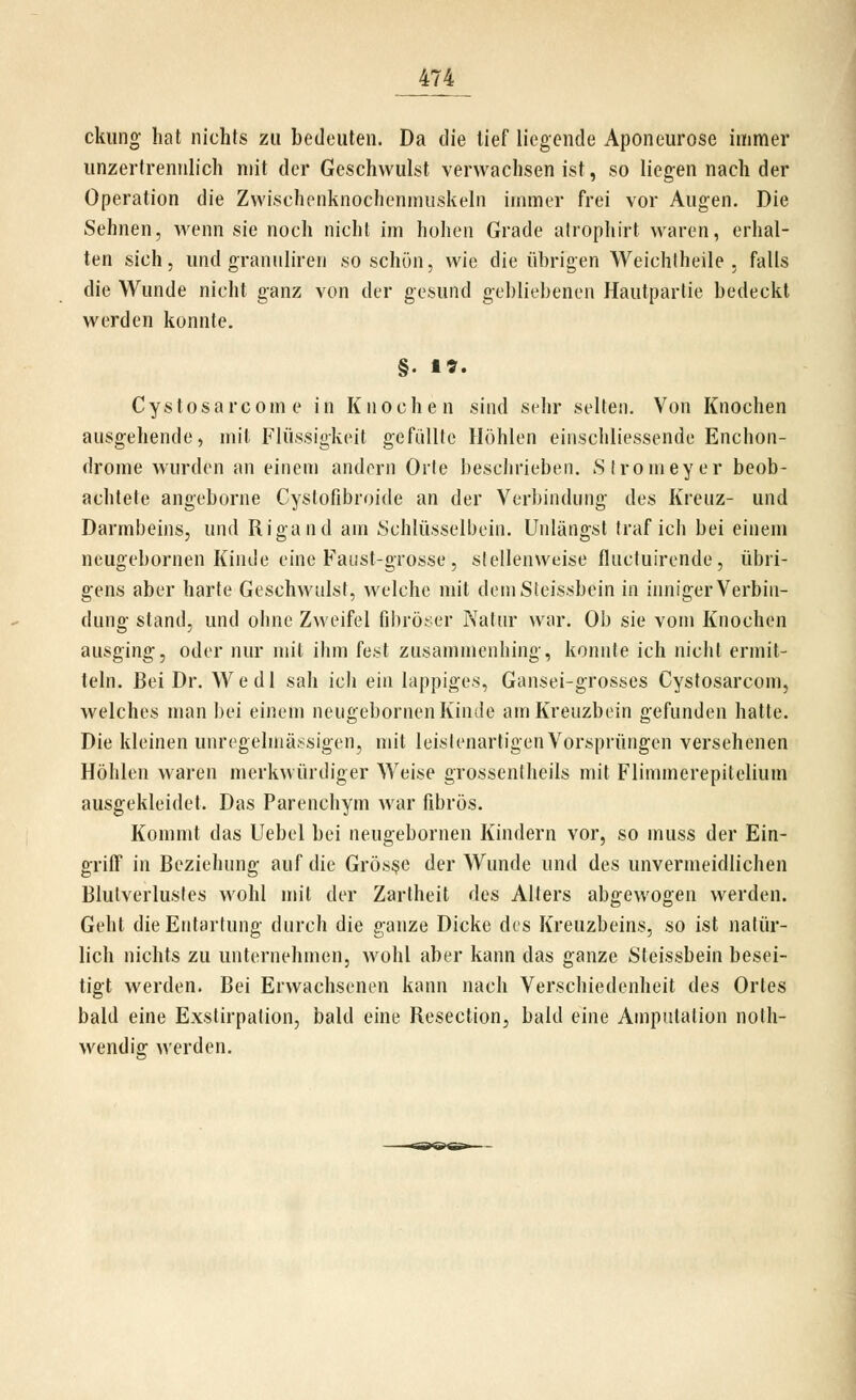 ckiing hat nichts zu bedeuten. Da die tief liegende Aponeurose immer unzertrennlich mit der Geschwulst verwachsen ist, so liegen nach der Operation die Zwischenknochenmuskeln immer frei vor Augen. Die Sehnen, wenn sie noch nicht im hohen Grade atrophirt waren, erhal- ten sich, und granuliren so schön, wie die übrigen Weichlheile . falls die Wunde nicht ganz von der gesund gebliebenen Hautparlie bedeckt werden konnte. §. 1». Cystosarcome in Knochen sind sehr selten. Von Knochen ausgehende, mit Flüssigkeit gefiillte Höhlen einschliessende Enchon- drome wurden an einem andern Orte i)esclii'ieben. Slromeyer beob- achtete angeborne Cystofibroide an der Verbindung des Kreuz- und Darmbeins, und Rigand am Schlüsselbein. Unlängst traf ich bei einem neugebornen Kinde eine Faust-grosse , stellenweise fluctuirende, übri- gens aber harte Geschwulst, welche mit dem Sieissbein in iimiger Verbin- dung stand, und ohne Zweifel fibröser Natur war. Ob sie vom Knochen ausging, oder nur mit ihm fest zusammenhing, konnte ich nicht ermit- teln. Bei Dr. AVedl sah ich ein lappiges, Gansei-grosses Cystosarcom, welches man bei einem neugebornen Kinde am Kreuzbein gefunden hatte. Die kleinen unregelmässigen, mit leistenartigen Vorsprüngen versehenen Höhlen waren merkwürdiger Weise grosseniheils mit Flimmerepitelium ausgekleidet. Das Parenchym war fibrös. Kommt das Uebel bei neugebornen Kindern vor, so muss der Ein- griff in Beziehung auf die Grösse der Wunde und des unvermeidlichen Blutverlustes wohl mit der Zartheit des Alters abgewogen werden. Geht die Entartung durch die ganze Dicke des Kreuzbeins, so ist natür- lich nichts zu unternehmen, wohl aber kann das ganze Steissbein besei- tigt werden. Bei Erwachsenen kann nach Verschiedenheit des Ortes bald eine Exstirpation, bald eine Resection, bald eine Amputation nolh- wendig werden.