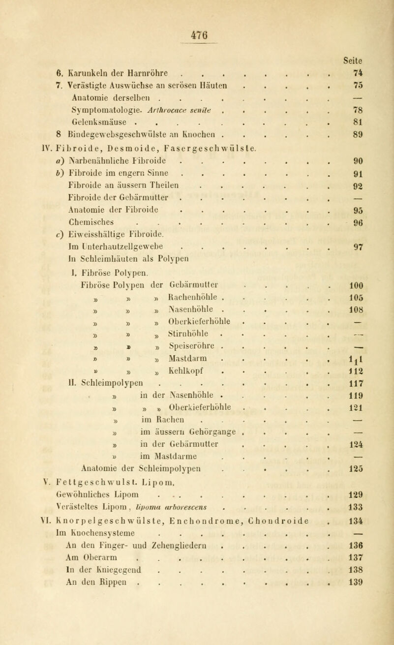 6. Karuukelu der Harnröhre .... 7. Verästigte Ausw üchse an serösen Häuten Anatomie derselben ..... Symptomatologie. Anhrocuci' senile Gelenksmäuse .... . . 8 Bindegew ebsgeschwülste an Knochen . IV. Fibroide, Desmoide, Fascrgescliwülsle. a) >arbenahuliche Fibroide .... 6) Fibroide im engern Sinne .... Fibroide an äussern Tbeilen Fibroide der Gebärmutter .... Anatomie der Fibroide .... Chemisches ...... c) Eiweisshältige Fibroide. Im Interhautzellgewebe .... in Schleimhäufen als Polypen 1, Fibröse Polypen. Fibröse Polypen der Gebärmutter j> y> « Rachenhöhle . » » » Nasenhöhle . » » » Oberkieferhöhle » » „ Stirnhöhle a » » Speiseröhre . » » » Mastdarm B » jj Kehlkopf II. Schleimpolypen .... » in der .Nasenhöhle . » » » Oberkiefer höhle » im Rachen » im äussern Gehörgange » in der Gebärmutter « im Mastdarme Anatomie der Schleimpolypen V. Fe t tgesch wuls I. Lipom, Gewöhnliches Lipom ... Verästeltes Lipom . li/Joma arhoiescens VI. Knorpelgeschwülste, Enchondrome, Cho Im Kuochensysteme .... An den Finger- und Zehengliederu Am Oberarm In der Kniegegend .... An den Rijipen ..... ndr oide