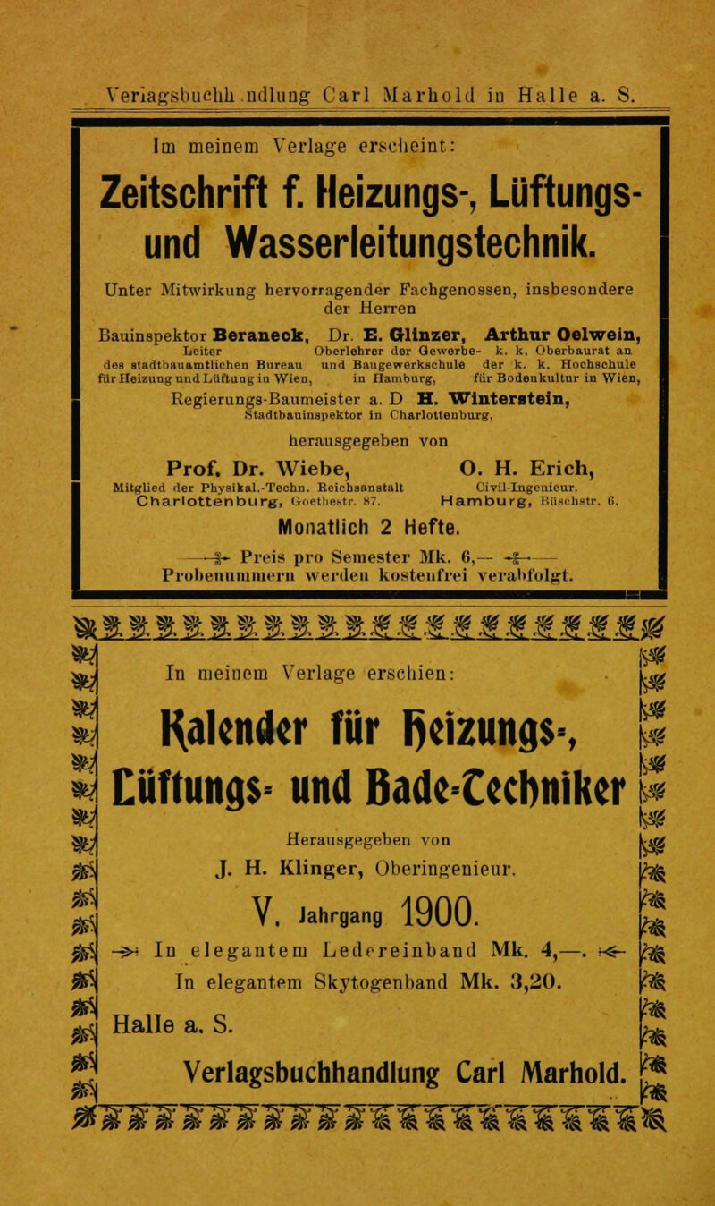 Veriagsbuchli ndlung Carl Marhold in Halle a. S. Im meinem V'eiiage erscheint: Zeitschrift f. Heizungs-, Lüftungs- und Wasserleitungstechnik. Unter Mitwirkung hervorragender Fachgenossen, insbesondere der HeiTen Bauinspektor Beraneok, Dr. E. OUnzer, Arthur Oelwein, Leiter Oberlehrer der Gewerbe- k. k. Oberbaurat an des stadtbauamtlichen Bureau und Baugewerkscbule der k. k. Hochschule für Heizung und Lüftung tu Wien, in Hamburg, für Bodenkultur in Wien, Regierungs-Baumeister a. D H. Wlnterateju, Stadtbauiuspektor in Charlottenburg, herausgegeben von Prof. Dr. Wiebe, O. H. Erich, Mitglied der PhysikaL-Techn. Reichaanatalt Civil-Ingenieur. Charlottenburg, Gnethebtr. H7. Hambueg, HiUchstr. 6. Monatlich 2 Hefte. i- Preis pro Seraester Mk. 6, i Probeniimraeni wenleii kostenfrei vei-ahfolgt. >ii *^ T ■ r 1 .• ^ »y In meinem Verlage erschien: Ug ä Mender für l)azung$% ^ H XM\m^% und Bade Cecbnikcr n S|y Herausgegeben von Vm ^ J. H. Klinger, Oberingenieur. \h^ S V, Jahrgan, 1900. S ^ -$H In elegantem Ledoreinband Mk. 4,—. ;<- bg ^ In elegantem Skytogenband Mk. 3,20. ^ ^ Halle a. S. Verlagsbuchhandlung Carl Marhold. jj