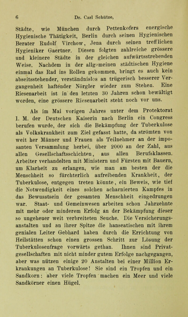 Städte, wie München durch Pettenkofers energische Hygienische Thätigkeit, Berlin durch seinen Hygienischen Berater Rudolf Virchow, Jena durch seinen treft'lichen Hygieniker Gaertner. Diesen folgten zahlreiche grössere und kleinere Städte in der gleichen aufwärtsstrebenden Weise. Nachdem in der allgemeinen städtischen Hygiene einmal das Rad ins Rollen gekommen, bringt es auch kein abseitsstehender, verständnislos an trügerisch besserer Ver- gangenheit haftender Nörgler wieder zum Stehen. Eine Riesenarbeit ist in den letzten 30 Jahren schon bewältigt worden, eine grössere Riesenarbeit steht noch vor uns. Als im Mai vorigen Jahres unter dem Protektorat 1. M. der Deutschen Kaiserin nach Berlin ein Congress berufen wurde, der sich die Bekämpfung der Tuberkulose als Volkskrankheit zum Ziel gefasst hatte, da strömten von weit her Männer und B'rauen als Teilnehmer an der impo- santen Versammlung herbei, über 2000 an der Zahl, aus allen Gesellschaftsschichten, aus allen Berufsklassen. Arbeiter verhandelten mit Ministern und Fürsten mit Bauern, um Klarheit zu erlangen, wie man am besten der die Menschheit so fürchterlich aufreibenden Krankheit, der Tuberkulose, entgegen treten könnte, ein Beweis, wie tief die Notwendigkeit eines solchen acharnierten Kampfes in das Bewusstsein der gesamten Menschheit eingedrungen war. Staat- und Gemeinwesen arbeiten schon Jahrzehnte mit mehr oder minderem Erfolg an der Bekämpfung dieser so ungeheuer weit verbreiteten Seuche. Die Versicherungs- anstalten und an ihrer Spitze die hanseatischen mit ihrem genialen Leiter Gebhard haben durch die Errichtung von Heilstätten schon einen grossen Schritt zur Lösung der Tuberkuloseufrage vorwärts gethan. Ihnen sind Privat- gesellschaften mit nicht minder gutem Erfolge nachgegangen, aber was nützen einige 20 Anstalten bei einer Million Er- krankungen an Tuberkulose! Sie sind ein Tropfen und ein Sandkorn: aber viele Tropfen machen ein Meer und viele Sandkörner einen Hügel.