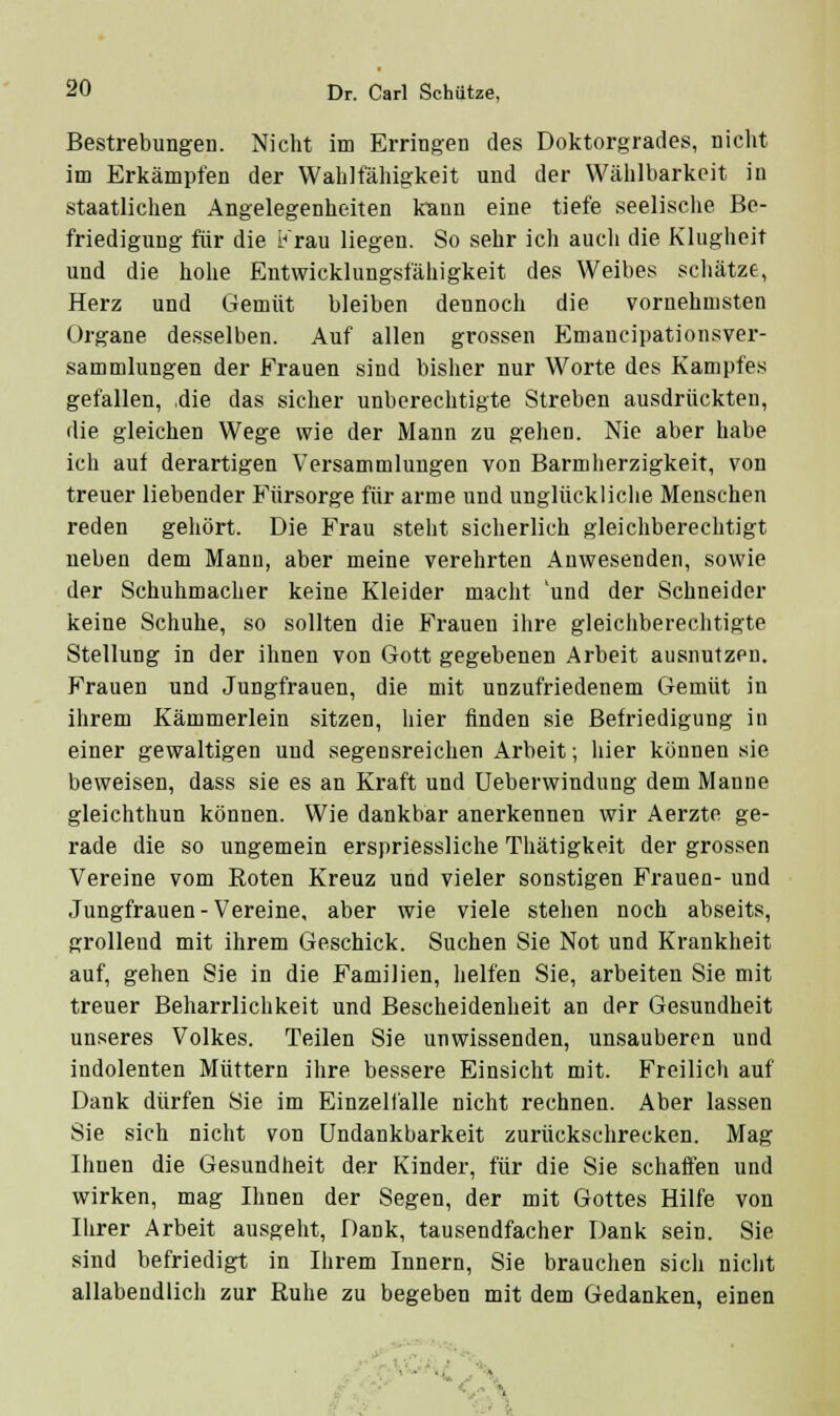 Bestrebungen. Nicht im Erringen des Doktorgrades, nicht im Erkämpfen der Wahlfähigkeit und der Wählbarkeit in staatlichen Angelegenheiten kann eine tiefe seelische Be- friedigung für die i^'rau liegen. So sehr ich auch die Klugheit und die hohe Entwicklungsfähigkeit des Weibes scliätze, Herz und Gemüt bleiben dennoch die vornehmsten Organe desselben. Auf allen grossen Emancipationsver- sammlungen der Frauen sind bisher nur Worte des Kampfes gefallen, ,die das sicher unberechtigte Streben ausdrückten, die gleichen Wege wie der Mann zu gehen. Nie aber habe ich auf derartigen Versammlungen von Barmherzigkeit, von treuer liebender Fürsorge für arme und unglückliche Menschen reden gehört. Die Frau steht sicherlich gleichberechtigt neben dem Manu, aber meine verehrten Anwesenden, sowie der Schuhmacher keine Kleider macht 'und der Schneider keine Schuhe, so sollten die Frauen ihre gleichberechtigte Stellung in der ihnen von Gott gegebenen Arbeit ausnutzen. Frauen und Jungfrauen, die mit unzufriedenem Gemüt in ihrem Kämmerlein sitzen, hier finden sie Befriedigung in einer gewaltigen und segensreichen Arbeit; hier können sie beweisen, dass sie es an Kraft und üeberwindung dem Manne gleichthun können. Wie dankbar anerkennen wir Aerzte ge- rade die so ungemein erspriessliche Thätigkeit der grossen Vereine vom Roten Kreuz und vieler sonstigen Frauen- und Jungfrauen-Vereine, aber wie viele stehen noch abseits, grollend mit ihrem Geschick. Suchen Sie Not und Krankheit auf, gehen Sie in die Familien, helfen Sie, arbeiten Sie mit treuer Beharrlichkeit und Bescheidenheit an der Gesundheit unseres Volkes. Teilen Sie unwissenden, unsauberen und indolenten Müttern ihre bessere Einsicht mit. Freilich auf Dank dürfen Sie im Einzelfalle nicht rechnen. Aber lassen Sie sich nicht von Undankbarkeit zurückschrecken. Mag Ihnen die Gesundheit der Kinder, für die Sie schaffen und wirken, mag Ihnen der Segen, der mit Gottes Hilfe von Ihrer Arbeit ausgeht. Dank, tausendfacher Dank sein. Sie sind befriedigt in Ihrem Innern, Sie brauchen sich nicht allabendlich zur Ruhe zu begeben mit dem Gedanken, einen