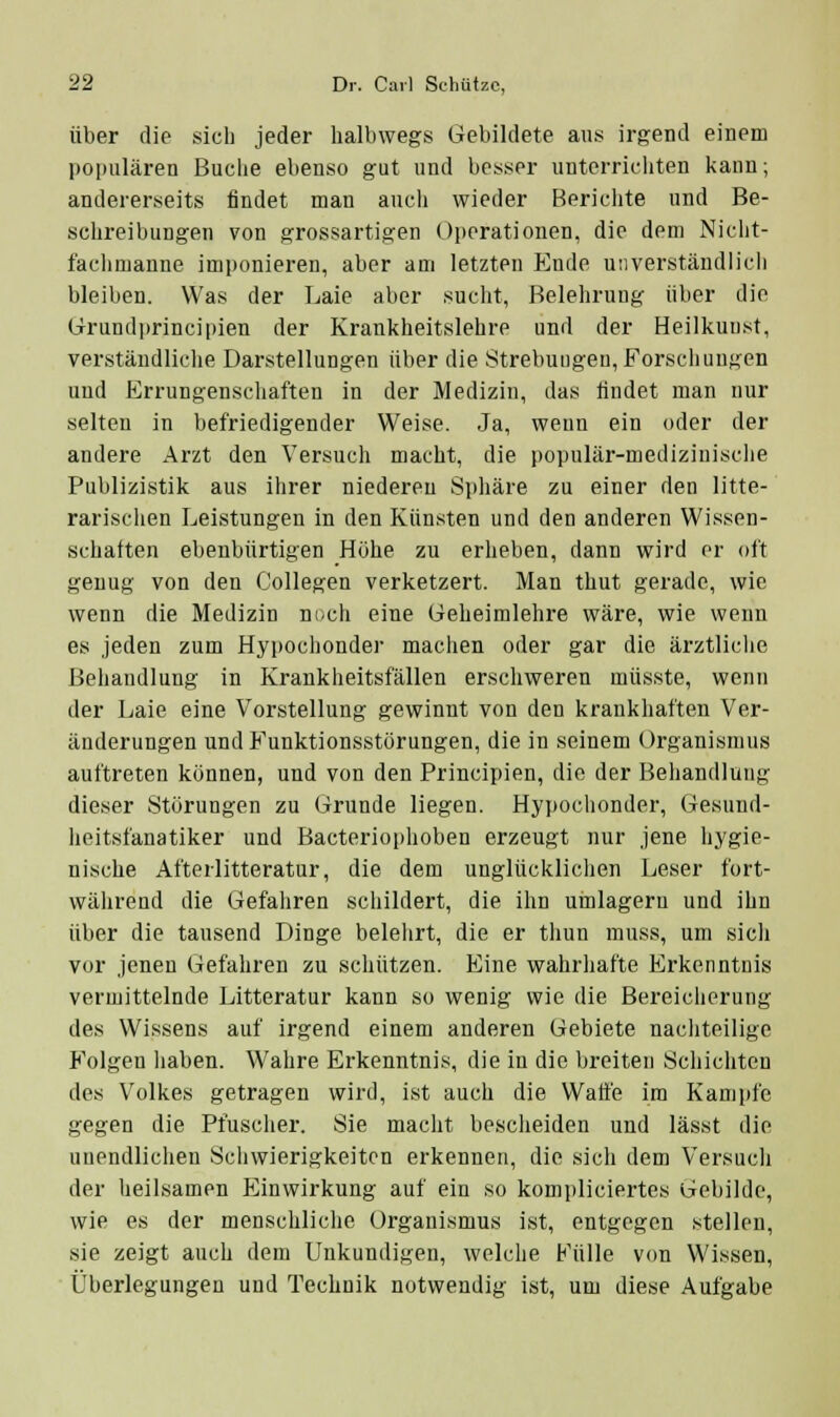 Über die sich jeder halbwegs Gebildete aus irgend einem populären Buche ebenso gut und besser unterrichten kann; andererseits findet man aucii wieder Berichte und Be- schreibungen von grossartigen Operationen, die dem Nicht- fachmanne imponieren, aber am letzten P_]nde unverständlich bleiben. Was der Laie aber sucht, Belehrung über die (jrrundi)rincipien der Krankheitslehre und der Heilkuust, verständliclie Darstellungen über die Strebuugeu, Forschungen und Errungenschaften in der Medizin, das findet man nur selten in befriedigender Weise. Ja, wenn ein oder der andere Arzt den Versuch macht, die populär-mediziniscJie Publizistik aus ihrer niederen Spliäre zu einer den litte- rarischen Leistungen in den Künsten und den anderen Wissen- schaften ebenbürtigen Höhe zu erheben, dann wird er oft genug von den Collegen verketzert. Man thut gerade, wie wenn die Medizin ni/ch eine üeheimlehre wäre, wie wenn es jeden zum Hypochonder machen oder gar die ärztliclie Behandlung in Krankheitsfällen erschweren müsste, wenn der Laie eine Vorstellung gewinnt von den krankhaften Ver- änderungen und Funktionsstörungen, die in seinem Organismus auftreten können, und von den Principien, die der Behandlung dieser Störungen zu Orunde liegen. Hypochonder, Gesund- heitsfanatiker und Bacteriophoben erzeugt nur jene hygie- nische Afterlitteratur, die dem unglücklichen Leser fort- während die Gefahren schildert, die ihn umlagern und ihn über die tausend Dinge belehrt, die er thun muss, um sich vor jenen Gefahren zu schützen. Eine wahrhafte Erkenntnis vermittelnde Litteratur kann so wenig wie die Bereicherung des Wissens auf irgend einem anderen Gebiete nachteilige Folgen liaben. Wahre Erkenntnis, die in die breiten Schichten des Volkes getragen wird, ist auch die Watte im Kampfe gegen die Pfuscher. Sie macht bescheiden und lässt die unendlichen Schwierigkeiten erkennen, die sich dem Versuch der beilsamen Einwirkung auf ein so kompliciertes Gebilde, wie es der menschliche Organismus ist, entgegen stellen, sie zeigt auch dem Unkundigen, welche Fülle von Wissen, Überlegungen und Technik notwendig ist, um diese Aufgabe