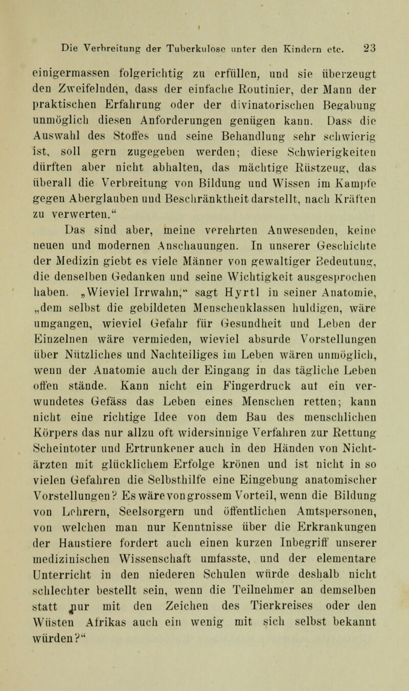 einigermassen folgericlitig zu orfttUcn, und sie überzeugt den Zweifelnden, dass der einfaclie Routinier, der Mann der praktisciien Erfalirung oder der divinatorisclien Begabung unmöglich diesen Anforderungen genügen kann. Dass die Auswahl des Stoffes und seine Bejiandlung sehr sciiwierig ist, soll gern zugegeben werden; diese Schwierigkeiten dürften aber nicht abhalten, das mächtige Rüstzeug, das überall die Verbreitung von Bildung und Wissen im Kampfe gegen Aberglauben und Beschränktheit darstellt, nach Kräften zu verwerten. Das sind aber, meine verehrten Anwesenden, keine neuen und modernen Anschauungen. In unserer Geschiciite der Medizin giebt es viele Männer von gewaltiger Bedeutuug, die denselben Gedanken und seine Wichtigkeit ausgesprochen haben. „Wieviel Irrwahn, sagt Hyrtl in seiner Anatomie, „dem selbst die gebildeten Menscheuklassen huldigen, wäre umgangen, wieviel Gefahr für (Gesundheit und Leben der Einzelnen wäre vermieden, wieviel absurde Vorstellungen über Nützliches und Nachteiliges im Leben wären unmöglich, wenn der Anatomie aucli der Eingang in das tägliche Leben offen stände. Kann nicht ein Fingerdruck aut ein ver- wundetes Gefäss das Leben eines Mensciien retten; kann nicht eine richtige Idee von dem Bau des menschliclien Körpers das nur allzu oft widersinnige Verfahren zur Rettung Scheintoter und Ertrunkener auch in den Händen von Nicht- ärzten mit glücklichem Erfolge krönen und ist nicht in so vielen Gefahren die Selbsthilfe eine Eingebung anatomischer Vorstellungen? Eswärevongrossem Vorteil, wenn die Bildung von Lehrern, Seelsorgern und öffentlichen Amtspersonen, von welchen man nur Kenntnisse über die Erkrankungen der Haustiere fordert auch einen kurzen Inbegriff' unserer medizinischen Wissenschaft umtasste, und der elementare Unterricht in den niederen Schulen würde deshalb nicht schlechter bestellt sein, wenn die Teilnehmer an demselben statt jiur mit den Zeiclien des Tierkreises oder den Wüsten Afrikas auch ein wenig mit sich selbst bekannt würden?'