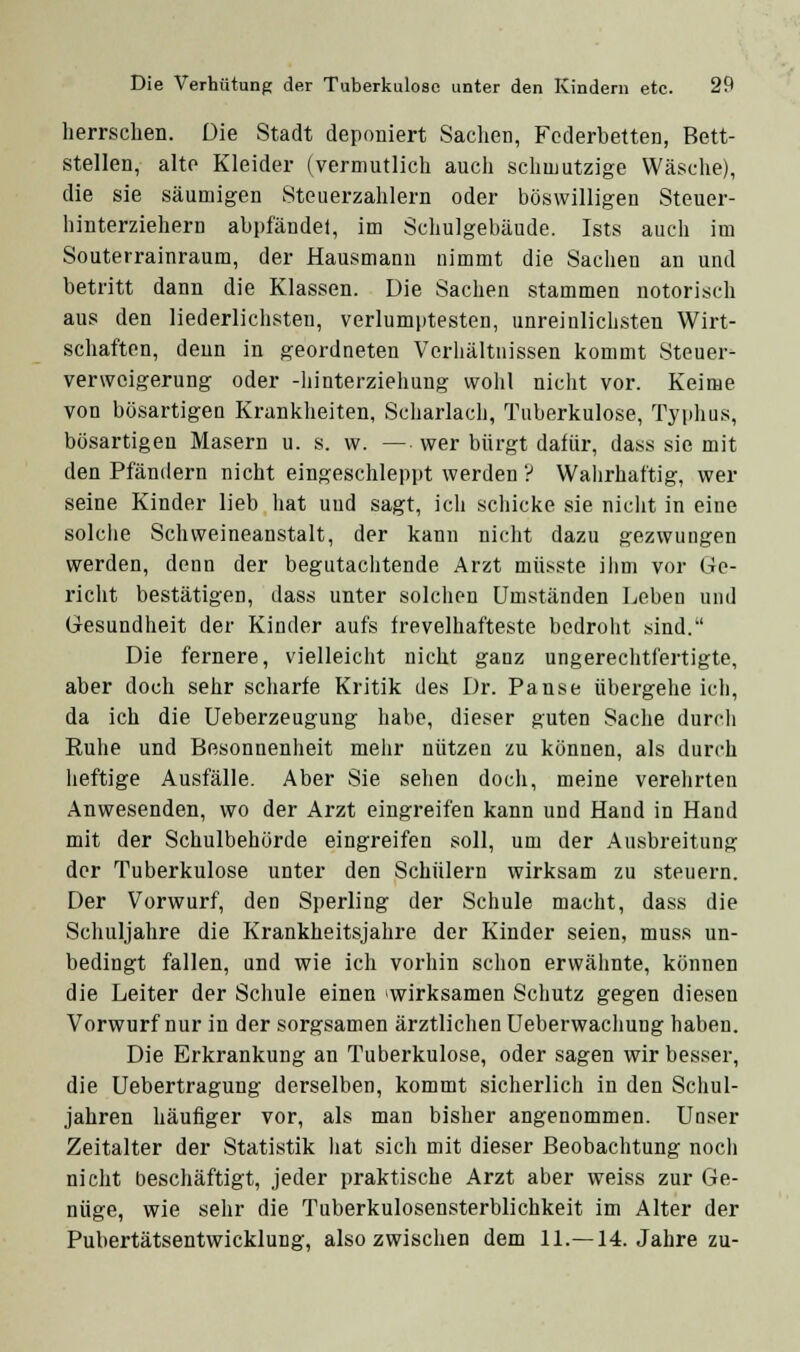 herrschen. Die Stadt deponiert Sachen, Federbetten, Bett- stellen, alte Kleider (vermutlich auch schmutzige Wäsche), die sie säumigen Steuerzahlern oder böswilligen Steuer- hinterziehern abpfändel, im Schulgebäude. Ists auch im Souterrainraum, der Hausmann nimmt die Sachen an und betritt dann die Klassen. Die Sachen stammen notorisch aus den liederlichsten, verlumptesten, unreinlichsten Wirt- schaften, denn in geordneten Verliältnissen kommt Steuer- verweigerung oder -hinterziehung wohl nicht vor. Keime von bösartigen Krankheiten, Scharlach, Tuberkulose, Typhus, bösartigen Masern u. s. w. — wer bürgt dafür, dass sie mit den Pfändern nicht eingeschleppt werden ? Walirhaftig, wer seine Kinder lieb hat und sagt, ich schicke sie niclit in eine solche Schweineanstalt, der kann nicht dazu gezwungen werden, denn der begutachtende Arzt müsste ilim vor Ge- richt bestätigen, dass unter solchen Umständen Leben und Gesundheit der Kinder aufs frevelhafteste bedroht sind. Die fernere, vielleicht nicht ganz ungerechtfertigte, aber doch sehr scharfe Kritik des Dr. Pause übergehe ich, da ich die Ueberzeugung habe, dieser guten Sache durcli Ruhe und Besonnenheit mehr nützen zu können, als durch heftige Ausfälle. Aber Sie sehen doch, meine verehrten Anwesenden, wo der Arzt eingreifen kann und Hand in Hand mit der Schulbehörde eingreifen soll, um der Ausbreitung der Tuberkulose unter den Schülern wirksam zu steuern. Der Vorwurf, den Sperling der Schule macht, dass die Schuljahre die Krankheitsjahre der Kinder seien, muss un- bedingt fallen, und wie ich vorhin schon erwähnte, können die Leiter der Schule einen wirksamen Schutz gegen diesen Vorwurf nur in der sorgsamen ärztlichen üeberwachung haben. Die Erkrankung an Tuberkulose, oder sagen wir besser, die Uebertragung derselben, kommt sicherlich in den Schul- jahren häufiger vor, als man bisher angenommen. Unser Zeitalter der Statistik liat sich mit dieser Beobachtung nocii nicht beschäftigt, jeder praktische Arzt aber weiss zur Ge- nüge, wie sehr die Tuberkulosensterblichkeit im Alter der Pubertätsentwicklung, also zwischen dem 11.—14. Jahre zu-