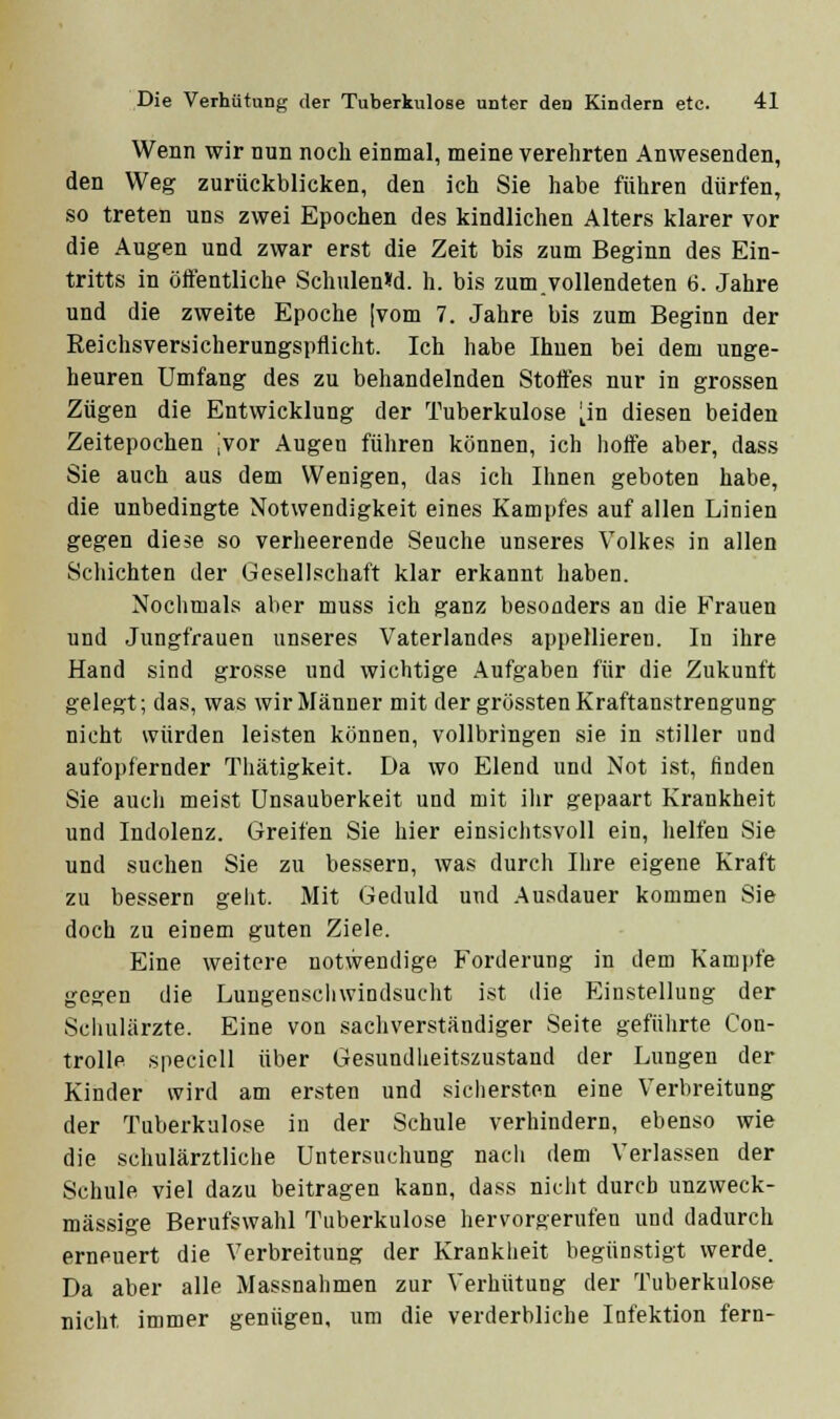 Wenn wir nun noch einmal, meine verehrten Anwesenden, den Weg zurückblicken, den ich Sie habe führen dürfen, so treten uns zwei Epochen des kindlichen Alters klarer vor die Augen und zwar erst die Zeit bis zum Beginn des Ein- tritts in öffentliche Schulen»d. h. bis zum.vollendeten 6. Jahre und die zweite Epoche |vom 7. Jahre bis zum Beginn der Eeichsversicherungspflicht. Ich habe Ihnen bei dem unge- heuren Umfang des zu behandelnden Stoffes nur in grossen Zügen die Entwicklung der Tuberkulose i^in diesen beiden Zeitepochen jvor Augen führen können, ich hoffe aber, dass Sie auch aus dem Wenigen, das ich Ihnen geboten habe, die unbedingte Notwendigkeit eines Kampfes auf allen Linien gegen diese so verheerende Seuche unseres Volkes in allen Schichten der Gesellschaft klar erkannt haben. Nochmals aber muss ich ganz besonders an die Frauen und Jungfrauen unseres Vaterlandes appellieren. In ihre Hand sind grosse und v?ichtige Aufgaben für die Zukunft gelegt; das, was wir Männer mit der grössten Kraftanstrengung nicht würden leisten können, vollbringen sie in stiller und aufopfernder Thätigkeit. Da wo Elend und Not ist, linden Sie aucli meist ünsauberkeit und mit ihr gepaart Krankheit und Indolenz. Greifen Sie hier einsichtsvoll ein, helfen Sie und suchen Sie zu bessern, was durch Ihre eigene Kraft zu bessern geht. Mit Geduld und Ausdauer kommen Sie doch zu einem guten Ziele. Eine weitere notwendige Forderung in dem Kamiife gegen die Lungenscliwindsucht ist die Einstellung der Scliulärzte. Eine von sachverständiger Seite geführte Con- trolle speciell über Gesundheitszustand der Lungen der Kinder wird am er.sten und sichersten eine Verbreitung der Tuberkulose in der Schule verhindern, ebenso wie die schulärztliche Untersuchung nacli dem Verlassen der Schule viel dazu beitragen kann, dass nicht durch unzweck- mässige Berufswahl Tuberkulose hervorgerufen und dadurch erneuert die Verbreitung der Krankheit begünstigt werde. Da aber alle Massnahmen zur Verhütung der Tuberkulose nicht immer genügen, um die verderbliche Infektion fern-