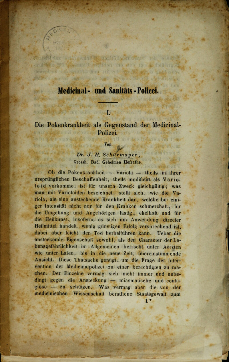 Mediciual- und Sanitäts - Polirei. Die Pokenkrankheit als Gegenstand der Medicinal- Polizei. Von , Dr. J. H. Schürmayer, Grossh. Bad. Geheimen Hofrathe. Ob die Pokenkrankheit — Variola — theils in ihrer ursprünglichen Beschaffenheit, theils modificirt als Vario- loid vorkomme, ist für unsern Zweck gleichgültig; was man mit Varioloiden bezeichnet, stellt sich, wie die Va- riola, als eine ansteckende Krankheit dar, welche bei eini- ger Intensität nicht nur für den Kranken schmerzhaft, für die Umgebung und Angehörigen lästig, ekelhaft und für die Heilkunsl, insoferne es sich um Anwendung directer Heilmittel handelt, wenig günstigen Erfolg versprechend ist, dabei aber leicht den Tod herbeiführen kann. Ueber die ansteckende Eigenschaft sowohl, als den Character der Le- bensgefährlichkeit im Allgemeinen herrscht unter Aerzten wie unter Laien, bis in die neue Zeit, übereinstimmende Ansicht. Diese Thatsache genügt, um die Frage der Inter- vention der Medicinalpolizei zu einer berechtigten zu ma- chen. Der Einzelne vermag sich nicht immer und unbe- dingt gegen die Ansteckung — miasmatische und conta- giöse — zu schützen. Was vermag aber die von der medicinischen Wissenschaft berathene Staatsgewalt zum 1»