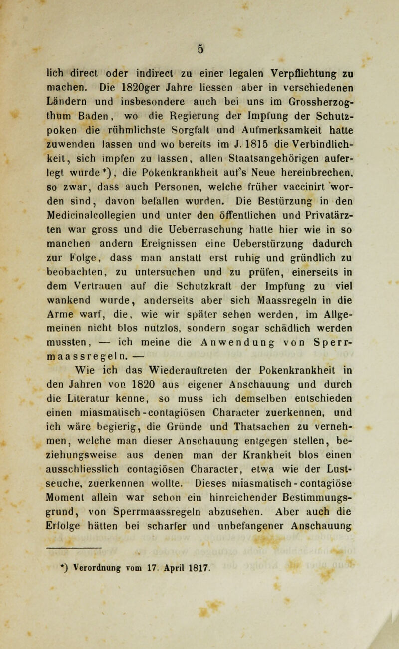 lieh direct oder indirect zu einer legalen Verpflichtung zu machen. Die 1820ger Jahre Hessen aber in verschiedenen Ländern und insbesondere auch bei uns im Grossherzog- thum Baden, wo die Regierung der Impfung der Schutz- poken die rühmlichste Sorgfalt und Aufmerksamkeit hatte zuwenden lassen und wo bereits im J. 1815 die Verbindlich- keit, sich impfen zu lassen, allen Staatsangehörigen aufer- legt wurde*), die Pokenkrankheit auf's Neue hereinbrechen, so zwar, dass auch Personen, welche früher vaccinirt wor- den sind, davon befallen wurden. Die Bestürzung in den Medicinalcollegien und unter den öffentlichen und Privatärz- ten war gross und die Ueberraschung hatte hier wie in so manchen andern Ereignissen eine Ueberstürzung dadurch zur Folge, dass man anstatt erst ruhig und gründlich zu beobachten, zu untersuchen und zu prüfen, einerseits in dem Vertrauen auf die Schutzkrait der Impfung zu viel wankend wurde, anderseits aber sich Maassregeln in die Arme warf, die, wie wir später sehen werden, im Allge- meinen nicht blos nutzlos, sondern sogar schädlich werden mussten, — ich meine die Anwendung von Sperr- maassregeln. — Wie ich das Wiederauftreten der Pokenkrankheit in den Jahren von 1820 aus eigener Anschauung und durch die Literatur kenne, so muss ich demselben entschieden einen miasmalisch-contagiösen Character zuerkennen, und ich wäre begierig, die Gründe und Thatsachen zu verneh- men, welche man dieser Anschauung entgegen stellen, be- ziehungsweise aus denen man der Krankheit blos einen ausschliesslich contagiösen Character, etwa wie der Lust- seuche, zuerkennen wollte. Dieses miasmatisch-contagiöse Moment allein war schon ein hinreichender Bestimmuugs- grund, von Sperrmaassregeln abzusehen. Aber auch die Erfolge hätten bei scharfer und unbefangener Anschauung *) Verordnung vom 17. April 1817.