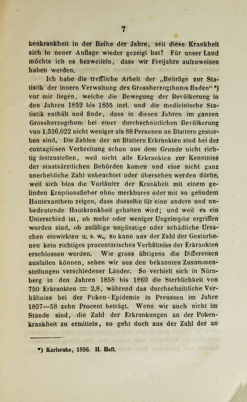 kenkrankheit in der Reihe der Jahre, seit diese Krankheit sich in neuer Auflage wieder gezeigt hat? Für unser Land möchte ich es bezweifeln, dass wir Freijahre aufzuweisen haben werden. Ich habe die treffliche Arbeit der „Beiträge zur Sta- tistik der innern Verwaltung des Grossherzogthunis Baden*) vor mir liegen, welche die Bewegung der Bevölkerung in den Jahren 1852 bis 1855 incl. und die medicinische Sta- tistik enthält und finde, dass in diesen Jahren im ganzen Grossherzogihum bei einer durchschnittlichen Bevölkerung von 1,336,022 nicht weniger als 88 Personen an Blattern gestor- ben sind. Die Zahlen der an Blattern Erkrankten sind bei der contagiösen Verbreitung schon aus dem Grunde nicht rich- tig festzustellen, weil nicht alle Erkrankten zur Kenntniss der staatsärztlichen Behörden kamen und eine nicht ganz unerhebliche Zahl unbeachtet oder übersehen werden dürfte, weil sich blos die Vorläufer der Krankheit mit einem ge- linden Eruplionsfieher ohne merkbares oder mit so gelindem Hautexanthem zeigen, dass dasselbe für eine andere und un- bedeutende Hautkrankheit gehalten wird; und weil es ein Unterschied ist, ob mehr oder weniger Ungeimplle ergriffen worden sind, ob zufällige ungünstige oder schädliche Ursa- chen einwirkten u. s. w„ so kann aus der Zahl der Gestorbe- nen kein richtiges procentarisches Verhäliniss der Erkrankten erschlossen werden. Wie gross übrigens die Differenzen ausfallen können, sehen wir aus den bekannten Zusammen- stellungen verschiedener Länder. So verhielt sich in Nürn- berg in den Jahren 1858 bis 1860 die Sterblichkeit von 750 Erkrankten = 2,8, während das durchschnittliche Ver- häliniss bei der Poken - Epidemie in Preussen im Jahre 1857—58 zehn Procent beträgt. Wenn wir auch nicht im Stande sind, die Zahl der Erkrankungen an der Poken- krankheit zu ermitteln, so geht doch aus der Zahl der an •) Karlsruhe, 1856. IL Heft. M