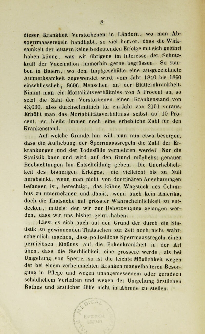 dieser Krankheit Verstorbenen in Ländern, wo man Ab- spejrmaassregeln handhabt, so viel hervor, dass die Wirk- samkeit der letztern keine bedeutenden Erfolge mit sich geführt haben könne, was wir übrigens im Interesse der Schutz- kraft der Vaccination immerhin gerne begrüssen. So star- ben in Baiern, wo dem Impfgeschäfte eine ausgezeichnete Aufmerksamkeit zugewendet wird, vom Jahr 1840 bis 1860 einschliesslich, 8606 Menschen an der ßlatternkrankheit. Nimmt man ein Morlalitätsverhältniss von 5 Procent an, so setzt die Zahl der Verstorbenen einen Krankensland von 43,030, also durchschnittlich für ein Jahr von 2151 voraus. Erhöht man das Morlabilitätsverhällniss selbst auf 10 Pro- cent, so bleibt immer noch eine erhebliche Zahl für den Krankenstand. Auf welche Gründe hin will man nun etwa besorgen, dass die Aufhebung der Sperrmaassregeln die Zahl der Er- krankungen und der Todesfälle vermehren werde? Nur die Statistik kann und wird auf den Grund möglichst genauer Beobachtungen hin Entscheidung geben. Die Unerheblich- keil des bisherigen Erfolges, die vielleicht bis zu Null herabsinkt, wenn man nicht von doctrinären Anschauungen befangen ist, berechtigt, das kühne Wagstück des Colnm- bus zu unternehmen und damit, wenn auch kein Amerika, doch die Thatsache mit grössler Wahrscheinlichkeit zu ent- decken , mittelst der wir zur Ueberzeugung gelangen wer- den, dass wir uns bisher geirrt haben. Lässt es sich auch auf den Grund der durch die Sta- tistik zu gewinnenden Thalsachen zur Zeit noch nicht wahr- scheinlich machen, dass polizeiliche Sperrmaassregeln einen perniciösen Einfluss auf die Pokenkrankheit in der Art üben, dass die Sterblichkeit eine grössere werde, als bei Umgehung von Sperre, so ist die leichte Möglichkeit wegen der bei einem verheimlichten Kranken mangelhafteren Besor- gung in Pflege und wegen unangemessenem oder geradezu schädlichem Verhalten und wegen der Umgehung ärztlichen Rathes und ärztlicher Hilfe nicht in Abrede zu stellen.